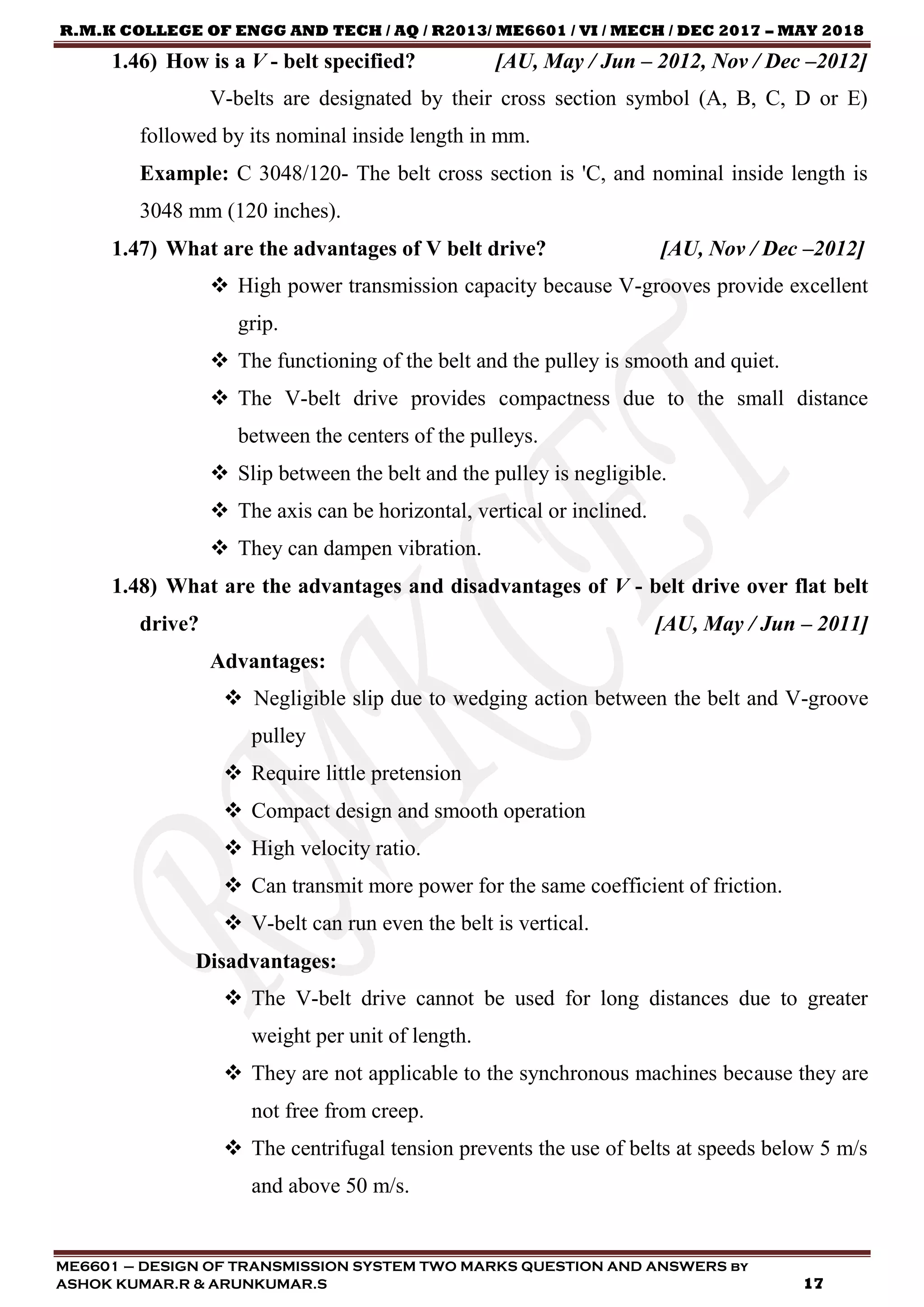 R.M.K COLLEGE OF ENGG AND TECH / AQ / R2013/ ME6601 / VI / MECH / DEC 2017 – MAY 2018
ME6601 – DESIGN OF TRANSMISSION SYSTEM TWO MARKS QUESTION AND ANSWERS by
ASHOK KUMAR.R & ARUNKUMAR.S 17
1.46) How is a V - belt specified? [AU, May / Jun – 2012, Nov / Dec –2012]
V-belts are designated by their cross section symbol (A, B, C, D or E)
followed by its nominal inside length in mm.
Example: C 3048/120- The belt cross section is 'C, and nominal inside length is
3048 mm (120 inches).
1.47) What are the advantages of V belt drive? [AU, Nov / Dec –2012]
 High power transmission capacity because V-grooves provide excellent
grip.
 The functioning of the belt and the pulley is smooth and quiet.
 The V-belt drive provides compactness due to the small distance
between the centers of the pulleys.
 Slip between the belt and the pulley is negligible.
 The axis can be horizontal, vertical or inclined.
 They can dampen vibration.
1.48) What are the advantages and disadvantages of V - belt drive over flat belt
drive? [AU, May / Jun – 2011]
Advantages:
 Negligible slip due to wedging action between the belt and V-groove
pulley
 Require little pretension
 Compact design and smooth operation
 High velocity ratio.
 Can transmit more power for the same coefficient of friction.
 V-belt can run even the belt is vertical.
Disadvantages:
 The V-belt drive cannot be used for long distances due to greater
weight per unit of length.
 They are not applicable to the synchronous machines because they are
not free from creep.
 The centrifugal tension prevents the use of belts at speeds below 5 m/s
and above 50 m/s.
 
