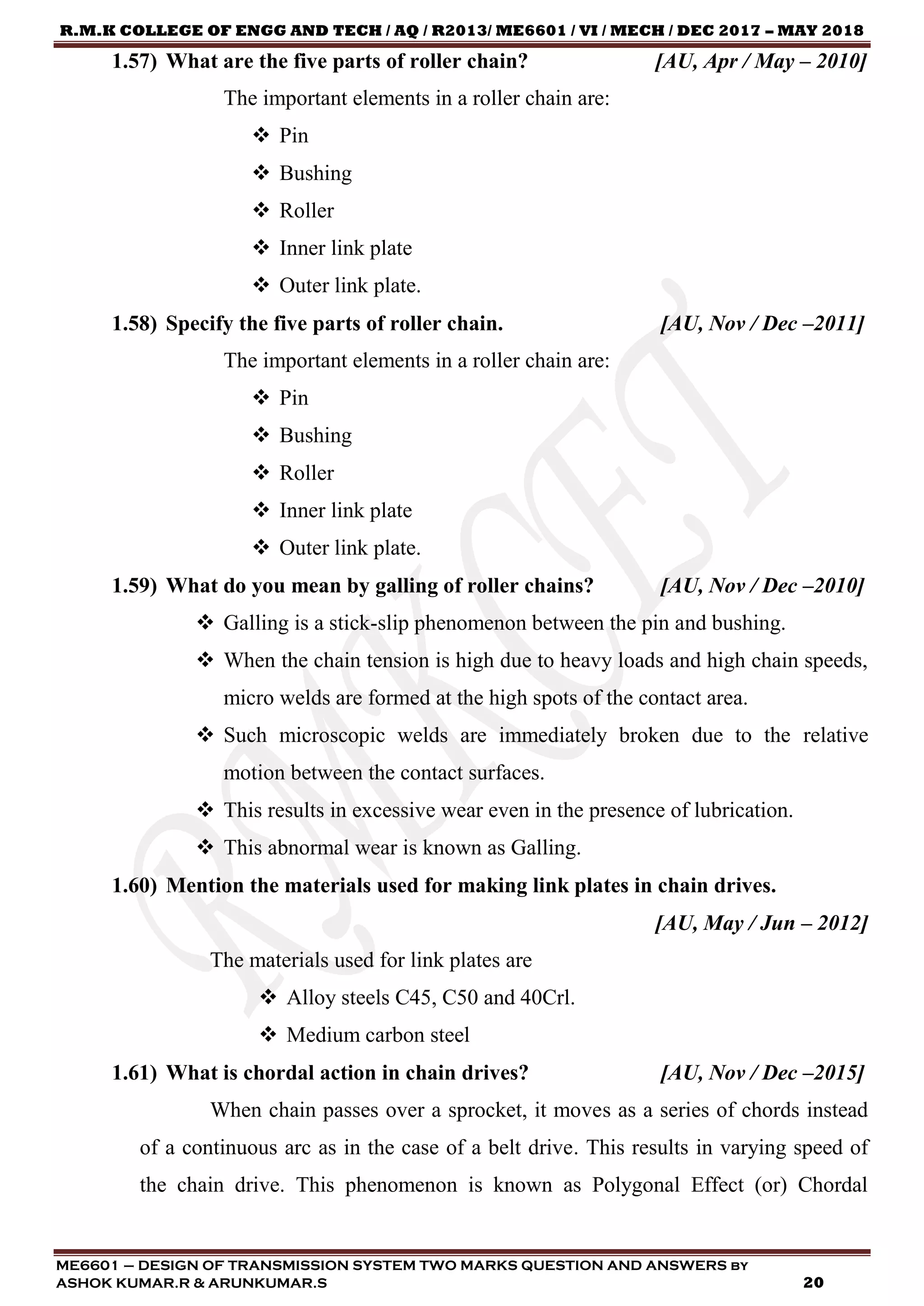 R.M.K COLLEGE OF ENGG AND TECH / AQ / R2013/ ME6601 / VI / MECH / DEC 2017 – MAY 2018
ME6601 – DESIGN OF TRANSMISSION SYSTEM TWO MARKS QUESTION AND ANSWERS by
ASHOK KUMAR.R & ARUNKUMAR.S 20
1.57) What are the five parts of roller chain? [AU, Apr / May – 2010]
The important elements in a roller chain are:
 Pin
 Bushing
 Roller
 Inner link plate
 Outer link plate.
1.58) Specify the five parts of roller chain. [AU, Nov / Dec –2011]
The important elements in a roller chain are:
 Pin
 Bushing
 Roller
 Inner link plate
 Outer link plate.
1.59) What do you mean by galling of roller chains? [AU, Nov / Dec –2010]
 Galling is a stick-slip phenomenon between the pin and bushing.
 When the chain tension is high due to heavy loads and high chain speeds,
micro welds are formed at the high spots of the contact area.
 Such microscopic welds are immediately broken due to the relative
motion between the contact surfaces.
 This results in excessive wear even in the presence of lubrication.
 This abnormal wear is known as Galling.
1.60) Mention the materials used for making link plates in chain drives.
[AU, May / Jun – 2012]
The materials used for link plates are
 Alloy steels C45, C50 and 40Crl.
 Medium carbon steel
1.61) What is chordal action in chain drives? [AU, Nov / Dec –2015]
When chain passes over a sprocket, it moves as a series of chords instead
of a continuous arc as in the case of a belt drive. This results in varying speed of
the chain drive. This phenomenon is known as Polygonal Effect (or) Chordal
 