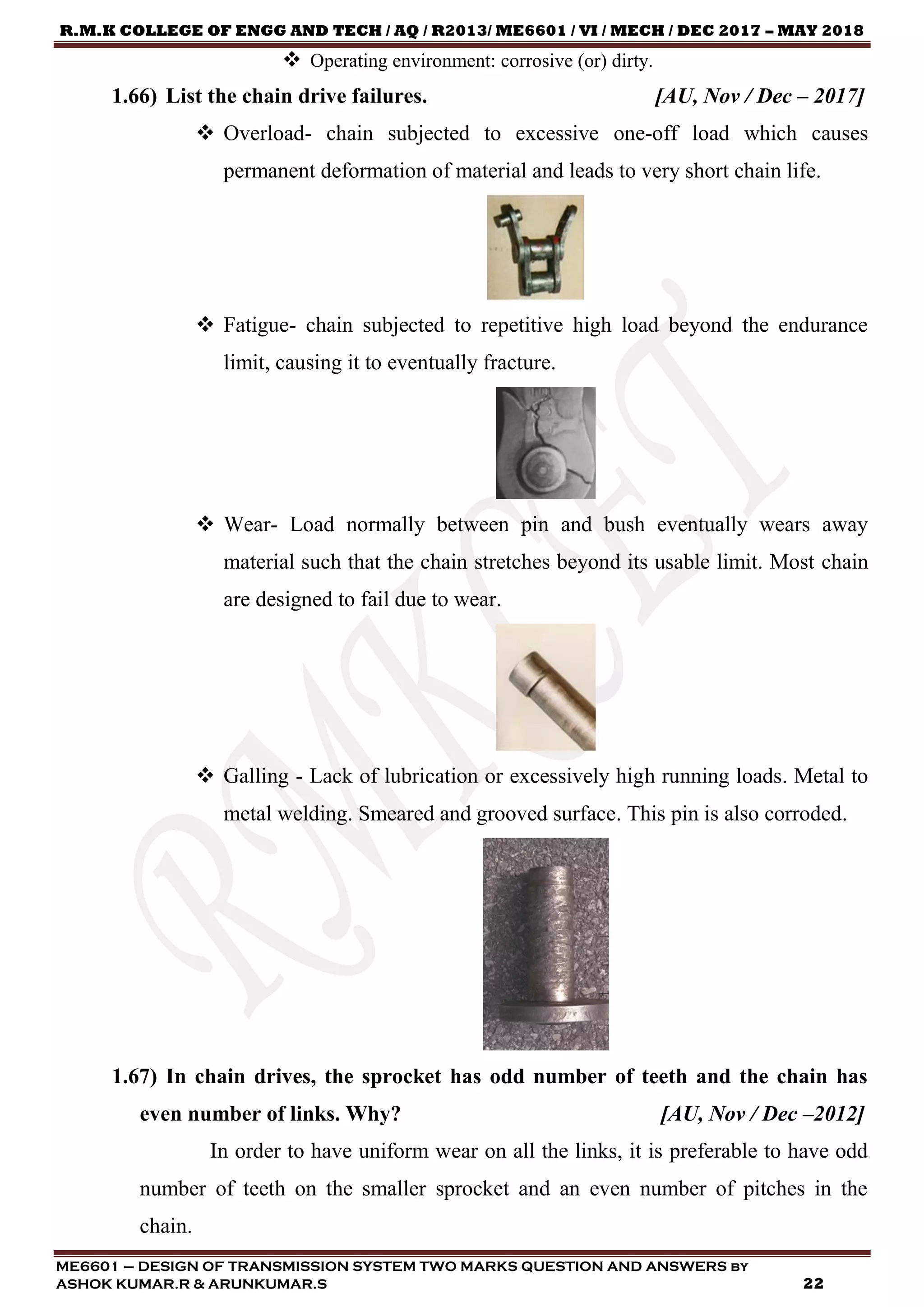 R.M.K COLLEGE OF ENGG AND TECH / AQ / R2013/ ME6601 / VI / MECH / DEC 2017 – MAY 2018
ME6601 – DESIGN OF TRANSMISSION SYSTEM TWO MARKS QUESTION AND ANSWERS by
ASHOK KUMAR.R & ARUNKUMAR.S 22
 Operating environment: corrosive (or) dirty.
1.66) List the chain drive failures. [AU, Nov / Dec – 2017]
 Overload- chain subjected to excessive one-off load which causes
permanent deformation of material and leads to very short chain life.
 Fatigue- chain subjected to repetitive high load beyond the endurance
limit, causing it to eventually fracture.
 Wear- Load normally between pin and bush eventually wears away
material such that the chain stretches beyond its usable limit. Most chain
are designed to fail due to wear.
 Galling - Lack of lubrication or excessively high running loads. Metal to
metal welding. Smeared and grooved surface. This pin is also corroded.
1.67) In chain drives, the sprocket has odd number of teeth and the chain has
even number of links. Why? [AU, Nov / Dec –2012]
In order to have uniform wear on all the links, it is preferable to have odd
number of teeth on the smaller sprocket and an even number of pitches in the
chain.
 