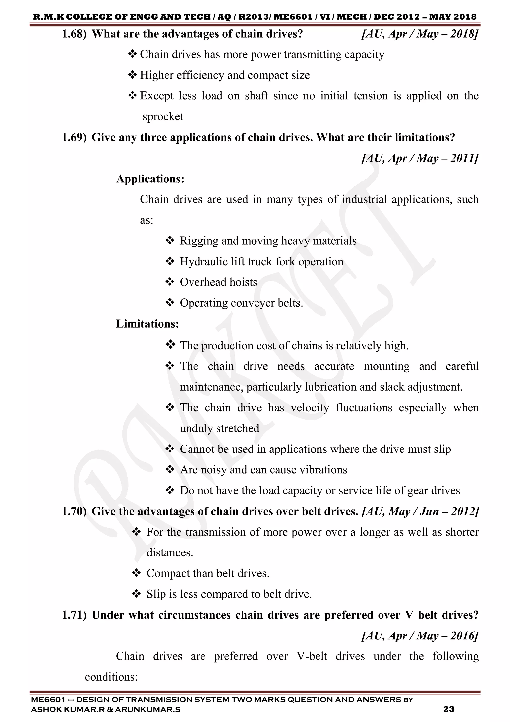 R.M.K COLLEGE OF ENGG AND TECH / AQ / R2013/ ME6601 / VI / MECH / DEC 2017 – MAY 2018
ME6601 – DESIGN OF TRANSMISSION SYSTEM TWO MARKS QUESTION AND ANSWERS by
ASHOK KUMAR.R & ARUNKUMAR.S 23
1.68) What are the advantages of chain drives? [AU, Apr / May – 2018]
 Chain drives has more power transmitting capacity
 Higher efficiency and compact size
 Except less load on shaft since no initial tension is applied on the
sprocket
1.69) Give any three applications of chain drives. What are their limitations?
[AU, Apr / May – 2011]
Applications:
Chain drives are used in many types of industrial applications, such
as:
 Rigging and moving heavy materials
 Hydraulic lift truck fork operation
 Overhead hoists
 Operating conveyer belts.
Limitations:
 The production cost of chains is relatively high.
 The chain drive needs accurate mounting and careful
maintenance, particularly lubrication and slack adjustment.
 The chain drive has velocity fluctuations especially when
unduly stretched
 Cannot be used in applications where the drive must slip
 Are noisy and can cause vibrations
 Do not have the load capacity or service life of gear drives
1.70) Give the advantages of chain drives over belt drives. [AU, May / Jun – 2012]
 For the transmission of more power over a longer as well as shorter
distances.
 Compact than belt drives.
 Slip is less compared to belt drive.
1.71) Under what circumstances chain drives are preferred over V belt drives?
[AU, Apr / May – 2016]
Chain drives are preferred over V-belt drives under the following
conditions:
 