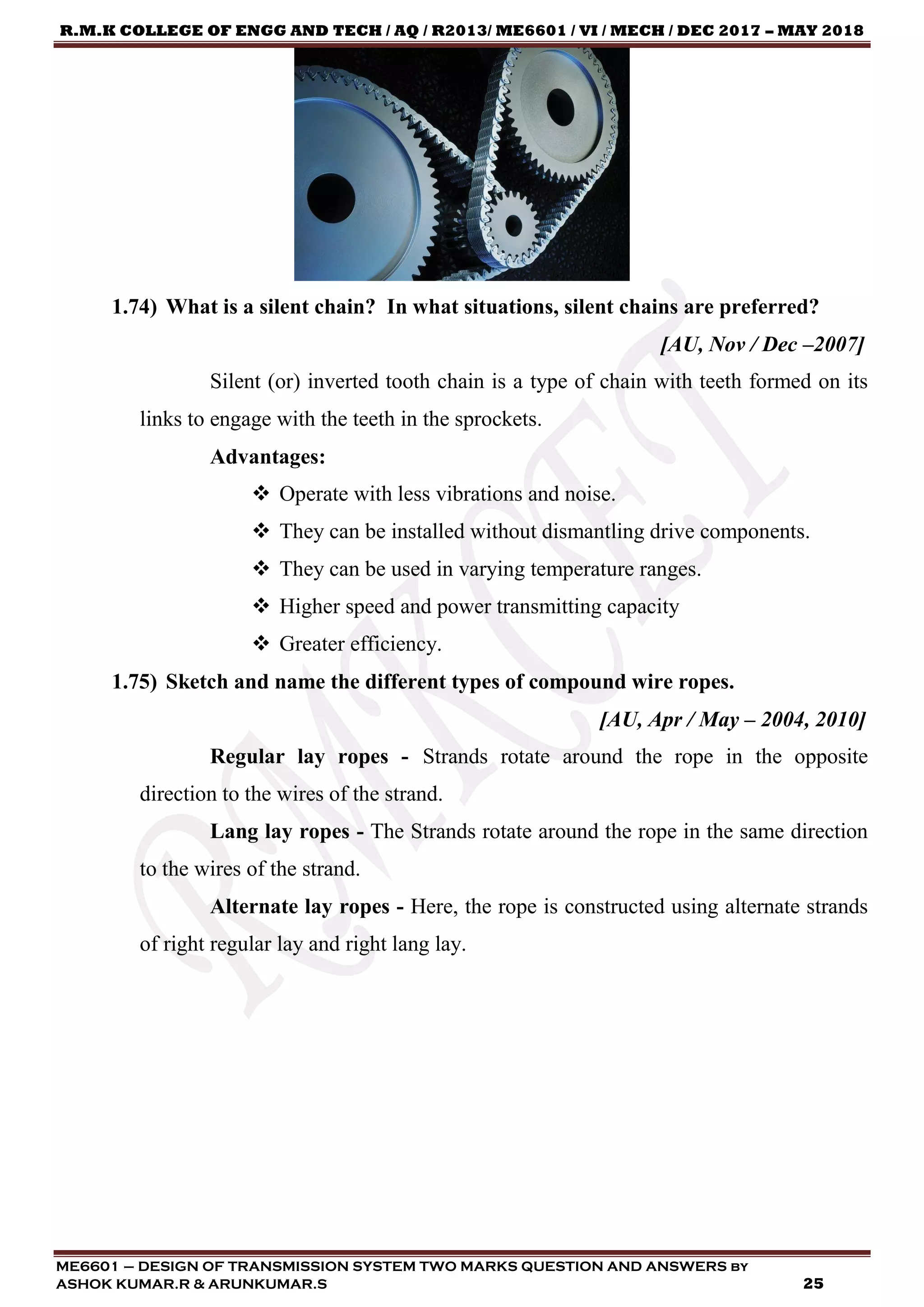 R.M.K COLLEGE OF ENGG AND TECH / AQ / R2013/ ME6601 / VI / MECH / DEC 2017 – MAY 2018
ME6601 – DESIGN OF TRANSMISSION SYSTEM TWO MARKS QUESTION AND ANSWERS by
ASHOK KUMAR.R & ARUNKUMAR.S 25
1.74) What is a silent chain? In what situations, silent chains are preferred?
[AU, Nov / Dec –2007]
Silent (or) inverted tooth chain is a type of chain with teeth formed on its
links to engage with the teeth in the sprockets.
Advantages:
 Operate with less vibrations and noise.
 They can be installed without dismantling drive components.
 They can be used in varying temperature ranges.
 Higher speed and power transmitting capacity
 Greater efficiency.
1.75) Sketch and name the different types of compound wire ropes.
[AU, Apr / May – 2004, 2010]
Regular lay ropes - Strands rotate around the rope in the opposite
direction to the wires of the strand.
Lang lay ropes - The Strands rotate around the rope in the same direction
to the wires of the strand.
Alternate lay ropes - Here, the rope is constructed using alternate strands
of right regular lay and right lang lay.
 