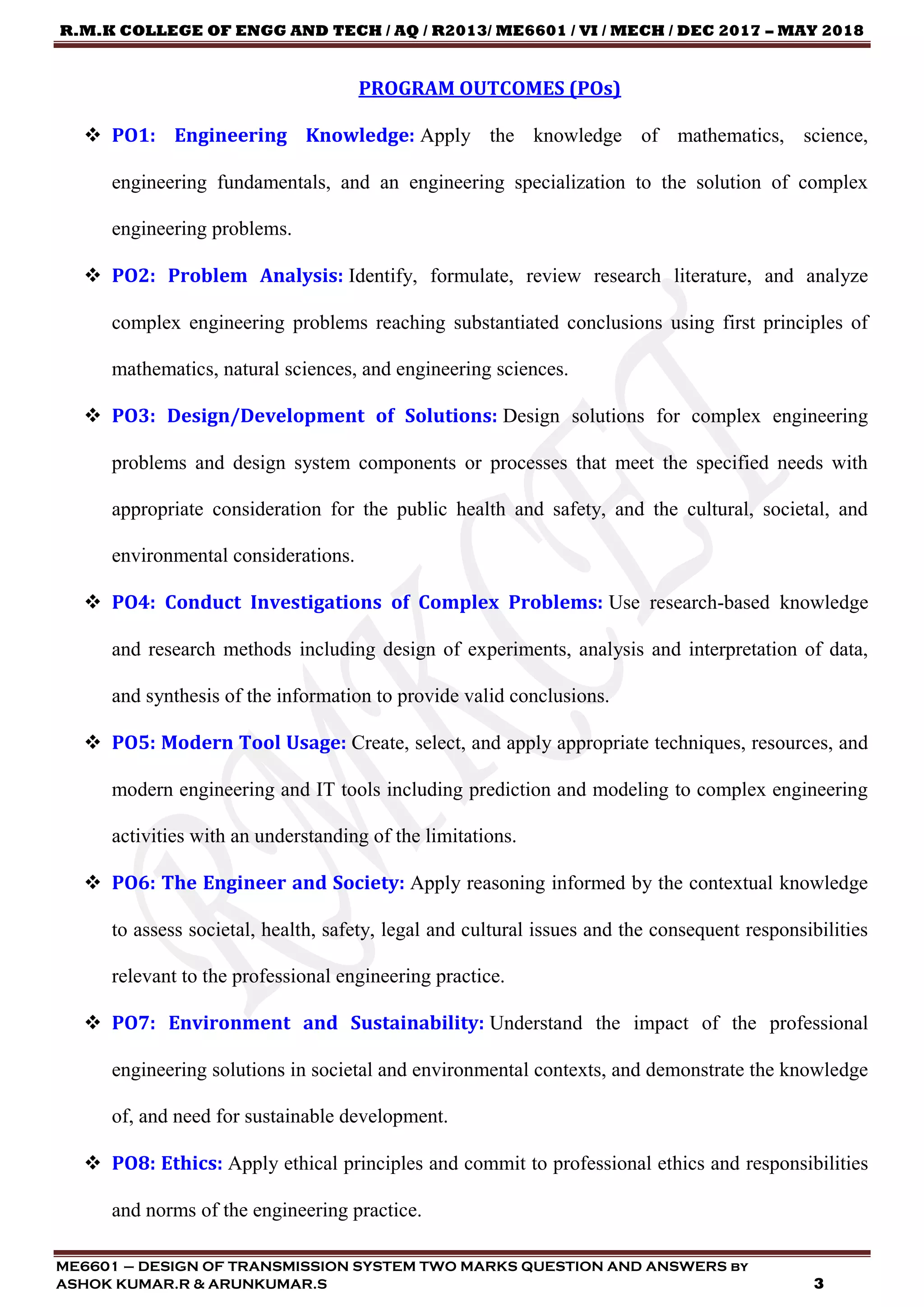 R.M.K COLLEGE OF ENGG AND TECH / AQ / R2013/ ME6601 / VI / MECH / DEC 2017 – MAY 2018
ME6601 – DESIGN OF TRANSMISSION SYSTEM TWO MARKS QUESTION AND ANSWERS by
ASHOK KUMAR.R & ARUNKUMAR.S 3
PROGRAM OUTCOMES (POs)
 PO1: Engineering Knowledge: Apply the knowledge of mathematics, science,
engineering fundamentals, and an engineering specialization to the solution of complex
engineering problems.
 PO2: Problem Analysis: Identify, formulate, review research literature, and analyze
complex engineering problems reaching substantiated conclusions using first principles of
mathematics, natural sciences, and engineering sciences.
 PO3: Design/Development of Solutions: Design solutions for complex engineering
problems and design system components or processes that meet the specified needs with
appropriate consideration for the public health and safety, and the cultural, societal, and
environmental considerations.
 PO4: Conduct Investigations of Complex Problems: Use research-based knowledge
and research methods including design of experiments, analysis and interpretation of data,
and synthesis of the information to provide valid conclusions.
 PO5: Modern Tool Usage: Create, select, and apply appropriate techniques, resources, and
modern engineering and IT tools including prediction and modeling to complex engineering
activities with an understanding of the limitations.
 PO6: The Engineer and Society: Apply reasoning informed by the contextual knowledge
to assess societal, health, safety, legal and cultural issues and the consequent responsibilities
relevant to the professional engineering practice.
 PO7: Environment and Sustainability: Understand the impact of the professional
engineering solutions in societal and environmental contexts, and demonstrate the knowledge
of, and need for sustainable development.
 PO8: Ethics: Apply ethical principles and commit to professional ethics and responsibilities
and norms of the engineering practice.
 