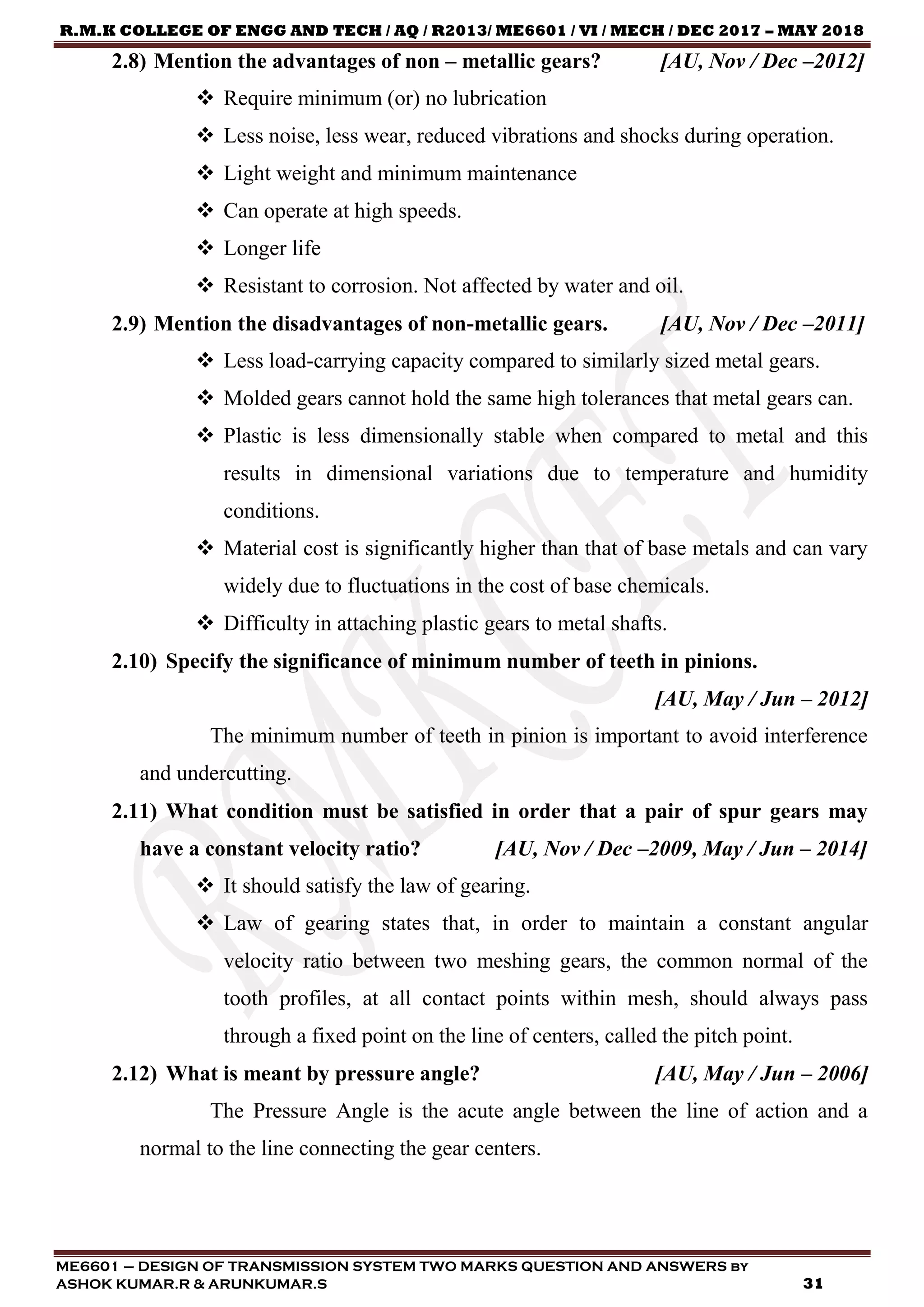 R.M.K COLLEGE OF ENGG AND TECH / AQ / R2013/ ME6601 / VI / MECH / DEC 2017 – MAY 2018
ME6601 – DESIGN OF TRANSMISSION SYSTEM TWO MARKS QUESTION AND ANSWERS by
ASHOK KUMAR.R & ARUNKUMAR.S 31
2.8) Mention the advantages of non – metallic gears? [AU, Nov / Dec –2012]
 Require minimum (or) no lubrication
 Less noise, less wear, reduced vibrations and shocks during operation.
 Light weight and minimum maintenance
 Can operate at high speeds.
 Longer life
 Resistant to corrosion. Not affected by water and oil.
2.9) Mention the disadvantages of non-metallic gears. [AU, Nov / Dec –2011]
 Less load-carrying capacity compared to similarly sized metal gears.
 Molded gears cannot hold the same high tolerances that metal gears can.
 Plastic is less dimensionally stable when compared to metal and this
results in dimensional variations due to temperature and humidity
conditions.
 Material cost is significantly higher than that of base metals and can vary
widely due to fluctuations in the cost of base chemicals.
 Difficulty in attaching plastic gears to metal shafts.
2.10) Specify the significance of minimum number of teeth in pinions.
[AU, May / Jun – 2012]
The minimum number of teeth in pinion is important to avoid interference
and undercutting.
2.11) What condition must be satisfied in order that a pair of spur gears may
have a constant velocity ratio? [AU, Nov / Dec –2009, May / Jun – 2014]
 It should satisfy the law of gearing.
 Law of gearing states that, in order to maintain a constant angular
velocity ratio between two meshing gears, the common normal of the
tooth profiles, at all contact points within mesh, should always pass
through a fixed point on the line of centers, called the pitch point.
2.12) What is meant by pressure angle? [AU, May / Jun – 2006]
The Pressure Angle is the acute angle between the line of action and a
normal to the line connecting the gear centers.
 