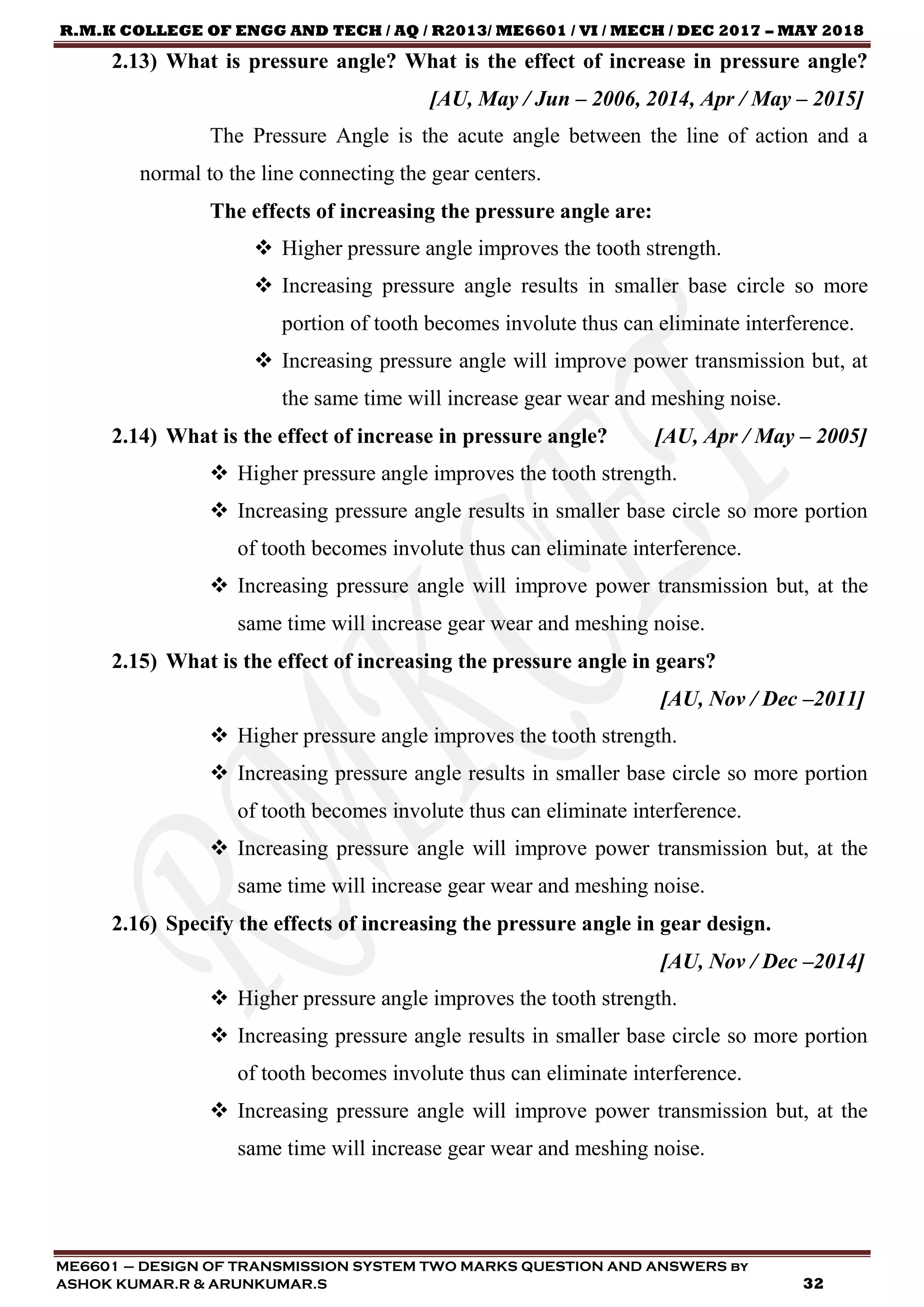 R.M.K COLLEGE OF ENGG AND TECH / AQ / R2013/ ME6601 / VI / MECH / DEC 2017 – MAY 2018
ME6601 – DESIGN OF TRANSMISSION SYSTEM TWO MARKS QUESTION AND ANSWERS by
ASHOK KUMAR.R & ARUNKUMAR.S 32
2.13) What is pressure angle? What is the effect of increase in pressure angle?
[AU, May / Jun – 2006, 2014, Apr / May – 2015]
The Pressure Angle is the acute angle between the line of action and a
normal to the line connecting the gear centers.
The effects of increasing the pressure angle are:
 Higher pressure angle improves the tooth strength.
 Increasing pressure angle results in smaller base circle so more
portion of tooth becomes involute thus can eliminate interference.
 Increasing pressure angle will improve power transmission but, at
the same time will increase gear wear and meshing noise.
2.14) What is the effect of increase in pressure angle? [AU, Apr / May – 2005]
 Higher pressure angle improves the tooth strength.
 Increasing pressure angle results in smaller base circle so more portion
of tooth becomes involute thus can eliminate interference.
 Increasing pressure angle will improve power transmission but, at the
same time will increase gear wear and meshing noise.
2.15) What is the effect of increasing the pressure angle in gears?
[AU, Nov / Dec –2011]
 Higher pressure angle improves the tooth strength.
 Increasing pressure angle results in smaller base circle so more portion
of tooth becomes involute thus can eliminate interference.
 Increasing pressure angle will improve power transmission but, at the
same time will increase gear wear and meshing noise.
2.16) Specify the effects of increasing the pressure angle in gear design.
[AU, Nov / Dec –2014]
 Higher pressure angle improves the tooth strength.
 Increasing pressure angle results in smaller base circle so more portion
of tooth becomes involute thus can eliminate interference.
 Increasing pressure angle will improve power transmission but, at the
same time will increase gear wear and meshing noise.
 