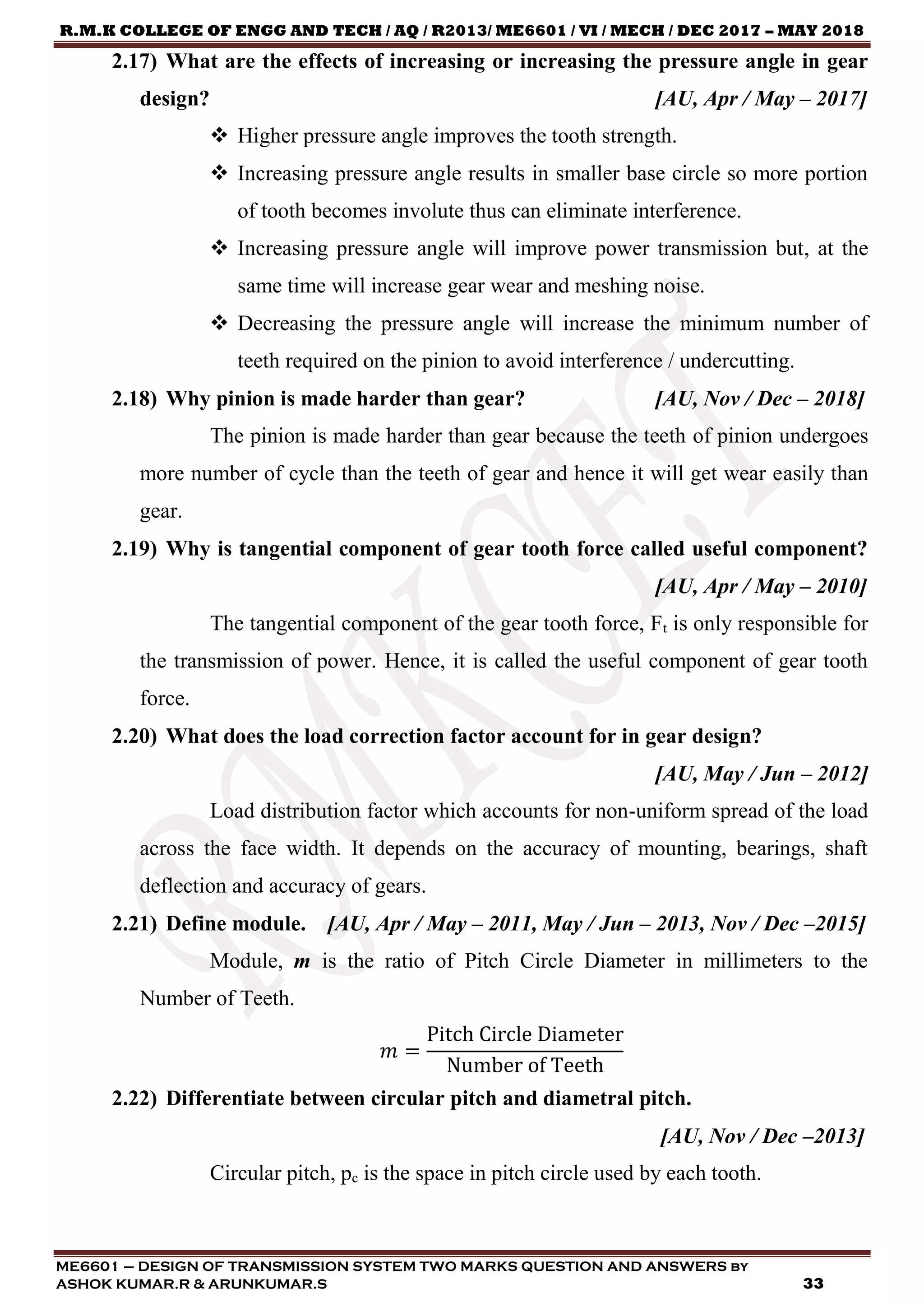 R.M.K COLLEGE OF ENGG AND TECH / AQ / R2013/ ME6601 / VI / MECH / DEC 2017 – MAY 2018
ME6601 – DESIGN OF TRANSMISSION SYSTEM TWO MARKS QUESTION AND ANSWERS by
ASHOK KUMAR.R & ARUNKUMAR.S 33
2.17) What are the effects of increasing or increasing the pressure angle in gear
design? [AU, Apr / May – 2017]
 Higher pressure angle improves the tooth strength.
 Increasing pressure angle results in smaller base circle so more portion
of tooth becomes involute thus can eliminate interference.
 Increasing pressure angle will improve power transmission but, at the
same time will increase gear wear and meshing noise.
 Decreasing the pressure angle will increase the minimum number of
teeth required on the pinion to avoid interference / undercutting.
2.18) Why pinion is made harder than gear? [AU, Nov / Dec – 2018]
The pinion is made harder than gear because the teeth of pinion undergoes
more number of cycle than the teeth of gear and hence it will get wear easily than
gear.
2.19) Why is tangential component of gear tooth force called useful component?
[AU, Apr / May – 2010]
The tangential component of the gear tooth force, Ft is only responsible for
the transmission of power. Hence, it is called the useful component of gear tooth
force.
2.20) What does the load correction factor account for in gear design?
[AU, May / Jun – 2012]
Load distribution factor which accounts for non-uniform spread of the load
across the face width. It depends on the accuracy of mounting, bearings, shaft
deflection and accuracy of gears.
2.21) Define module. [AU, Apr / May – 2011, May / Jun – 2013, Nov / Dec –2015]
Module, m is the ratio of Pitch Circle Diameter in millimeters to the
Number of Teeth.
𝑚 =
Pitch Circle Diameter
Number of Teeth
2.22) Differentiate between circular pitch and diametral pitch.
[AU, Nov / Dec –2013]
Circular pitch, pc is the space in pitch circle used by each tooth.
 