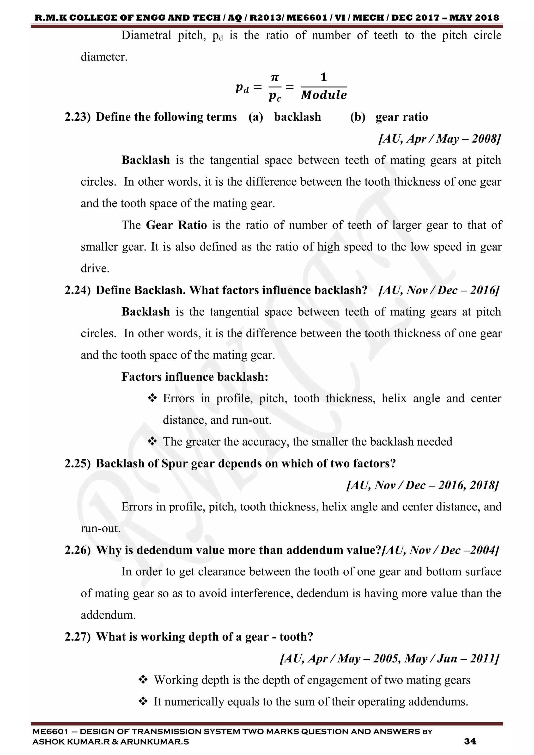 R.M.K COLLEGE OF ENGG AND TECH / AQ / R2013/ ME6601 / VI / MECH / DEC 2017 – MAY 2018
ME6601 – DESIGN OF TRANSMISSION SYSTEM TWO MARKS QUESTION AND ANSWERS by
ASHOK KUMAR.R & ARUNKUMAR.S 34
Diametral pitch, pd is the ratio of number of teeth to the pitch circle
diameter.
𝒑 𝒅 =
𝝅
𝒑 𝒄
=
𝟏
𝑴𝒐𝒅𝒖𝒍𝒆
2.23) Define the following terms (a) backlash (b) gear ratio
[AU, Apr / May – 2008]
Backlash is the tangential space between teeth of mating gears at pitch
circles. In other words, it is the difference between the tooth thickness of one gear
and the tooth space of the mating gear.
The Gear Ratio is the ratio of number of teeth of larger gear to that of
smaller gear. It is also defined as the ratio of high speed to the low speed in gear
drive.
2.24) Define Backlash. What factors influence backlash? [AU, Nov / Dec – 2016]
Backlash is the tangential space between teeth of mating gears at pitch
circles. In other words, it is the difference between the tooth thickness of one gear
and the tooth space of the mating gear.
Factors influence backlash:
 Errors in profile, pitch, tooth thickness, helix angle and center
distance, and run-out.
 The greater the accuracy, the smaller the backlash needed
2.25) Backlash of Spur gear depends on which of two factors?
[AU, Nov / Dec – 2016, 2018]
Errors in profile, pitch, tooth thickness, helix angle and center distance, and
run-out.
2.26) Why is dedendum value more than addendum value?[AU, Nov / Dec –2004]
In order to get clearance between the tooth of one gear and bottom surface
of mating gear so as to avoid interference, dedendum is having more value than the
addendum.
2.27) What is working depth of a gear - tooth?
[AU, Apr / May – 2005, May / Jun – 2011]
 Working depth is the depth of engagement of two mating gears
 It numerically equals to the sum of their operating addendums.
 