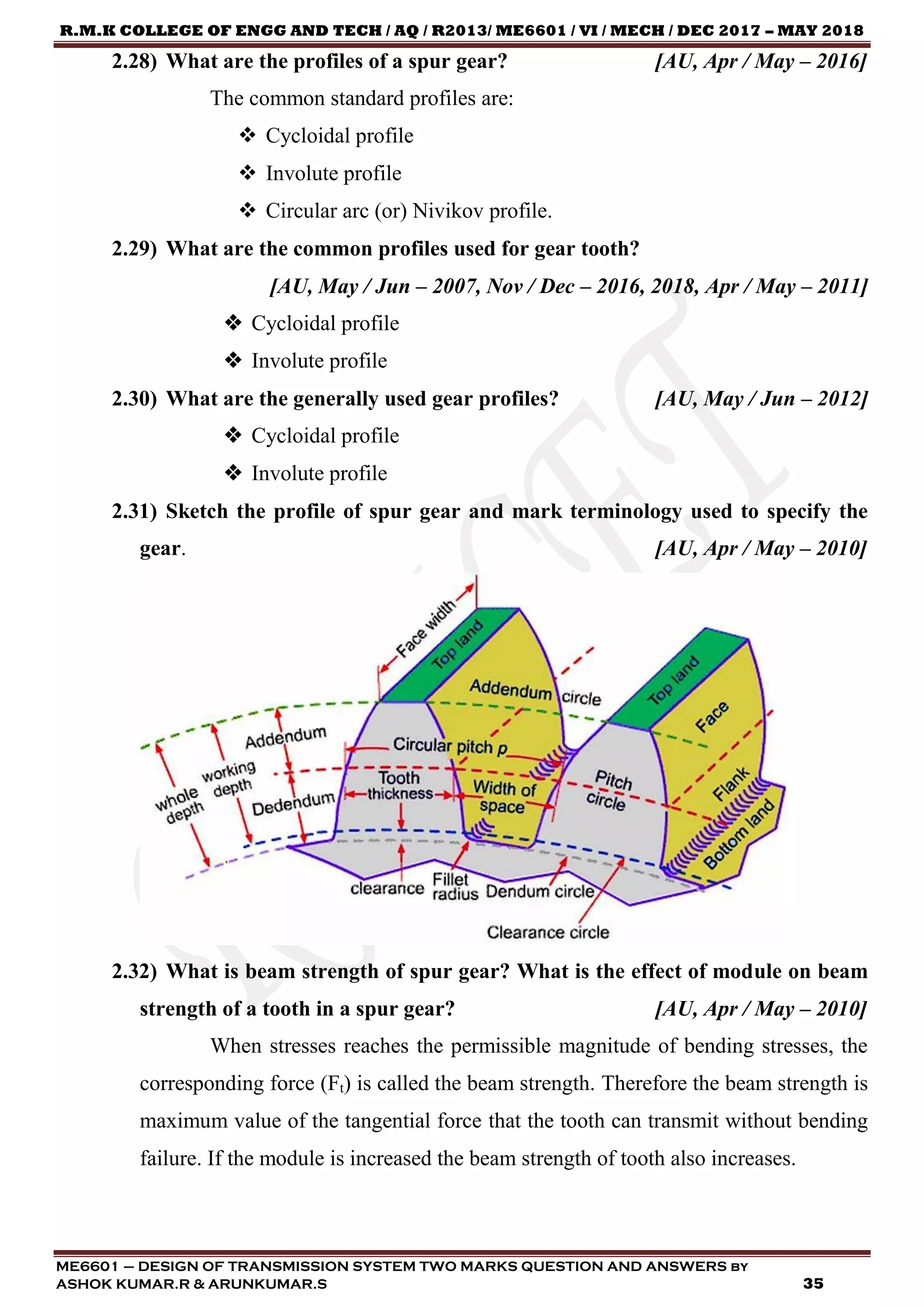 R.M.K COLLEGE OF ENGG AND TECH / AQ / R2013/ ME6601 / VI / MECH / DEC 2017 – MAY 2018
ME6601 – DESIGN OF TRANSMISSION SYSTEM TWO MARKS QUESTION AND ANSWERS by
ASHOK KUMAR.R & ARUNKUMAR.S 35
2.28) What are the profiles of a spur gear? [AU, Apr / May – 2016]
The common standard profiles are:
 Cycloidal profile
 Involute profile
 Circular arc (or) Nivikov profile.
2.29) What are the common profiles used for gear tooth?
[AU, May / Jun – 2007, Nov / Dec – 2016, 2018, Apr / May – 2011]
 Cycloidal profile
 Involute profile
2.30) What are the generally used gear profiles? [AU, May / Jun – 2012]
 Cycloidal profile
 Involute profile
2.31) Sketch the profile of spur gear and mark terminology used to specify the
gear. [AU, Apr / May – 2010]
2.32) What is beam strength of spur gear? What is the effect of module on beam
strength of a tooth in a spur gear? [AU, Apr / May – 2010]
When stresses reaches the permissible magnitude of bending stresses, the
corresponding force (Ft) is called the beam strength. Therefore the beam strength is
maximum value of the tangential force that the tooth can transmit without bending
failure. If the module is increased the beam strength of tooth also increases.
 