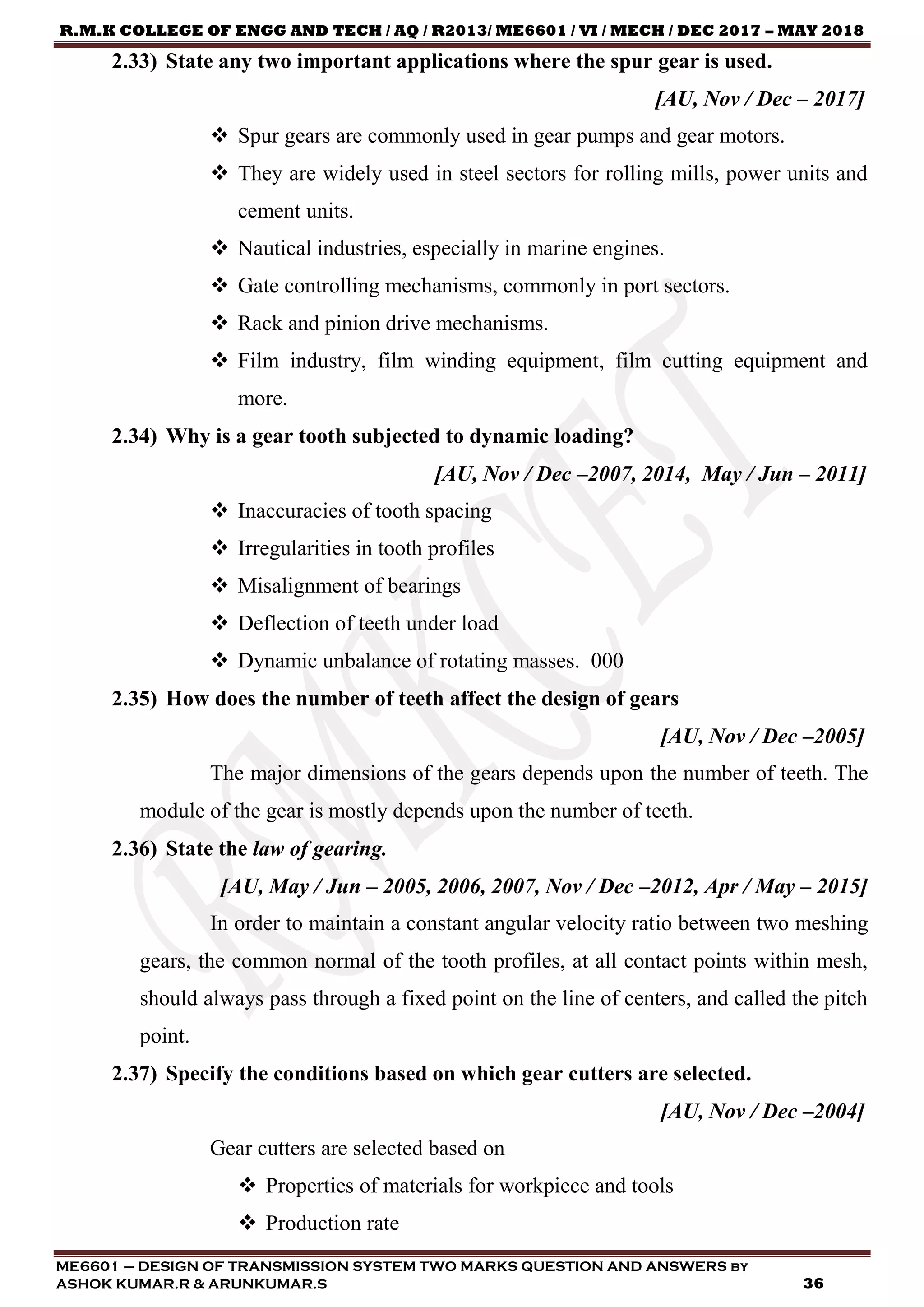 R.M.K COLLEGE OF ENGG AND TECH / AQ / R2013/ ME6601 / VI / MECH / DEC 2017 – MAY 2018
ME6601 – DESIGN OF TRANSMISSION SYSTEM TWO MARKS QUESTION AND ANSWERS by
ASHOK KUMAR.R & ARUNKUMAR.S 36
2.33) State any two important applications where the spur gear is used.
[AU, Nov / Dec – 2017]
 Spur gears are commonly used in gear pumps and gear motors.
 They are widely used in steel sectors for rolling mills, power units and
cement units.
 Nautical industries, especially in marine engines.
 Gate controlling mechanisms, commonly in port sectors.
 Rack and pinion drive mechanisms.
 Film industry, film winding equipment, film cutting equipment and
more.
2.34) Why is a gear tooth subjected to dynamic loading?
[AU, Nov / Dec –2007, 2014, May / Jun – 2011]
 Inaccuracies of tooth spacing
 Irregularities in tooth profiles
 Misalignment of bearings
 Deflection of teeth under load
 Dynamic unbalance of rotating masses. 000
2.35) How does the number of teeth affect the design of gears
[AU, Nov / Dec –2005]
The major dimensions of the gears depends upon the number of teeth. The
module of the gear is mostly depends upon the number of teeth.
2.36) State the law of gearing.
[AU, May / Jun – 2005, 2006, 2007, Nov / Dec –2012, Apr / May – 2015]
In order to maintain a constant angular velocity ratio between two meshing
gears, the common normal of the tooth profiles, at all contact points within mesh,
should always pass through a fixed point on the line of centers, and called the pitch
point.
2.37) Specify the conditions based on which gear cutters are selected.
[AU, Nov / Dec –2004]
Gear cutters are selected based on
 Properties of materials for workpiece and tools
 Production rate
 