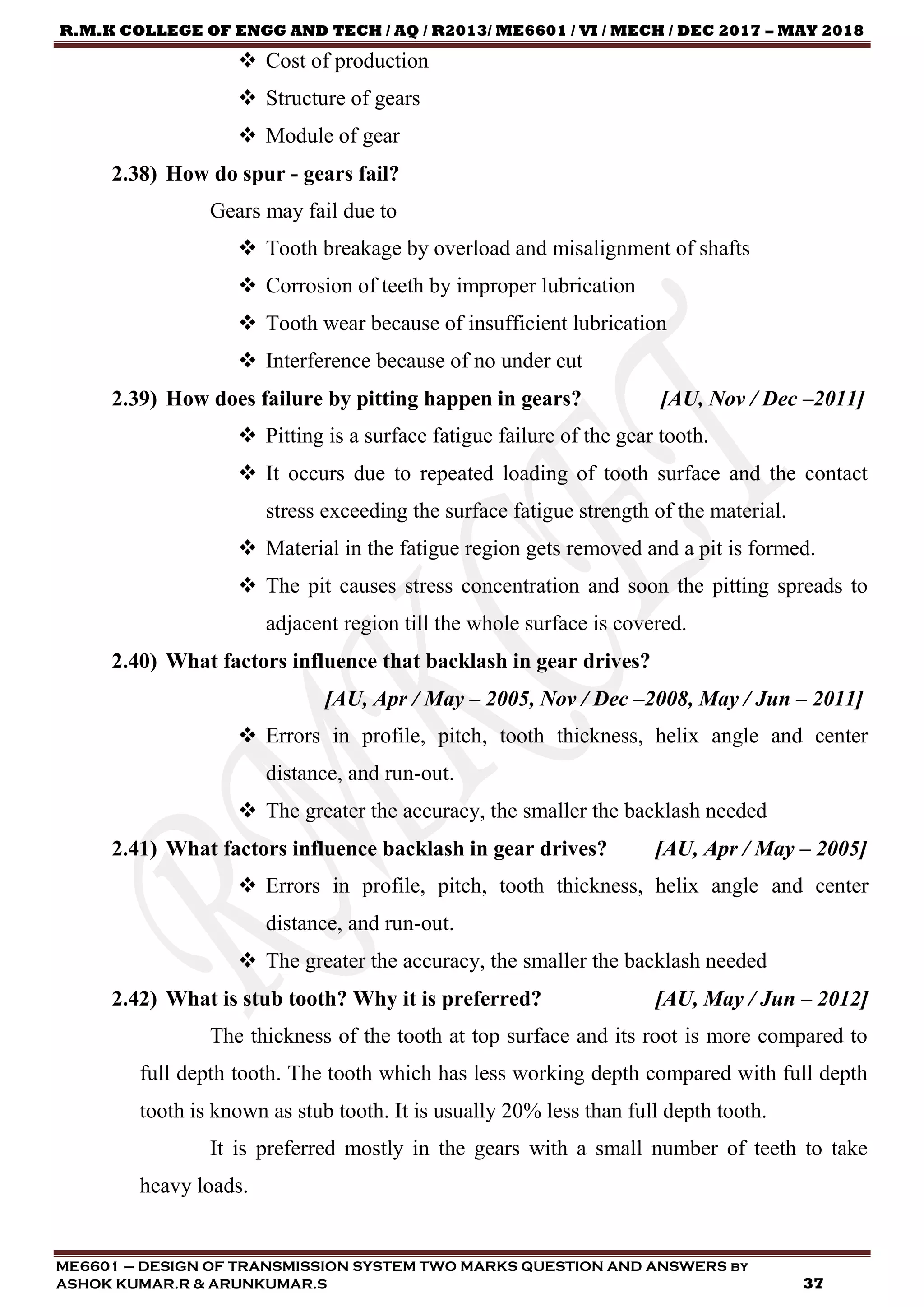 R.M.K COLLEGE OF ENGG AND TECH / AQ / R2013/ ME6601 / VI / MECH / DEC 2017 – MAY 2018
ME6601 – DESIGN OF TRANSMISSION SYSTEM TWO MARKS QUESTION AND ANSWERS by
ASHOK KUMAR.R & ARUNKUMAR.S 37
 Cost of production
 Structure of gears
 Module of gear
2.38) How do spur - gears fail?
Gears may fail due to
 Tooth breakage by overload and misalignment of shafts
 Corrosion of teeth by improper lubrication
 Tooth wear because of insufficient lubrication
 Interference because of no under cut
2.39) How does failure by pitting happen in gears? [AU, Nov / Dec –2011]
 Pitting is a surface fatigue failure of the gear tooth.
 It occurs due to repeated loading of tooth surface and the contact
stress exceeding the surface fatigue strength of the material.
 Material in the fatigue region gets removed and a pit is formed.
 The pit causes stress concentration and soon the pitting spreads to
adjacent region till the whole surface is covered.
2.40) What factors influence that backlash in gear drives?
[AU, Apr / May – 2005, Nov / Dec –2008, May / Jun – 2011]
 Errors in profile, pitch, tooth thickness, helix angle and center
distance, and run-out.
 The greater the accuracy, the smaller the backlash needed
2.41) What factors influence backlash in gear drives? [AU, Apr / May – 2005]
 Errors in profile, pitch, tooth thickness, helix angle and center
distance, and run-out.
 The greater the accuracy, the smaller the backlash needed
2.42) What is stub tooth? Why it is preferred? [AU, May / Jun – 2012]
The thickness of the tooth at top surface and its root is more compared to
full depth tooth. The tooth which has less working depth compared with full depth
tooth is known as stub tooth. It is usually 20% less than full depth tooth.
It is preferred mostly in the gears with a small number of teeth to take
heavy loads.
 