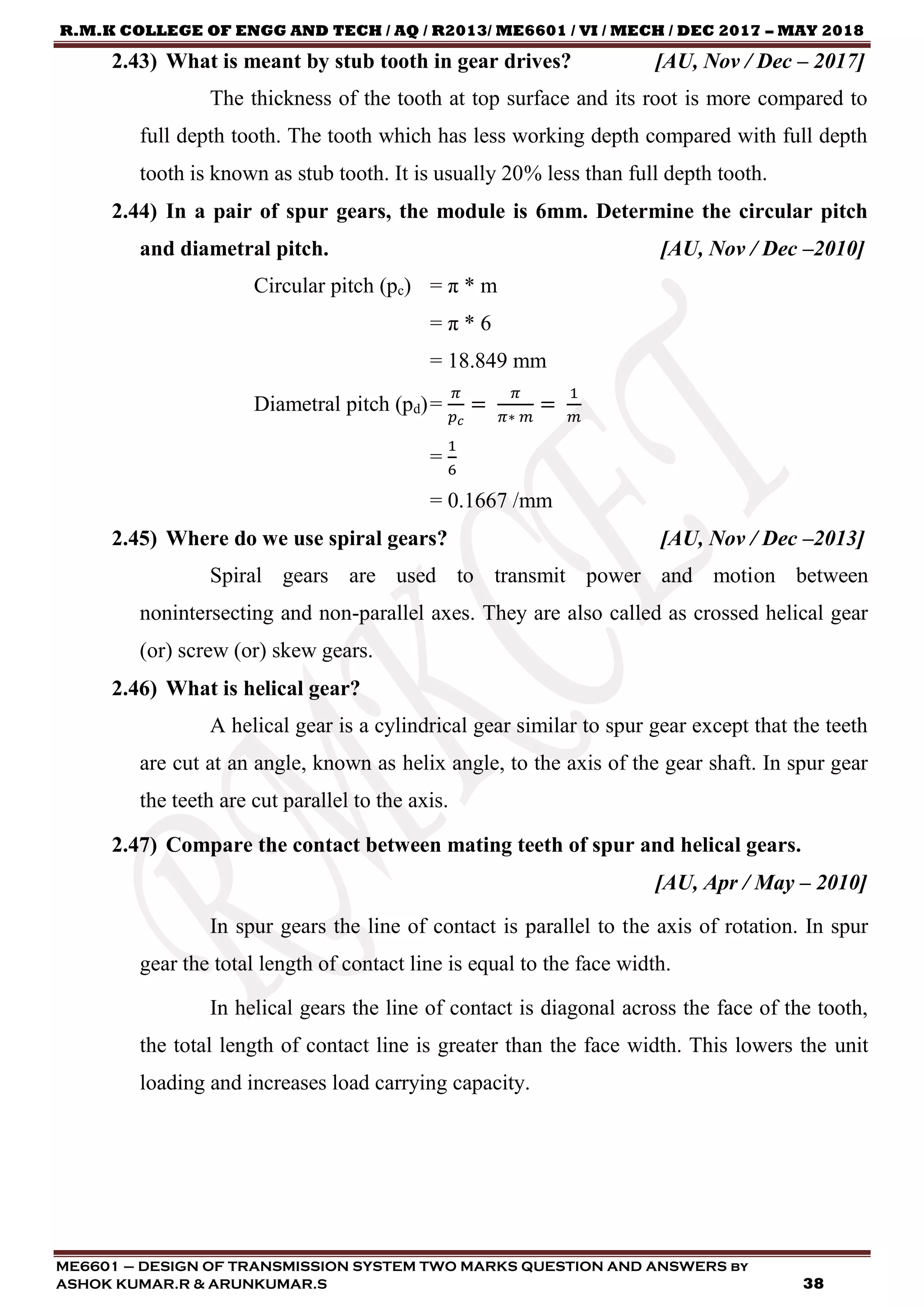 R.M.K COLLEGE OF ENGG AND TECH / AQ / R2013/ ME6601 / VI / MECH / DEC 2017 – MAY 2018
ME6601 – DESIGN OF TRANSMISSION SYSTEM TWO MARKS QUESTION AND ANSWERS by
ASHOK KUMAR.R & ARUNKUMAR.S 38
2.43) What is meant by stub tooth in gear drives? [AU, Nov / Dec – 2017]
The thickness of the tooth at top surface and its root is more compared to
full depth tooth. The tooth which has less working depth compared with full depth
tooth is known as stub tooth. It is usually 20% less than full depth tooth.
2.44) In a pair of spur gears, the module is 6mm. Determine the circular pitch
and diametral pitch. [AU, Nov / Dec –2010]
Circular pitch (pc) = π * m
= π * 6
= 18.849 mm
Diametral pitch (pd)=
𝜋
𝑝 𝑐
=
𝜋
𝜋∗ 𝑚
=
1
𝑚
=
1
6
= 0.1667 /mm
2.45) Where do we use spiral gears? [AU, Nov / Dec –2013]
Spiral gears are used to transmit power and motion between
nonintersecting and non-parallel axes. They are also called as crossed helical gear
(or) screw (or) skew gears.
2.46) What is helical gear?
A helical gear is a cylindrical gear similar to spur gear except that the teeth
are cut at an angle, known as helix angle, to the axis of the gear shaft. In spur gear
the teeth are cut parallel to the axis.
2.47) Compare the contact between mating teeth of spur and helical gears.
[AU, Apr / May – 2010]
In spur gears the line of contact is parallel to the axis of rotation. In spur
gear the total length of contact line is equal to the face width.
In helical gears the line of contact is diagonal across the face of the tooth,
the total length of contact line is greater than the face width. This lowers the unit
loading and increases load carrying capacity.
 