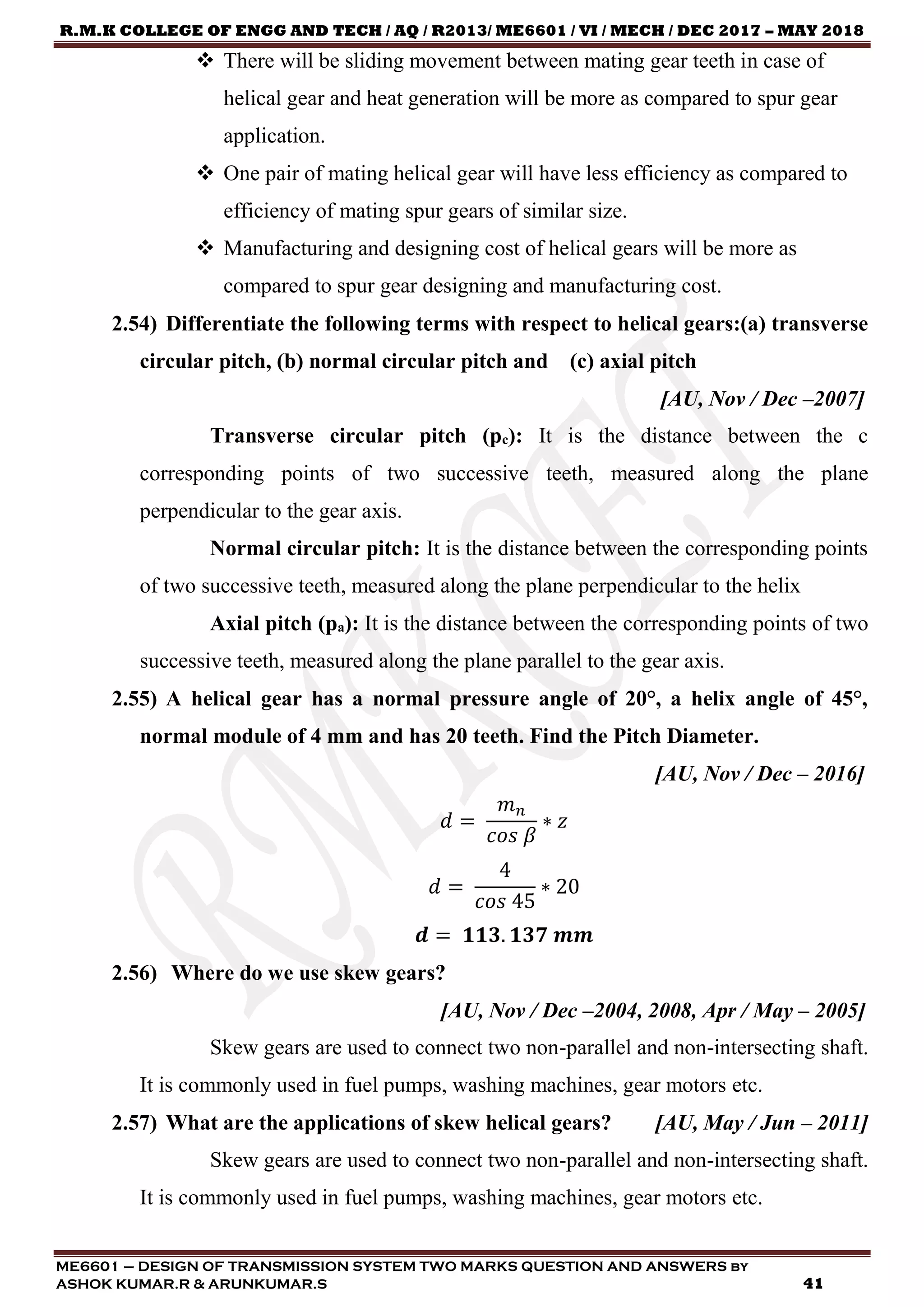 R.M.K COLLEGE OF ENGG AND TECH / AQ / R2013/ ME6601 / VI / MECH / DEC 2017 – MAY 2018
ME6601 – DESIGN OF TRANSMISSION SYSTEM TWO MARKS QUESTION AND ANSWERS by
ASHOK KUMAR.R & ARUNKUMAR.S 41
 There will be sliding movement between mating gear teeth in case of
helical gear and heat generation will be more as compared to spur gear
application.
 One pair of mating helical gear will have less efficiency as compared to
efficiency of mating spur gears of similar size.
 Manufacturing and designing cost of helical gears will be more as
compared to spur gear designing and manufacturing cost.
2.54) Differentiate the following terms with respect to helical gears:(a) transverse
circular pitch, (b) normal circular pitch and (c) axial pitch
[AU, Nov / Dec –2007]
Transverse circular pitch (pc): It is the distance between the c
corresponding points of two successive teeth, measured along the plane
perpendicular to the gear axis.
Normal circular pitch: It is the distance between the corresponding points
of two successive teeth, measured along the plane perpendicular to the helix
Axial pitch (pa): It is the distance between the corresponding points of two
successive teeth, measured along the plane parallel to the gear axis.
2.55) A helical gear has a normal pressure angle of 20°, a helix angle of 45°,
normal module of 4 mm and has 20 teeth. Find the Pitch Diameter.
[AU, Nov / Dec – 2016]
𝑑 =
𝑚 𝑛
𝑐𝑜𝑠 𝛽
∗ 𝑧
𝑑 =
4
𝑐𝑜𝑠 45
∗ 20
𝒅 = 𝟏𝟏𝟑. 𝟏𝟑𝟕 𝒎𝒎
2.56) Where do we use skew gears?
[AU, Nov / Dec –2004, 2008, Apr / May – 2005]
Skew gears are used to connect two non-parallel and non-intersecting shaft.
It is commonly used in fuel pumps, washing machines, gear motors etc.
2.57) What are the applications of skew helical gears? [AU, May / Jun – 2011]
Skew gears are used to connect two non-parallel and non-intersecting shaft.
It is commonly used in fuel pumps, washing machines, gear motors etc.
 
