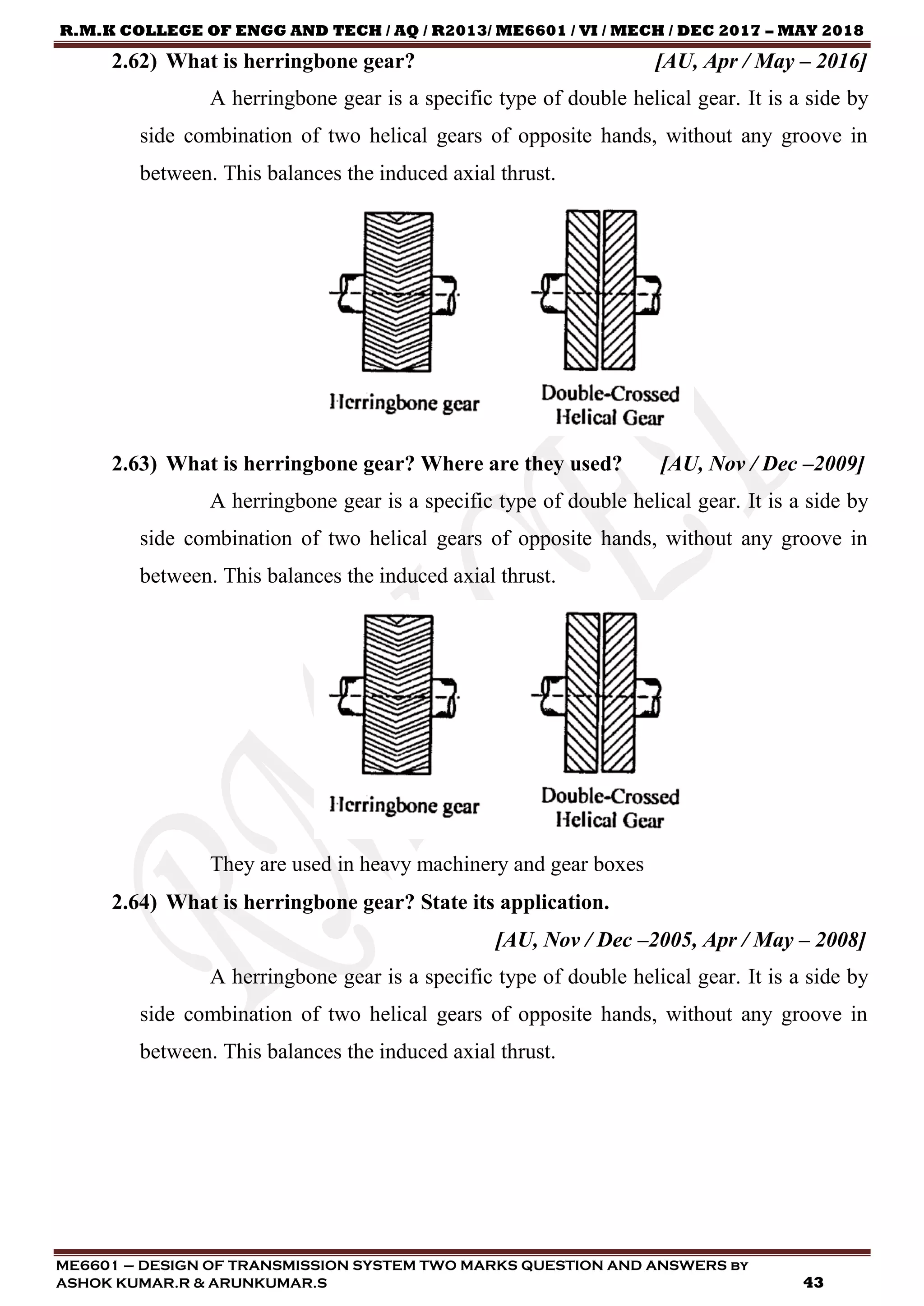 R.M.K COLLEGE OF ENGG AND TECH / AQ / R2013/ ME6601 / VI / MECH / DEC 2017 – MAY 2018
ME6601 – DESIGN OF TRANSMISSION SYSTEM TWO MARKS QUESTION AND ANSWERS by
ASHOK KUMAR.R & ARUNKUMAR.S 43
2.62) What is herringbone gear? [AU, Apr / May – 2016]
A herringbone gear is a specific type of double helical gear. It is a side by
side combination of two helical gears of opposite hands, without any groove in
between. This balances the induced axial thrust.
2.63) What is herringbone gear? Where are they used? [AU, Nov / Dec –2009]
A herringbone gear is a specific type of double helical gear. It is a side by
side combination of two helical gears of opposite hands, without any groove in
between. This balances the induced axial thrust.
They are used in heavy machinery and gear boxes
2.64) What is herringbone gear? State its application.
[AU, Nov / Dec –2005, Apr / May – 2008]
A herringbone gear is a specific type of double helical gear. It is a side by
side combination of two helical gears of opposite hands, without any groove in
between. This balances the induced axial thrust.
 