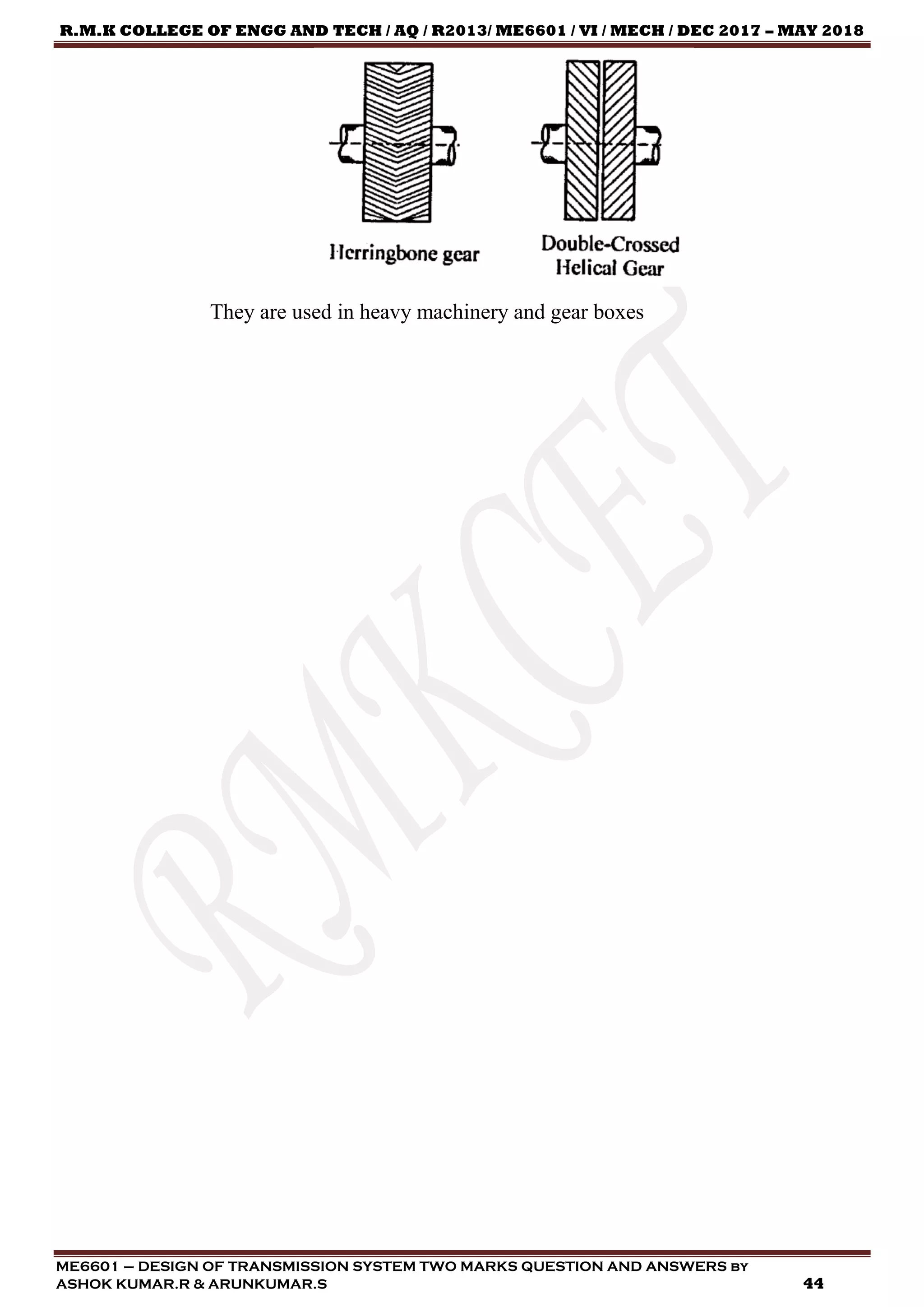 R.M.K COLLEGE OF ENGG AND TECH / AQ / R2013/ ME6601 / VI / MECH / DEC 2017 – MAY 2018
ME6601 – DESIGN OF TRANSMISSION SYSTEM TWO MARKS QUESTION AND ANSWERS by
ASHOK KUMAR.R & ARUNKUMAR.S 44
They are used in heavy machinery and gear boxes
 