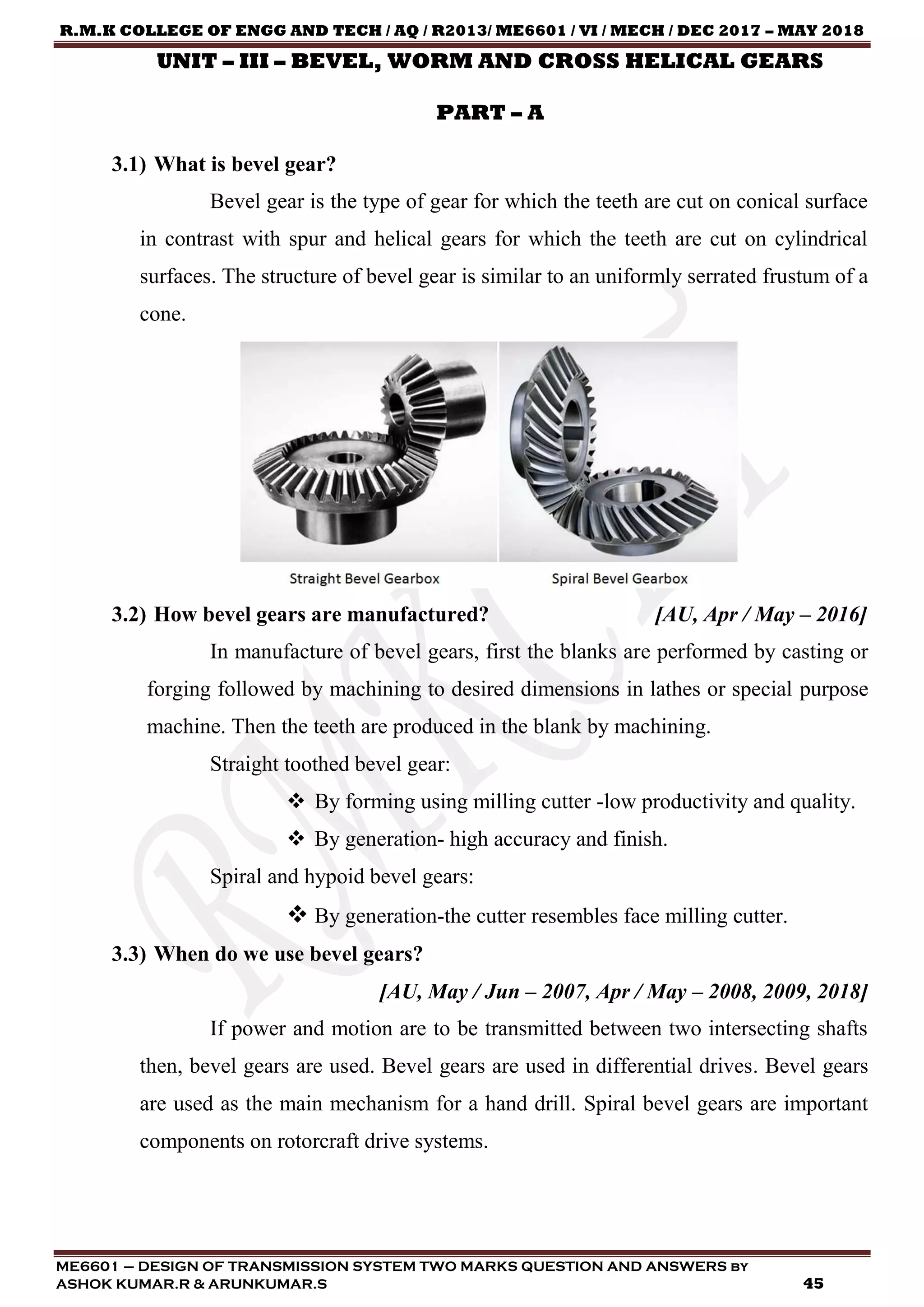 R.M.K COLLEGE OF ENGG AND TECH / AQ / R2013/ ME6601 / VI / MECH / DEC 2017 – MAY 2018
ME6601 – DESIGN OF TRANSMISSION SYSTEM TWO MARKS QUESTION AND ANSWERS by
ASHOK KUMAR.R & ARUNKUMAR.S 45
UNIT – III – BEVEL, WORM AND CROSS HELICAL GEARS
PART – A
3.1) What is bevel gear?
Bevel gear is the type of gear for which the teeth are cut on conical surface
in contrast with spur and helical gears for which the teeth are cut on cylindrical
surfaces. The structure of bevel gear is similar to an uniformly serrated frustum of a
cone.
3.2) How bevel gears are manufactured? [AU, Apr / May – 2016]
In manufacture of bevel gears, first the blanks are performed by casting or
forging followed by machining to desired dimensions in lathes or special purpose
machine. Then the teeth are produced in the blank by machining.
Straight toothed bevel gear:
 By forming using milling cutter -low productivity and quality.
 By generation- high accuracy and finish.
Spiral and hypoid bevel gears:
 By generation-the cutter resembles face milling cutter.
3.3) When do we use bevel gears?
[AU, May / Jun – 2007, Apr / May – 2008, 2009, 2018]
If power and motion are to be transmitted between two intersecting shafts
then, bevel gears are used. Bevel gears are used in differential drives. Bevel gears
are used as the main mechanism for a hand drill. Spiral bevel gears are important
components on rotorcraft drive systems.
 