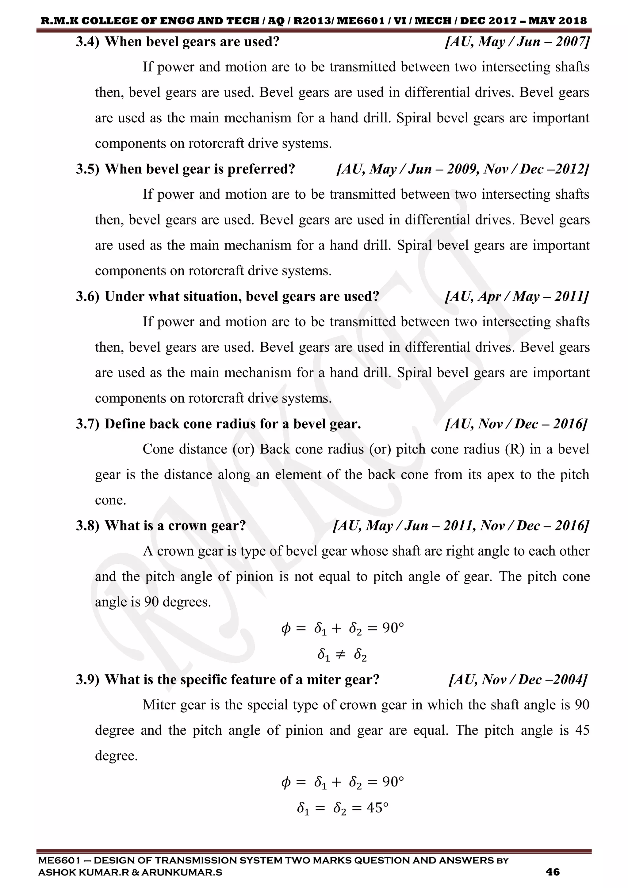 R.M.K COLLEGE OF ENGG AND TECH / AQ / R2013/ ME6601 / VI / MECH / DEC 2017 – MAY 2018
ME6601 – DESIGN OF TRANSMISSION SYSTEM TWO MARKS QUESTION AND ANSWERS by
ASHOK KUMAR.R & ARUNKUMAR.S 46
3.4) When bevel gears are used? [AU, May / Jun – 2007]
If power and motion are to be transmitted between two intersecting shafts
then, bevel gears are used. Bevel gears are used in differential drives. Bevel gears
are used as the main mechanism for a hand drill. Spiral bevel gears are important
components on rotorcraft drive systems.
3.5) When bevel gear is preferred? [AU, May / Jun – 2009, Nov / Dec –2012]
If power and motion are to be transmitted between two intersecting shafts
then, bevel gears are used. Bevel gears are used in differential drives. Bevel gears
are used as the main mechanism for a hand drill. Spiral bevel gears are important
components on rotorcraft drive systems.
3.6) Under what situation, bevel gears are used? [AU, Apr / May – 2011]
If power and motion are to be transmitted between two intersecting shafts
then, bevel gears are used. Bevel gears are used in differential drives. Bevel gears
are used as the main mechanism for a hand drill. Spiral bevel gears are important
components on rotorcraft drive systems.
3.7) Define back cone radius for a bevel gear. [AU, Nov / Dec – 2016]
Cone distance (or) Back cone radius (or) pitch cone radius (R) in a bevel
gear is the distance along an element of the back cone from its apex to the pitch
cone.
3.8) What is a crown gear? [AU, May / Jun – 2011, Nov / Dec – 2016]
A crown gear is type of bevel gear whose shaft are right angle to each other
and the pitch angle of pinion is not equal to pitch angle of gear. The pitch cone
angle is 90 degrees.
𝜙 = 𝛿1 + 𝛿2 = 90°
𝛿1 ≠ 𝛿2
3.9) What is the specific feature of a miter gear? [AU, Nov / Dec –2004]
Miter gear is the special type of crown gear in which the shaft angle is 90
degree and the pitch angle of pinion and gear are equal. The pitch angle is 45
degree.
𝜙 = 𝛿1 + 𝛿2 = 90°
𝛿1 = 𝛿2 = 45°
 