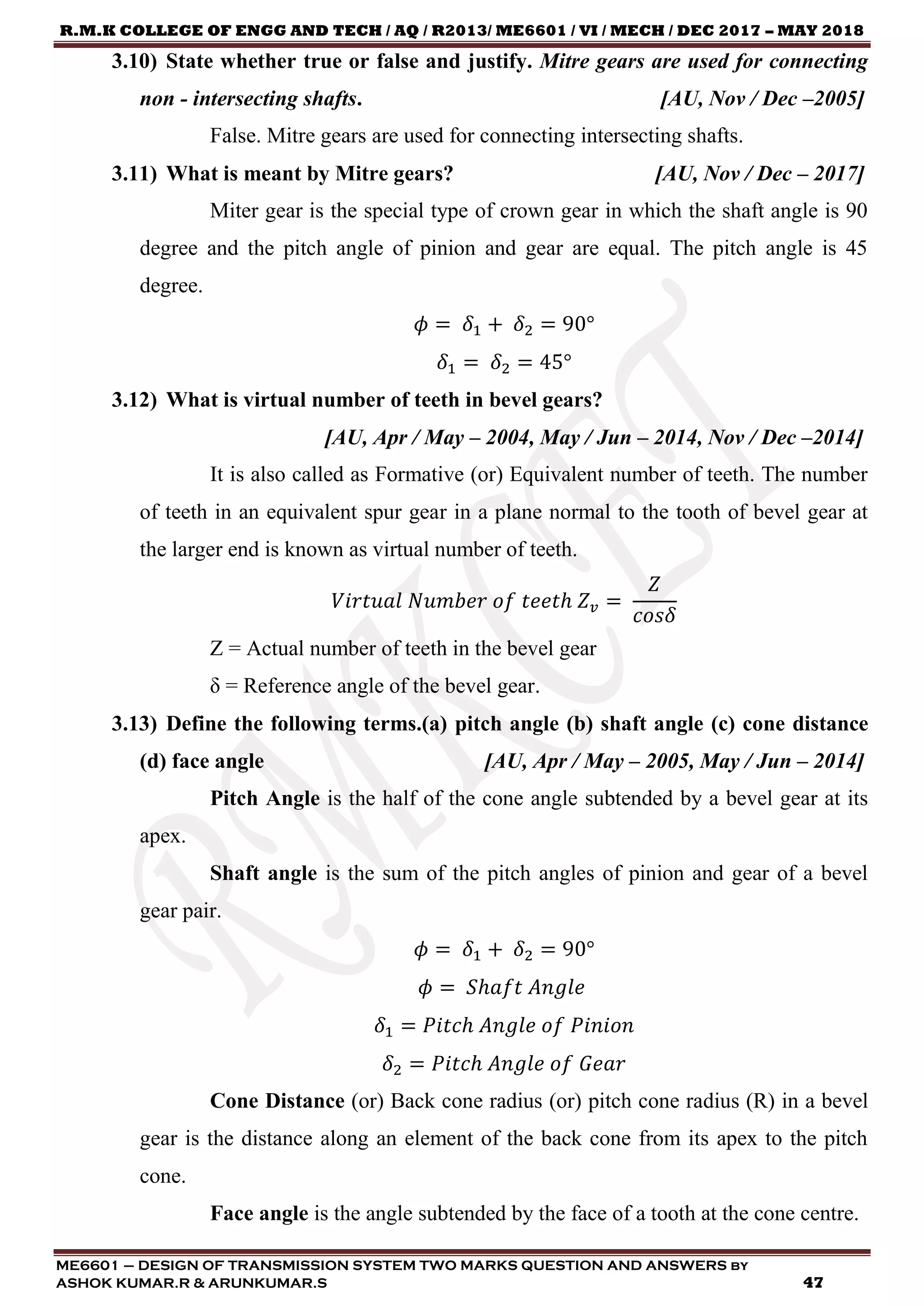 R.M.K COLLEGE OF ENGG AND TECH / AQ / R2013/ ME6601 / VI / MECH / DEC 2017 – MAY 2018
ME6601 – DESIGN OF TRANSMISSION SYSTEM TWO MARKS QUESTION AND ANSWERS by
ASHOK KUMAR.R & ARUNKUMAR.S 47
3.10) State whether true or false and justify. Mitre gears are used for connecting
non - intersecting shafts. [AU, Nov / Dec –2005]
False. Mitre gears are used for connecting intersecting shafts.
3.11) What is meant by Mitre gears? [AU, Nov / Dec – 2017]
Miter gear is the special type of crown gear in which the shaft angle is 90
degree and the pitch angle of pinion and gear are equal. The pitch angle is 45
degree.
𝜙 = 𝛿1 + 𝛿2 = 90°
𝛿1 = 𝛿2 = 45°
3.12) What is virtual number of teeth in bevel gears?
[AU, Apr / May – 2004, May / Jun – 2014, Nov / Dec –2014]
It is also called as Formative (or) Equivalent number of teeth. The number
of teeth in an equivalent spur gear in a plane normal to the tooth of bevel gear at
the larger end is known as virtual number of teeth.
𝑉𝑖𝑟𝑡𝑢𝑎𝑙 𝑁𝑢𝑚𝑏𝑒𝑟 𝑜𝑓 𝑡𝑒𝑒𝑡ℎ 𝑍 𝑣 =
𝑍
𝑐𝑜𝑠𝛿
Z = Actual number of teeth in the bevel gear
δ = Reference angle of the bevel gear.
3.13) Define the following terms.(a) pitch angle (b) shaft angle (c) cone distance
(d) face angle [AU, Apr / May – 2005, May / Jun – 2014]
Pitch Angle is the half of the cone angle subtended by a bevel gear at its
apex.
Shaft angle is the sum of the pitch angles of pinion and gear of a bevel
gear pair.
𝜙 = 𝛿1 + 𝛿2 = 90°
𝜙 = 𝑆ℎ𝑎𝑓𝑡 𝐴𝑛𝑔𝑙𝑒
𝛿1 = 𝑃𝑖𝑡𝑐ℎ 𝐴𝑛𝑔𝑙𝑒 𝑜𝑓 𝑃𝑖𝑛𝑖𝑜𝑛
𝛿2 = 𝑃𝑖𝑡𝑐ℎ 𝐴𝑛𝑔𝑙𝑒 𝑜𝑓 𝐺𝑒𝑎𝑟
Cone Distance (or) Back cone radius (or) pitch cone radius (R) in a bevel
gear is the distance along an element of the back cone from its apex to the pitch
cone.
Face angle is the angle subtended by the face of a tooth at the cone centre.
 