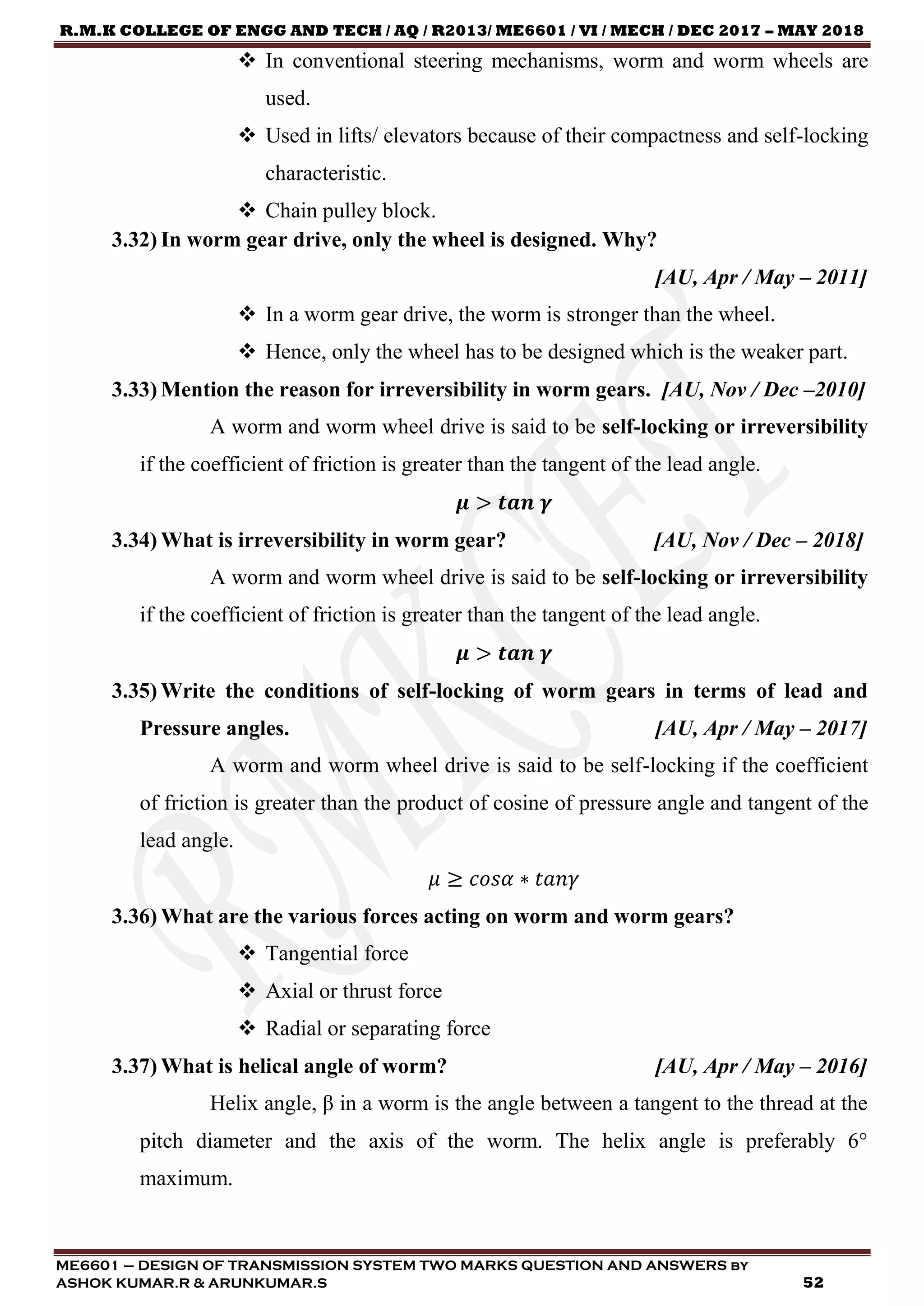 R.M.K COLLEGE OF ENGG AND TECH / AQ / R2013/ ME6601 / VI / MECH / DEC 2017 – MAY 2018
ME6601 – DESIGN OF TRANSMISSION SYSTEM TWO MARKS QUESTION AND ANSWERS by
ASHOK KUMAR.R & ARUNKUMAR.S 52
 In conventional steering mechanisms, worm and worm wheels are
used.
 Used in lifts/ elevators because of their compactness and self-locking
characteristic.
 Chain pulley block.
3.32) In worm gear drive, only the wheel is designed. Why?
[AU, Apr / May – 2011]
 In a worm gear drive, the worm is stronger than the wheel.
 Hence, only the wheel has to be designed which is the weaker part.
3.33) Mention the reason for irreversibility in worm gears. [AU, Nov / Dec –2010]
A worm and worm wheel drive is said to be self-locking or irreversibility
if the coefficient of friction is greater than the tangent of the lead angle.
𝝁 > 𝒕𝒂𝒏 𝜸
3.34) What is irreversibility in worm gear? [AU, Nov / Dec – 2018]
A worm and worm wheel drive is said to be self-locking or irreversibility
if the coefficient of friction is greater than the tangent of the lead angle.
𝝁 > 𝒕𝒂𝒏 𝜸
3.35) Write the conditions of self-locking of worm gears in terms of lead and
Pressure angles. [AU, Apr / May – 2017]
A worm and worm wheel drive is said to be self-locking if the coefficient
of friction is greater than the product of cosine of pressure angle and tangent of the
lead angle.
𝜇 ≥ 𝑐𝑜𝑠𝛼 ∗ 𝑡𝑎𝑛𝛾
3.36) What are the various forces acting on worm and worm gears?
 Tangential force
 Axial or thrust force
 Radial or separating force
3.37) What is helical angle of worm? [AU, Apr / May – 2016]
Helix angle, β in a worm is the angle between a tangent to the thread at the
pitch diameter and the axis of the worm. The helix angle is preferably 6°
maximum.
 