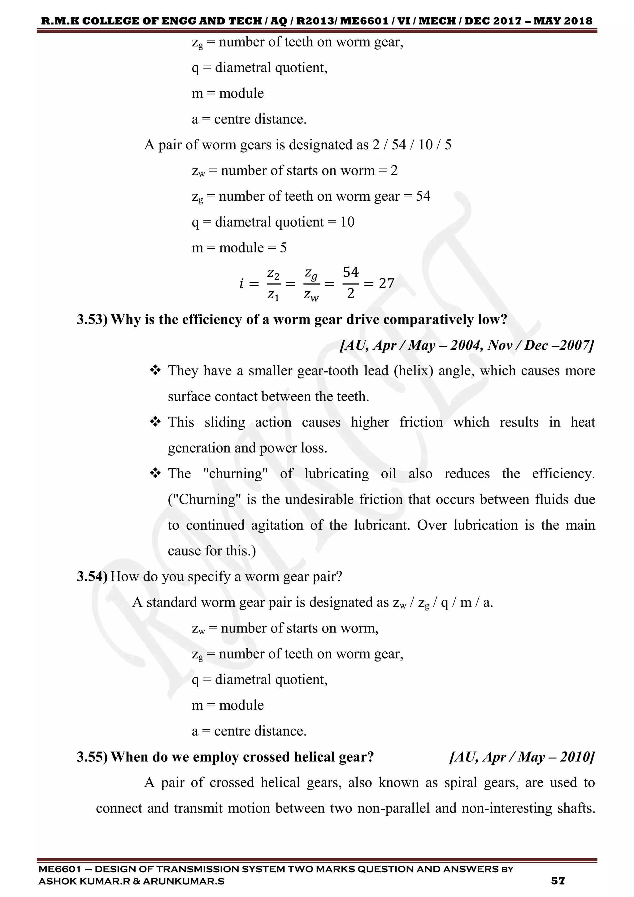R.M.K COLLEGE OF ENGG AND TECH / AQ / R2013/ ME6601 / VI / MECH / DEC 2017 – MAY 2018
ME6601 – DESIGN OF TRANSMISSION SYSTEM TWO MARKS QUESTION AND ANSWERS by
ASHOK KUMAR.R & ARUNKUMAR.S 57
zg = number of teeth on worm gear,
q = diametral quotient,
m = module
a = centre distance.
A pair of worm gears is designated as 2 / 54 / 10 / 5
zw = number of starts on worm = 2
zg = number of teeth on worm gear = 54
q = diametral quotient = 10
m = module = 5
𝑖 =
𝑧2
𝑧1
=
𝑧 𝑔
𝑧 𝑤
=
54
2
= 27
3.53) Why is the efficiency of a worm gear drive comparatively low?
[AU, Apr / May – 2004, Nov / Dec –2007]
 They have a smaller gear-tooth lead (helix) angle, which causes more
surface contact between the teeth.
 This sliding action causes higher friction which results in heat
generation and power loss.
 The "churning" of lubricating oil also reduces the efficiency.
("Churning" is the undesirable friction that occurs between fluids due
to continued agitation of the lubricant. Over lubrication is the main
cause for this.)
3.54) How do you specify a worm gear pair?
A standard worm gear pair is designated as zw / zg / q / m / a.
zw = number of starts on worm,
zg = number of teeth on worm gear,
q = diametral quotient,
m = module
a = centre distance.
3.55) When do we employ crossed helical gear? [AU, Apr / May – 2010]
A pair of crossed helical gears, also known as spiral gears, are used to
connect and transmit motion between two non-parallel and non-interesting shafts.
 
