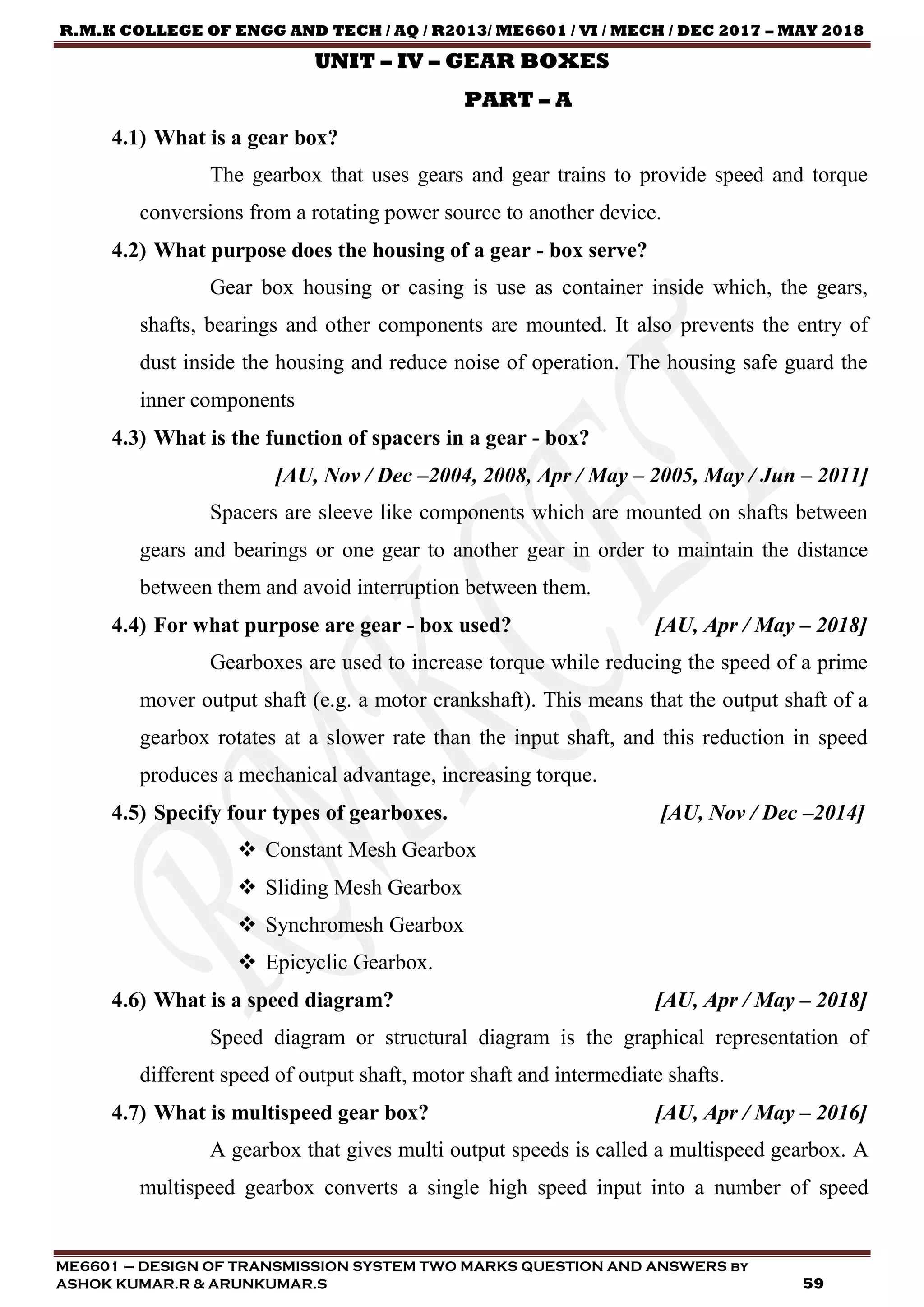 R.M.K COLLEGE OF ENGG AND TECH / AQ / R2013/ ME6601 / VI / MECH / DEC 2017 – MAY 2018
ME6601 – DESIGN OF TRANSMISSION SYSTEM TWO MARKS QUESTION AND ANSWERS by
ASHOK KUMAR.R & ARUNKUMAR.S 59
UNIT – IV – GEAR BOXES
PART – A
4.1) What is a gear box?
The gearbox that uses gears and gear trains to provide speed and torque
conversions from a rotating power source to another device.
4.2) What purpose does the housing of a gear - box serve?
Gear box housing or casing is use as container inside which, the gears,
shafts, bearings and other components are mounted. It also prevents the entry of
dust inside the housing and reduce noise of operation. The housing safe guard the
inner components
4.3) What is the function of spacers in a gear - box?
[AU, Nov / Dec –2004, 2008, Apr / May – 2005, May / Jun – 2011]
Spacers are sleeve like components which are mounted on shafts between
gears and bearings or one gear to another gear in order to maintain the distance
between them and avoid interruption between them.
4.4) For what purpose are gear - box used? [AU, Apr / May – 2018]
Gearboxes are used to increase torque while reducing the speed of a prime
mover output shaft (e.g. a motor crankshaft). This means that the output shaft of a
gearbox rotates at a slower rate than the input shaft, and this reduction in speed
produces a mechanical advantage, increasing torque.
4.5) Specify four types of gearboxes. [AU, Nov / Dec –2014]
 Constant Mesh Gearbox
 Sliding Mesh Gearbox
 Synchromesh Gearbox
 Epicyclic Gearbox.
4.6) What is a speed diagram? [AU, Apr / May – 2018]
Speed diagram or structural diagram is the graphical representation of
different speed of output shaft, motor shaft and intermediate shafts.
4.7) What is multispeed gear box? [AU, Apr / May – 2016]
A gearbox that gives multi output speeds is called a multispeed gearbox. A
multispeed gearbox converts a single high speed input into a number of speed
 