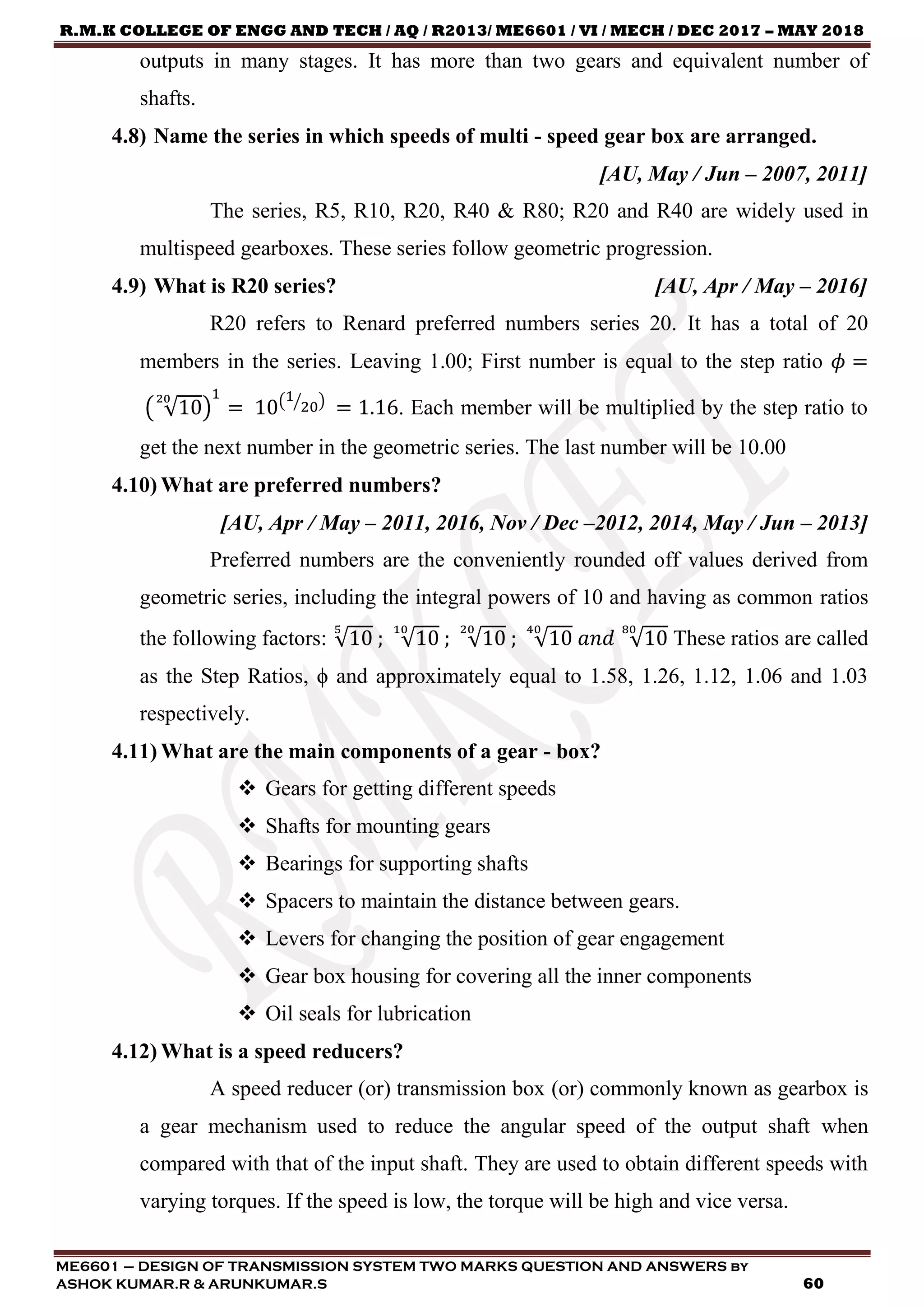 R.M.K COLLEGE OF ENGG AND TECH / AQ / R2013/ ME6601 / VI / MECH / DEC 2017 – MAY 2018
ME6601 – DESIGN OF TRANSMISSION SYSTEM TWO MARKS QUESTION AND ANSWERS by
ASHOK KUMAR.R & ARUNKUMAR.S 60
outputs in many stages. It has more than two gears and equivalent number of
shafts.
4.8) Name the series in which speeds of multi - speed gear box are arranged.
[AU, May / Jun – 2007, 2011]
The series, R5, R10, R20, R40 & R80; R20 and R40 are widely used in
multispeed gearboxes. These series follow geometric progression.
4.9) What is R20 series? [AU, Apr / May – 2016]
R20 refers to Renard preferred numbers series 20. It has a total of 20
members in the series. Leaving 1.00; First number is equal to the step ratio 𝜙 =
( √10
20
)
1
= 10(1
20⁄ )
= 1.16. Each member will be multiplied by the step ratio to
get the next number in the geometric series. The last number will be 10.00
4.10) What are preferred numbers?
[AU, Apr / May – 2011, 2016, Nov / Dec –2012, 2014, May / Jun – 2013]
Preferred numbers are the conveniently rounded off values derived from
geometric series, including the integral powers of 10 and having as common ratios
the following factors: √10
5
; √10
10
; √10
20
; √10
40
𝑎𝑛𝑑 √10
80
These ratios are called
as the Step Ratios, ϕ and approximately equal to 1.58, 1.26, 1.12, 1.06 and 1.03
respectively.
4.11) What are the main components of a gear - box?
 Gears for getting different speeds
 Shafts for mounting gears
 Bearings for supporting shafts
 Spacers to maintain the distance between gears.
 Levers for changing the position of gear engagement
 Gear box housing for covering all the inner components
 Oil seals for lubrication
4.12) What is a speed reducers?
A speed reducer (or) transmission box (or) commonly known as gearbox is
a gear mechanism used to reduce the angular speed of the output shaft when
compared with that of the input shaft. They are used to obtain different speeds with
varying torques. If the speed is low, the torque will be high and vice versa.
 