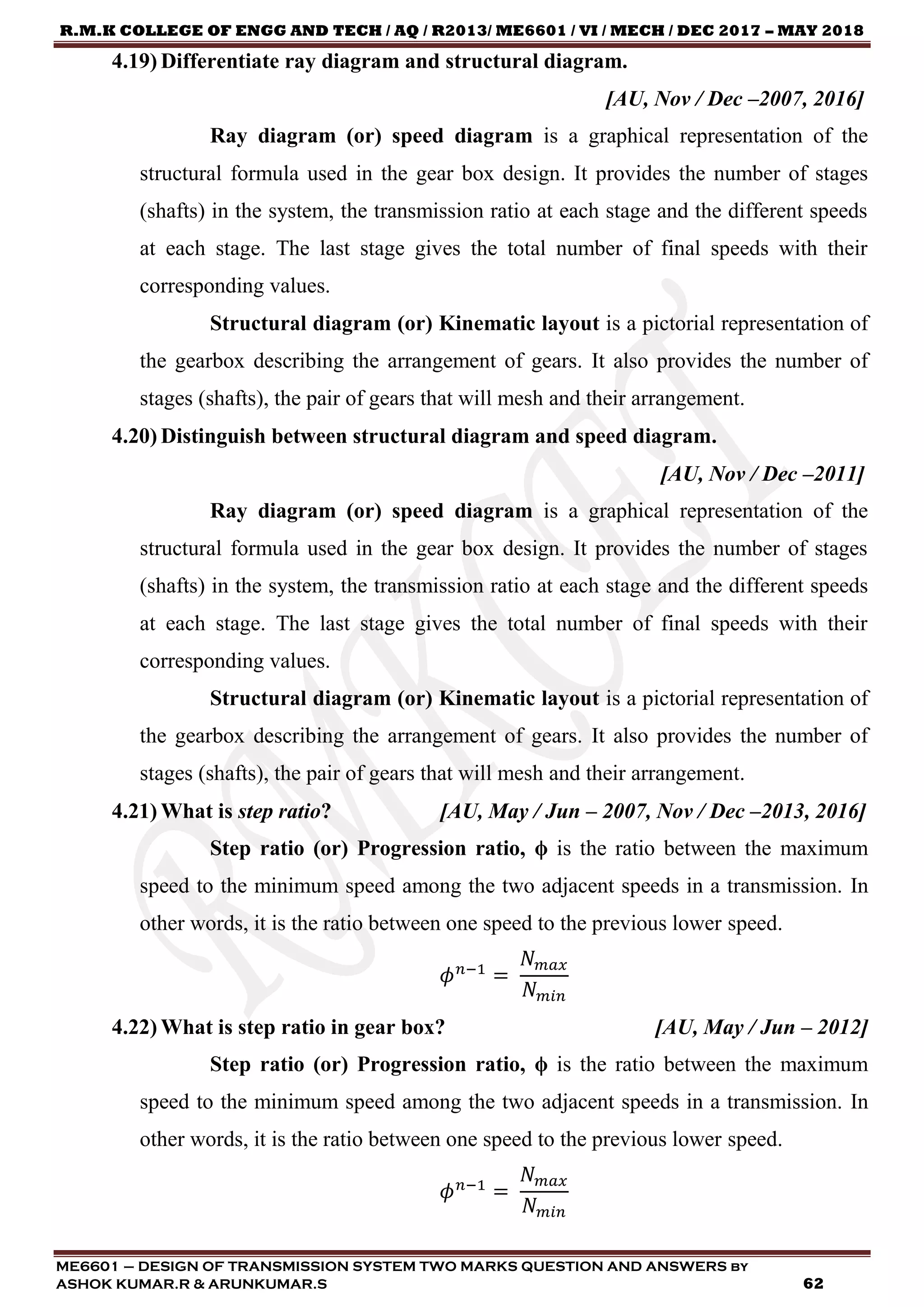 R.M.K COLLEGE OF ENGG AND TECH / AQ / R2013/ ME6601 / VI / MECH / DEC 2017 – MAY 2018
ME6601 – DESIGN OF TRANSMISSION SYSTEM TWO MARKS QUESTION AND ANSWERS by
ASHOK KUMAR.R & ARUNKUMAR.S 62
4.19) Differentiate ray diagram and structural diagram.
[AU, Nov / Dec –2007, 2016]
Ray diagram (or) speed diagram is a graphical representation of the
structural formula used in the gear box design. It provides the number of stages
(shafts) in the system, the transmission ratio at each stage and the different speeds
at each stage. The last stage gives the total number of final speeds with their
corresponding values.
Structural diagram (or) Kinematic layout is a pictorial representation of
the gearbox describing the arrangement of gears. It also provides the number of
stages (shafts), the pair of gears that will mesh and their arrangement.
4.20) Distinguish between structural diagram and speed diagram.
[AU, Nov / Dec –2011]
Ray diagram (or) speed diagram is a graphical representation of the
structural formula used in the gear box design. It provides the number of stages
(shafts) in the system, the transmission ratio at each stage and the different speeds
at each stage. The last stage gives the total number of final speeds with their
corresponding values.
Structural diagram (or) Kinematic layout is a pictorial representation of
the gearbox describing the arrangement of gears. It also provides the number of
stages (shafts), the pair of gears that will mesh and their arrangement.
4.21) What is step ratio? [AU, May / Jun – 2007, Nov / Dec –2013, 2016]
Step ratio (or) Progression ratio, ϕ is the ratio between the maximum
speed to the minimum speed among the two adjacent speeds in a transmission. In
other words, it is the ratio between one speed to the previous lower speed.
𝜙 𝑛−1
=
𝑁 𝑚𝑎𝑥
𝑁 𝑚𝑖𝑛
4.22) What is step ratio in gear box? [AU, May / Jun – 2012]
Step ratio (or) Progression ratio, ϕ is the ratio between the maximum
speed to the minimum speed among the two adjacent speeds in a transmission. In
other words, it is the ratio between one speed to the previous lower speed.
𝜙 𝑛−1
=
𝑁 𝑚𝑎𝑥
𝑁 𝑚𝑖𝑛
 