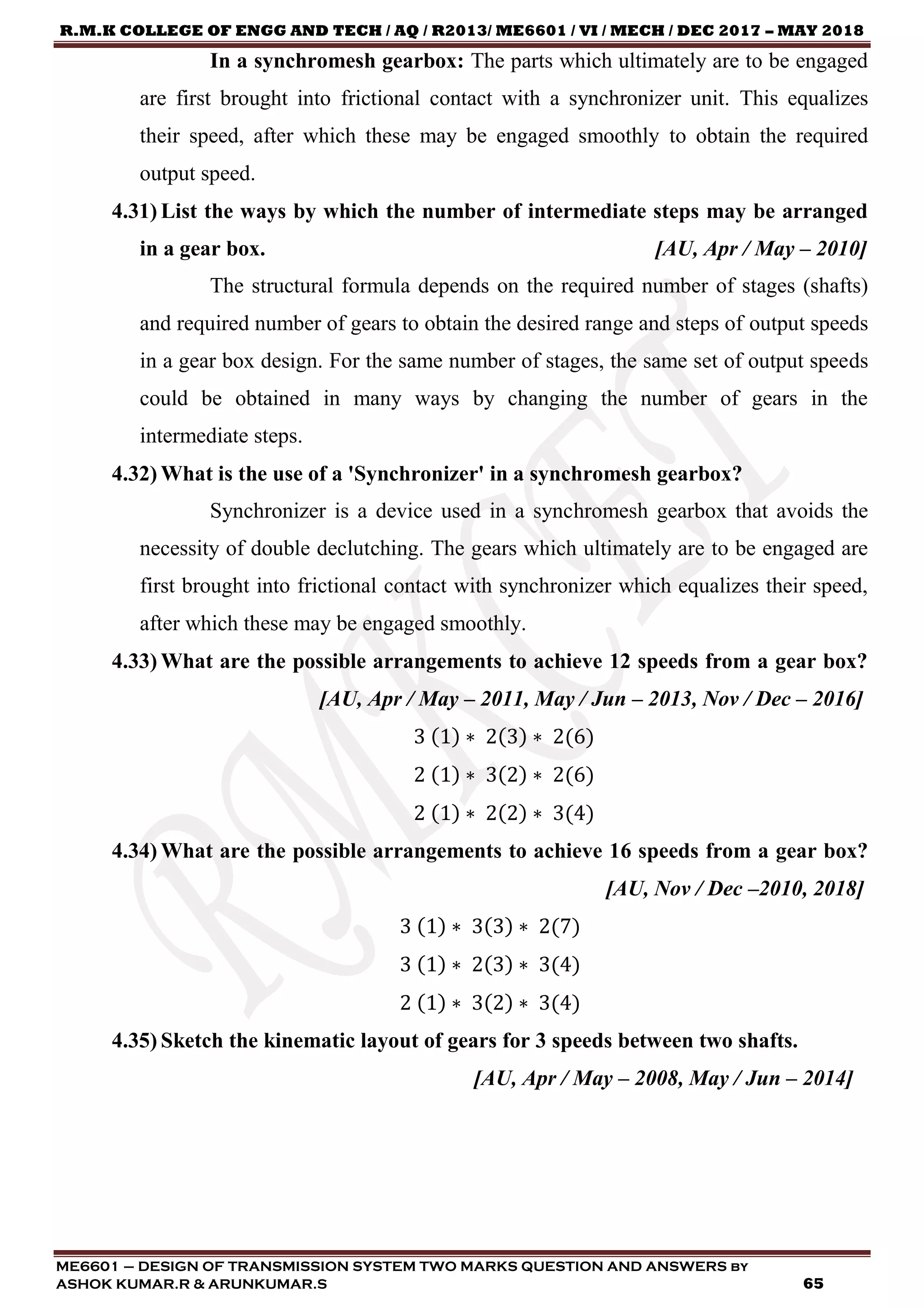 R.M.K COLLEGE OF ENGG AND TECH / AQ / R2013/ ME6601 / VI / MECH / DEC 2017 – MAY 2018
ME6601 – DESIGN OF TRANSMISSION SYSTEM TWO MARKS QUESTION AND ANSWERS by
ASHOK KUMAR.R & ARUNKUMAR.S 65
In a synchromesh gearbox: The parts which ultimately are to be engaged
are first brought into frictional contact with a synchronizer unit. This equalizes
their speed, after which these may be engaged smoothly to obtain the required
output speed.
4.31) List the ways by which the number of intermediate steps may be arranged
in a gear box. [AU, Apr / May – 2010]
The structural formula depends on the required number of stages (shafts)
and required number of gears to obtain the desired range and steps of output speeds
in a gear box design. For the same number of stages, the same set of output speeds
could be obtained in many ways by changing the number of gears in the
intermediate steps.
4.32) What is the use of a 'Synchronizer' in a synchromesh gearbox?
Synchronizer is a device used in a synchromesh gearbox that avoids the
necessity of double declutching. The gears which ultimately are to be engaged are
first brought into frictional contact with synchronizer which equalizes their speed,
after which these may be engaged smoothly.
4.33) What are the possible arrangements to achieve 12 speeds from a gear box?
[AU, Apr / May – 2011, May / Jun – 2013, Nov / Dec – 2016]
3 (1) ∗ 2(3) ∗ 2(6)
2 (1) ∗ 3(2) ∗ 2(6)
2 (1) ∗ 2(2) ∗ 3(4)
4.34) What are the possible arrangements to achieve 16 speeds from a gear box?
[AU, Nov / Dec –2010, 2018]
3 (1) ∗ 3(3) ∗ 2(7)
3 (1) ∗ 2(3) ∗ 3(4)
2 (1) ∗ 3(2) ∗ 3(4)
4.35) Sketch the kinematic layout of gears for 3 speeds between two shafts.
[AU, Apr / May – 2008, May / Jun – 2014]
 
