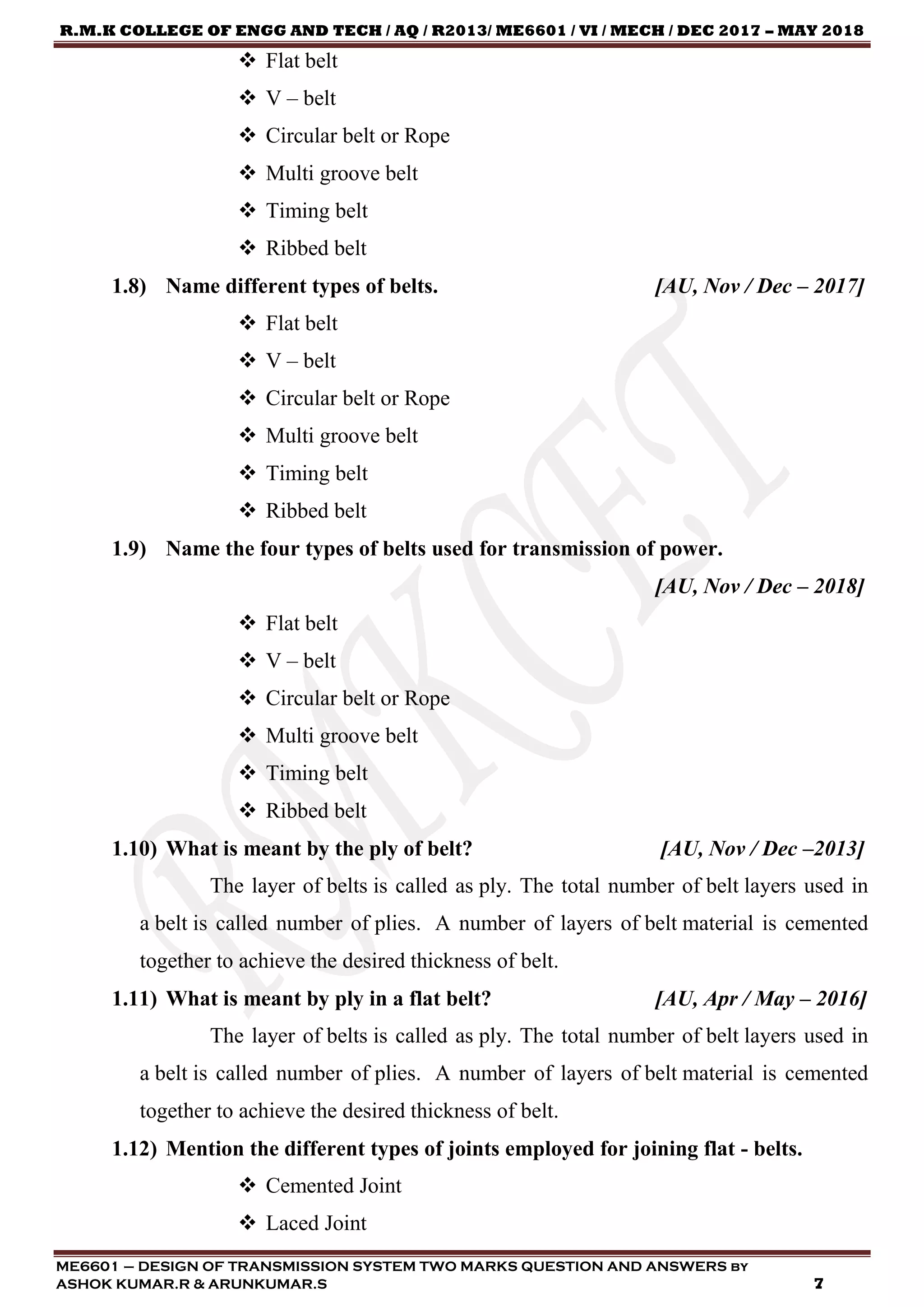 R.M.K COLLEGE OF ENGG AND TECH / AQ / R2013/ ME6601 / VI / MECH / DEC 2017 – MAY 2018
ME6601 – DESIGN OF TRANSMISSION SYSTEM TWO MARKS QUESTION AND ANSWERS by
ASHOK KUMAR.R & ARUNKUMAR.S 7
 Flat belt
 V – belt
 Circular belt or Rope
 Multi groove belt
 Timing belt
 Ribbed belt
1.8) Name different types of belts. [AU, Nov / Dec – 2017]
 Flat belt
 V – belt
 Circular belt or Rope
 Multi groove belt
 Timing belt
 Ribbed belt
1.9) Name the four types of belts used for transmission of power.
[AU, Nov / Dec – 2018]
 Flat belt
 V – belt
 Circular belt or Rope
 Multi groove belt
 Timing belt
 Ribbed belt
1.10) What is meant by the ply of belt? [AU, Nov / Dec –2013]
The layer of belts is called as ply. The total number of belt layers used in
a belt is called number of plies. A number of layers of belt material is cemented
together to achieve the desired thickness of belt.
1.11) What is meant by ply in a flat belt? [AU, Apr / May – 2016]
The layer of belts is called as ply. The total number of belt layers used in
a belt is called number of plies. A number of layers of belt material is cemented
together to achieve the desired thickness of belt.
1.12) Mention the different types of joints employed for joining flat - belts.
 Cemented Joint
 Laced Joint
 