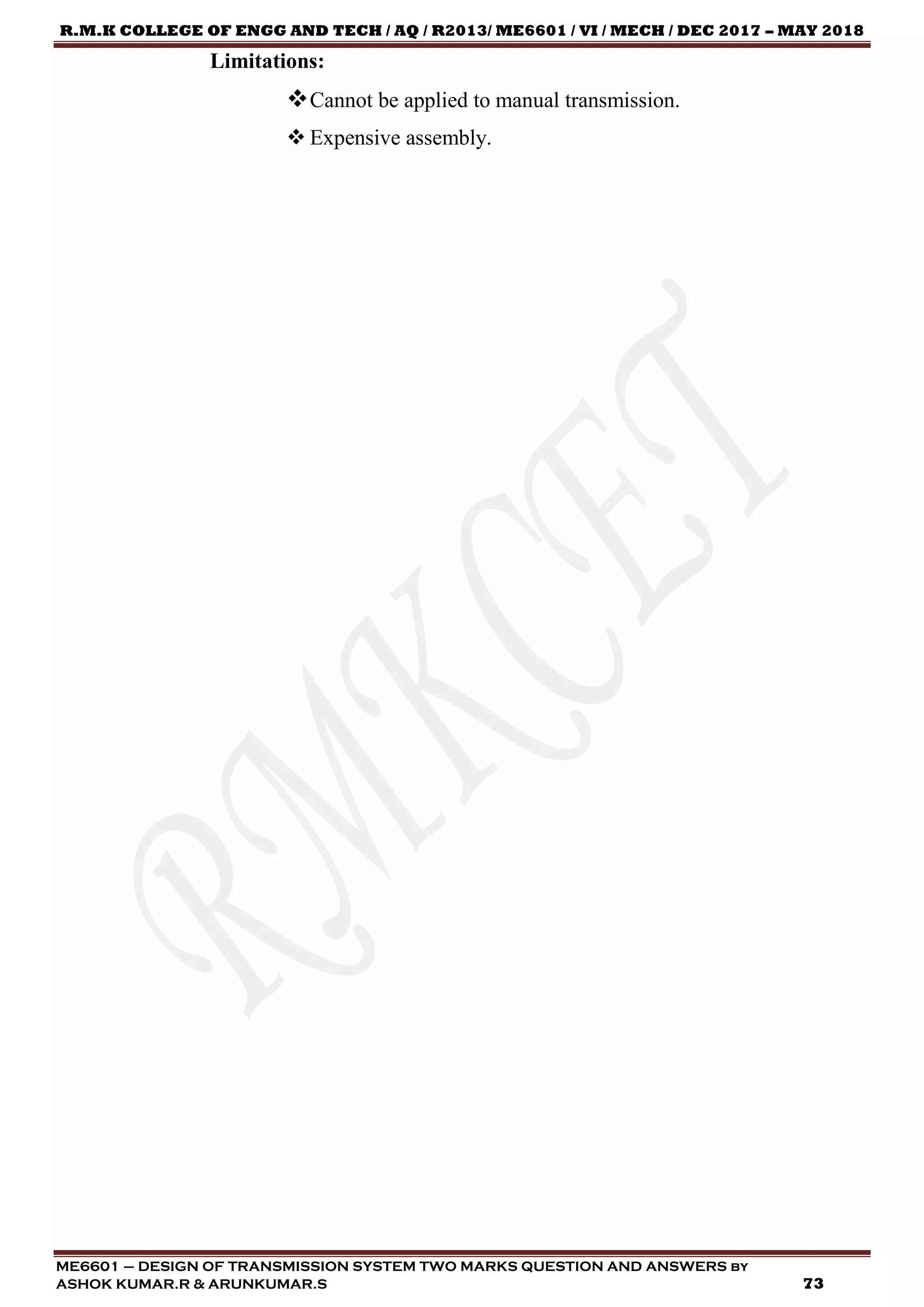 R.M.K COLLEGE OF ENGG AND TECH / AQ / R2013/ ME6601 / VI / MECH / DEC 2017 – MAY 2018
ME6601 – DESIGN OF TRANSMISSION SYSTEM TWO MARKS QUESTION AND ANSWERS by
ASHOK KUMAR.R & ARUNKUMAR.S 73
Limitations:
Cannot be applied to manual transmission.
 Expensive assembly.
 