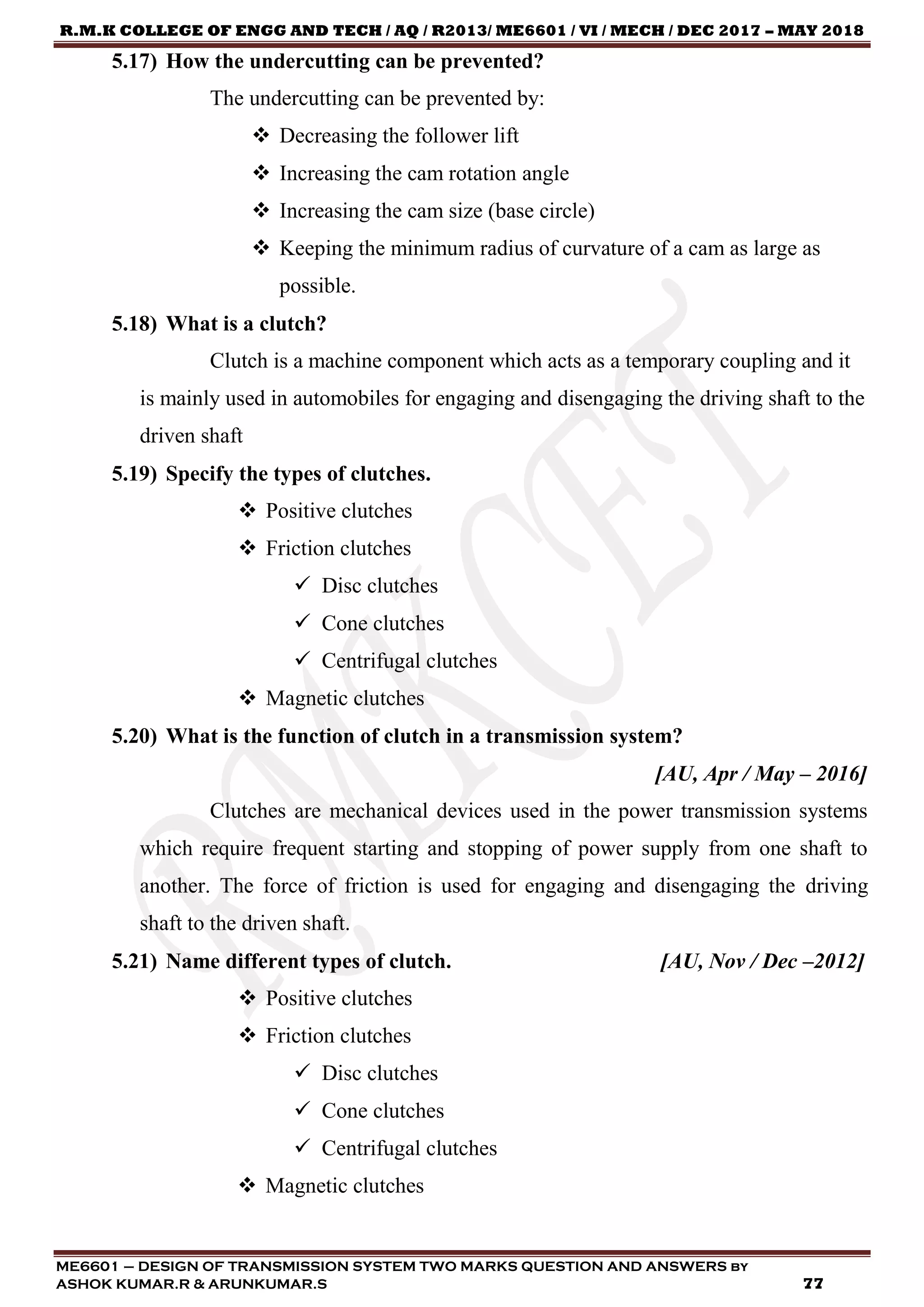 R.M.K COLLEGE OF ENGG AND TECH / AQ / R2013/ ME6601 / VI / MECH / DEC 2017 – MAY 2018
ME6601 – DESIGN OF TRANSMISSION SYSTEM TWO MARKS QUESTION AND ANSWERS by
ASHOK KUMAR.R & ARUNKUMAR.S 77
5.17) How the undercutting can be prevented?
The undercutting can be prevented by:
 Decreasing the follower lift
 Increasing the cam rotation angle
 Increasing the cam size (base circle)
 Keeping the minimum radius of curvature of a cam as large as
possible.
5.18) What is a clutch?
Clutch is a machine component which acts as a temporary coupling and it
is mainly used in automobiles for engaging and disengaging the driving shaft to the
driven shaft
5.19) Specify the types of clutches.
 Positive clutches
 Friction clutches
 Disc clutches
 Cone clutches
 Centrifugal clutches
 Magnetic clutches
5.20) What is the function of clutch in a transmission system?
[AU, Apr / May – 2016]
Clutches are mechanical devices used in the power transmission systems
which require frequent starting and stopping of power supply from one shaft to
another. The force of friction is used for engaging and disengaging the driving
shaft to the driven shaft.
5.21) Name different types of clutch. [AU, Nov / Dec –2012]
 Positive clutches
 Friction clutches
 Disc clutches
 Cone clutches
 Centrifugal clutches
 Magnetic clutches
 