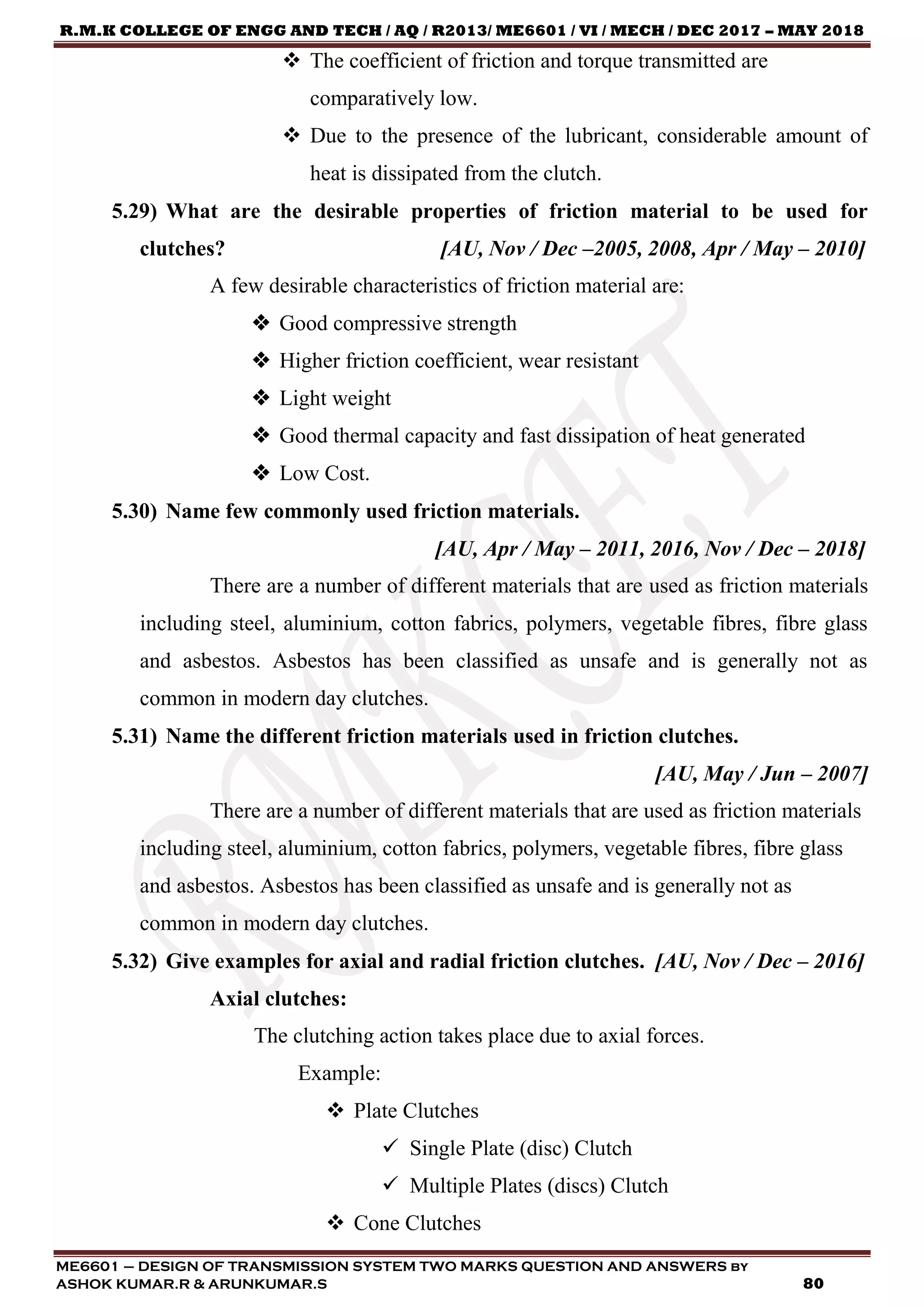 R.M.K COLLEGE OF ENGG AND TECH / AQ / R2013/ ME6601 / VI / MECH / DEC 2017 – MAY 2018
ME6601 – DESIGN OF TRANSMISSION SYSTEM TWO MARKS QUESTION AND ANSWERS by
ASHOK KUMAR.R & ARUNKUMAR.S 80
 The coefficient of friction and torque transmitted are
comparatively low.
 Due to the presence of the lubricant, considerable amount of
heat is dissipated from the clutch.
5.29) What are the desirable properties of friction material to be used for
clutches? [AU, Nov / Dec –2005, 2008, Apr / May – 2010]
A few desirable characteristics of friction material are:
 Good compressive strength
 Higher friction coefficient, wear resistant
 Light weight
 Good thermal capacity and fast dissipation of heat generated
 Low Cost.
5.30) Name few commonly used friction materials.
[AU, Apr / May – 2011, 2016, Nov / Dec – 2018]
There are a number of different materials that are used as friction materials
including steel, aluminium, cotton fabrics, polymers, vegetable fibres, fibre glass
and asbestos. Asbestos has been classified as unsafe and is generally not as
common in modern day clutches.
5.31) Name the different friction materials used in friction clutches.
[AU, May / Jun – 2007]
There are a number of different materials that are used as friction materials
including steel, aluminium, cotton fabrics, polymers, vegetable fibres, fibre glass
and asbestos. Asbestos has been classified as unsafe and is generally not as
common in modern day clutches.
5.32) Give examples for axial and radial friction clutches. [AU, Nov / Dec – 2016]
Axial clutches:
The clutching action takes place due to axial forces.
Example:
 Plate Clutches
 Single Plate (disc) Clutch
 Multiple Plates (discs) Clutch
 Cone Clutches
 