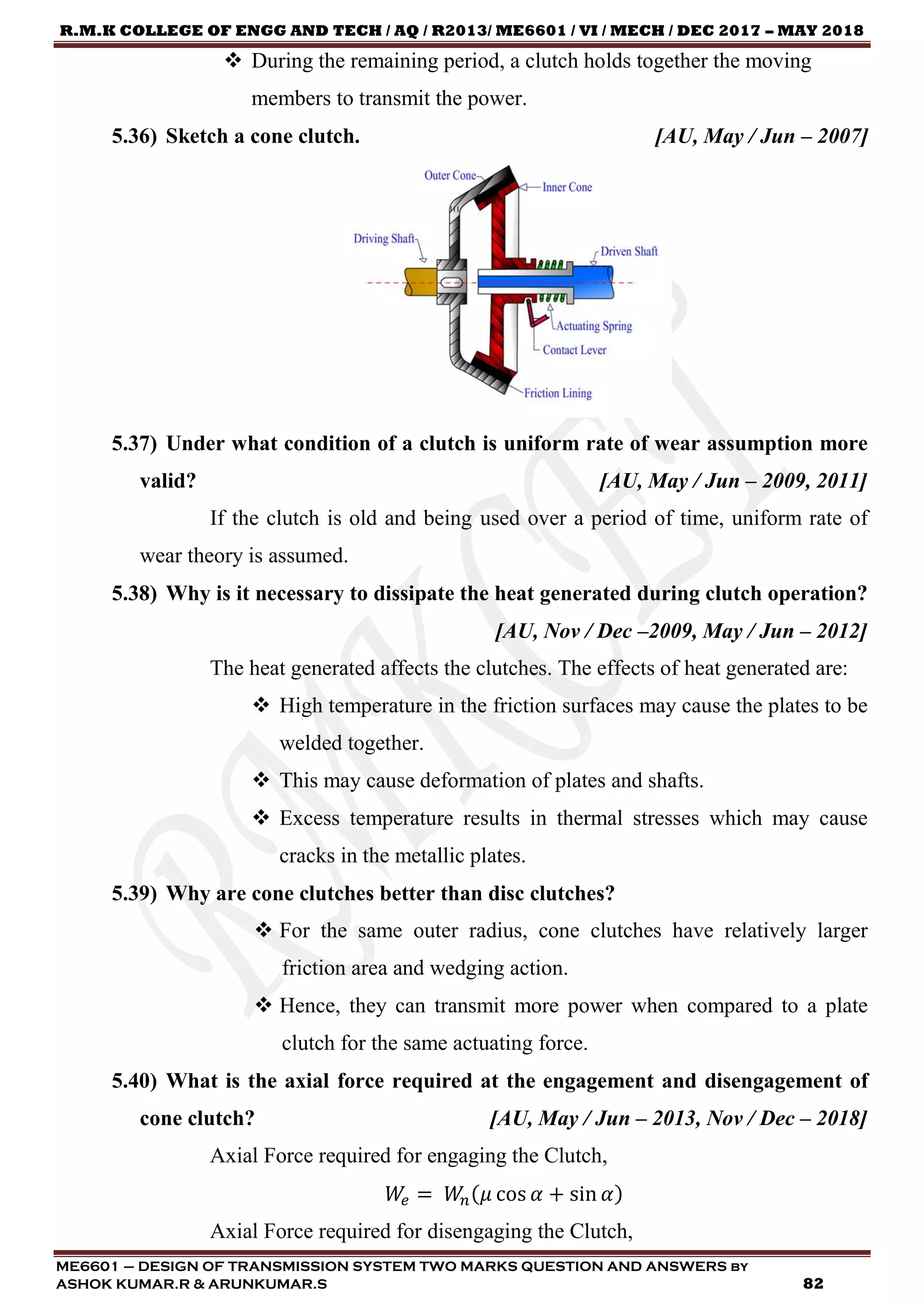 R.M.K COLLEGE OF ENGG AND TECH / AQ / R2013/ ME6601 / VI / MECH / DEC 2017 – MAY 2018
ME6601 – DESIGN OF TRANSMISSION SYSTEM TWO MARKS QUESTION AND ANSWERS by
ASHOK KUMAR.R & ARUNKUMAR.S 82
 During the remaining period, a clutch holds together the moving
members to transmit the power.
5.36) Sketch a cone clutch. [AU, May / Jun – 2007]
5.37) Under what condition of a clutch is uniform rate of wear assumption more
valid? [AU, May / Jun – 2009, 2011]
If the clutch is old and being used over a period of time, uniform rate of
wear theory is assumed.
5.38) Why is it necessary to dissipate the heat generated during clutch operation?
[AU, Nov / Dec –2009, May / Jun – 2012]
The heat generated affects the clutches. The effects of heat generated are:
 High temperature in the friction surfaces may cause the plates to be
welded together.
 This may cause deformation of plates and shafts.
 Excess temperature results in thermal stresses which may cause
cracks in the metallic plates.
5.39) Why are cone clutches better than disc clutches?
 For the same outer radius, cone clutches have relatively larger
friction area and wedging action.
 Hence, they can transmit more power when compared to a plate
clutch for the same actuating force.
5.40) What is the axial force required at the engagement and disengagement of
cone clutch? [AU, May / Jun – 2013, Nov / Dec – 2018]
Axial Force required for engaging the Clutch,
𝑊𝑒 = 𝑊𝑛(𝜇 cos 𝛼 + sin 𝛼)
Axial Force required for disengaging the Clutch,
 
