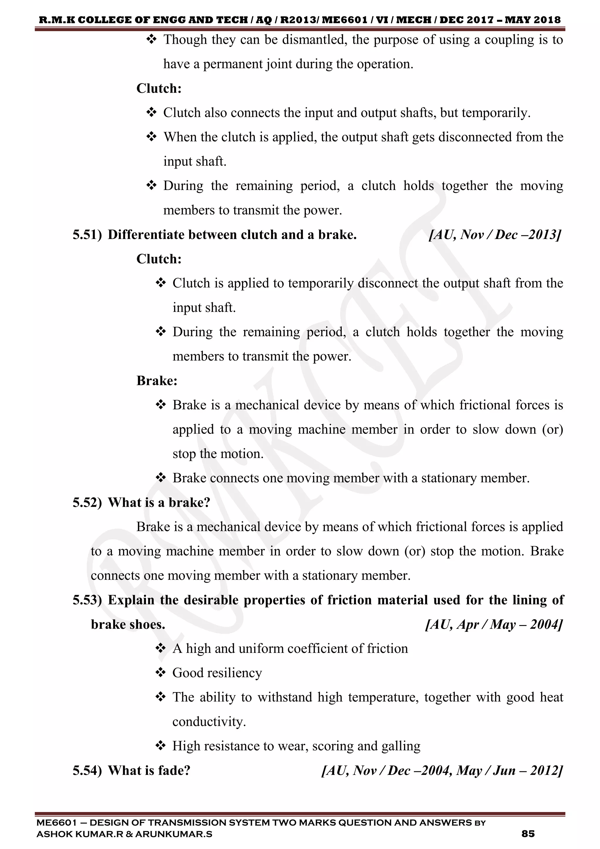 R.M.K COLLEGE OF ENGG AND TECH / AQ / R2013/ ME6601 / VI / MECH / DEC 2017 – MAY 2018
ME6601 – DESIGN OF TRANSMISSION SYSTEM TWO MARKS QUESTION AND ANSWERS by
ASHOK KUMAR.R & ARUNKUMAR.S 85
 Though they can be dismantled, the purpose of using a coupling is to
have a permanent joint during the operation.
Clutch:
 Clutch also connects the input and output shafts, but temporarily.
 When the clutch is applied, the output shaft gets disconnected from the
input shaft.
 During the remaining period, a clutch holds together the moving
members to transmit the power.
5.51) Differentiate between clutch and a brake. [AU, Nov / Dec –2013]
Clutch:
 Clutch is applied to temporarily disconnect the output shaft from the
input shaft.
 During the remaining period, a clutch holds together the moving
members to transmit the power.
Brake:
 Brake is a mechanical device by means of which frictional forces is
applied to a moving machine member in order to slow down (or)
stop the motion.
 Brake connects one moving member with a stationary member.
5.52) What is a brake?
Brake is a mechanical device by means of which frictional forces is applied
to a moving machine member in order to slow down (or) stop the motion. Brake
connects one moving member with a stationary member.
5.53) Explain the desirable properties of friction material used for the lining of
brake shoes. [AU, Apr / May – 2004]
 A high and uniform coefficient of friction
 Good resiliency
 The ability to withstand high temperature, together with good heat
conductivity.
 High resistance to wear, scoring and galling
5.54) What is fade? [AU, Nov / Dec –2004, May / Jun – 2012]
 