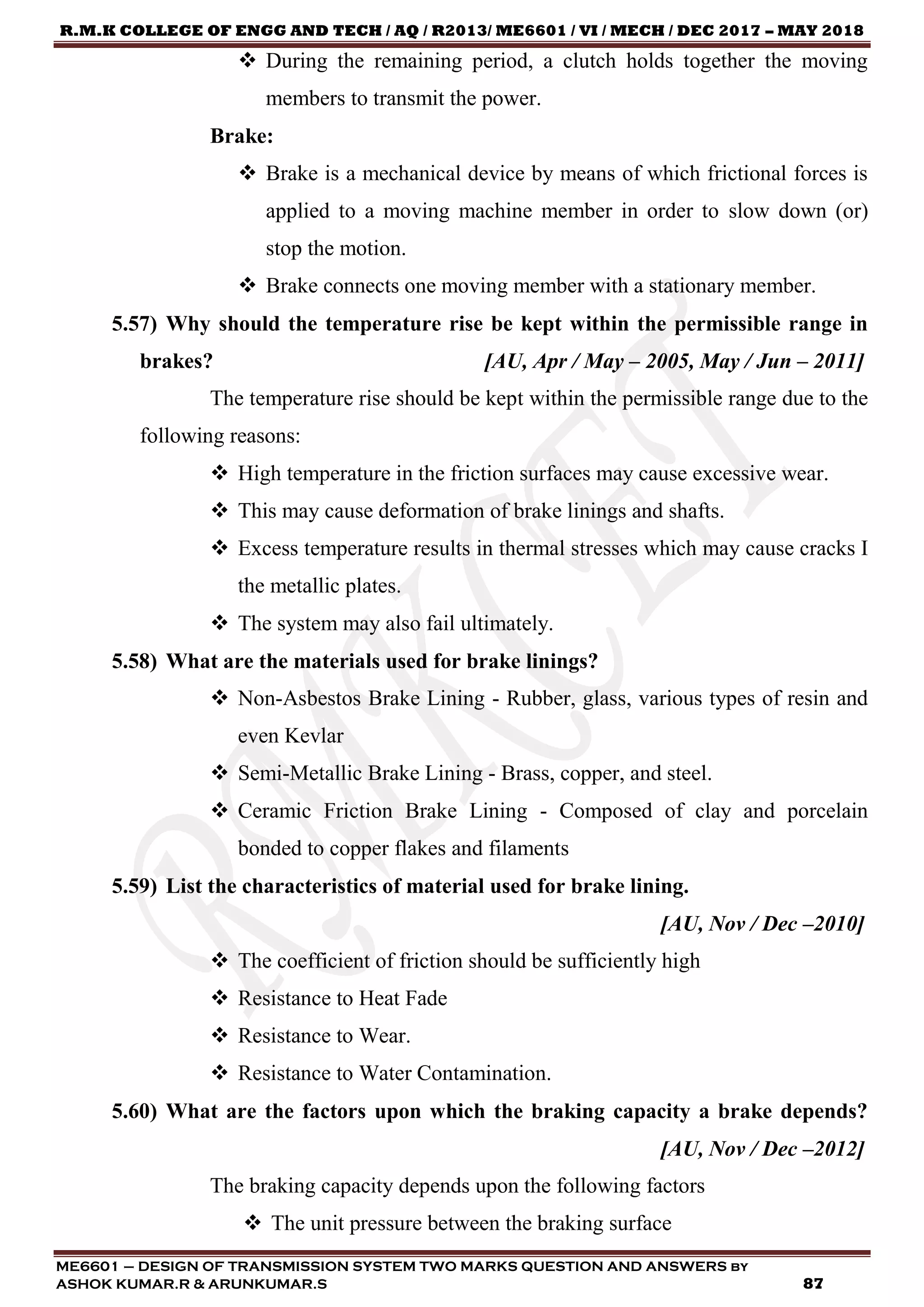 R.M.K COLLEGE OF ENGG AND TECH / AQ / R2013/ ME6601 / VI / MECH / DEC 2017 – MAY 2018
ME6601 – DESIGN OF TRANSMISSION SYSTEM TWO MARKS QUESTION AND ANSWERS by
ASHOK KUMAR.R & ARUNKUMAR.S 87
 During the remaining period, a clutch holds together the moving
members to transmit the power.
Brake:
 Brake is a mechanical device by means of which frictional forces is
applied to a moving machine member in order to slow down (or)
stop the motion.
 Brake connects one moving member with a stationary member.
5.57) Why should the temperature rise be kept within the permissible range in
brakes? [AU, Apr / May – 2005, May / Jun – 2011]
The temperature rise should be kept within the permissible range due to the
following reasons:
 High temperature in the friction surfaces may cause excessive wear.
 This may cause deformation of brake linings and shafts.
 Excess temperature results in thermal stresses which may cause cracks I
the metallic plates.
 The system may also fail ultimately.
5.58) What are the materials used for brake linings?
 Non-Asbestos Brake Lining - Rubber, glass, various types of resin and
even Kevlar
 Semi-Metallic Brake Lining - Brass, copper, and steel.
 Ceramic Friction Brake Lining - Composed of clay and porcelain
bonded to copper flakes and filaments
5.59) List the characteristics of material used for brake lining.
[AU, Nov / Dec –2010]
 The coefficient of friction should be sufficiently high
 Resistance to Heat Fade
 Resistance to Wear.
 Resistance to Water Contamination.
5.60) What are the factors upon which the braking capacity a brake depends?
[AU, Nov / Dec –2012]
The braking capacity depends upon the following factors
 The unit pressure between the braking surface
 