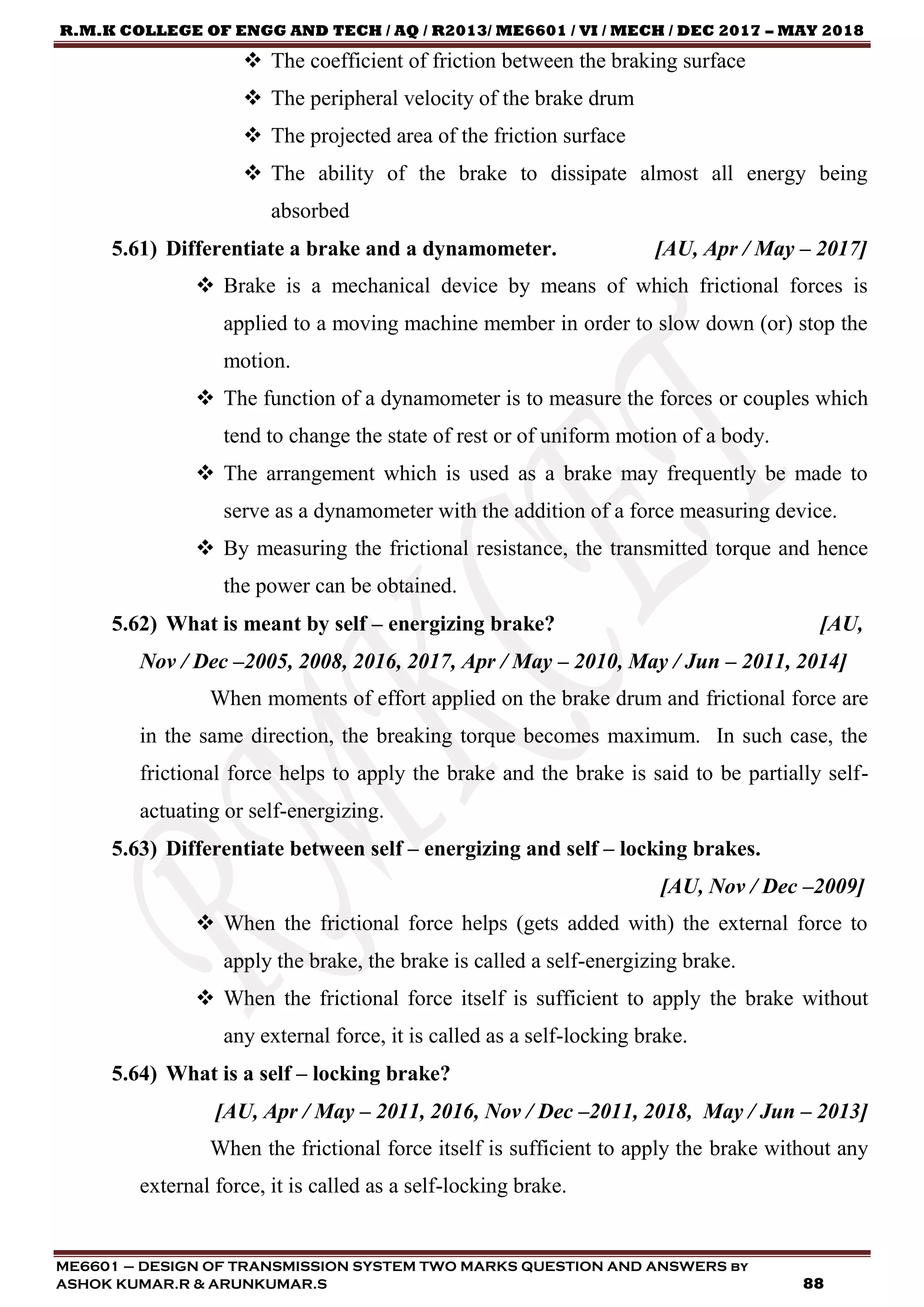 R.M.K COLLEGE OF ENGG AND TECH / AQ / R2013/ ME6601 / VI / MECH / DEC 2017 – MAY 2018
ME6601 – DESIGN OF TRANSMISSION SYSTEM TWO MARKS QUESTION AND ANSWERS by
ASHOK KUMAR.R & ARUNKUMAR.S 88
 The coefficient of friction between the braking surface
 The peripheral velocity of the brake drum
 The projected area of the friction surface
 The ability of the brake to dissipate almost all energy being
absorbed
5.61) Differentiate a brake and a dynamometer. [AU, Apr / May – 2017]
 Brake is a mechanical device by means of which frictional forces is
applied to a moving machine member in order to slow down (or) stop the
motion.
 The function of a dynamometer is to measure the forces or couples which
tend to change the state of rest or of uniform motion of a body.
 The arrangement which is used as a brake may frequently be made to
serve as a dynamometer with the addition of a force measuring device.
 By measuring the frictional resistance, the transmitted torque and hence
the power can be obtained.
5.62) What is meant by self – energizing brake? [AU,
Nov / Dec –2005, 2008, 2016, 2017, Apr / May – 2010, May / Jun – 2011, 2014]
When moments of effort applied on the brake drum and frictional force are
in the same direction, the breaking torque becomes maximum. In such case, the
frictional force helps to apply the brake and the brake is said to be partially self-
actuating or self-energizing.
5.63) Differentiate between self – energizing and self – locking brakes.
[AU, Nov / Dec –2009]
 When the frictional force helps (gets added with) the external force to
apply the brake, the brake is called a self-energizing brake.
 When the frictional force itself is sufficient to apply the brake without
any external force, it is called as a self-locking brake.
5.64) What is a self – locking brake?
[AU, Apr / May – 2011, 2016, Nov / Dec –2011, 2018, May / Jun – 2013]
When the frictional force itself is sufficient to apply the brake without any
external force, it is called as a self-locking brake.
 