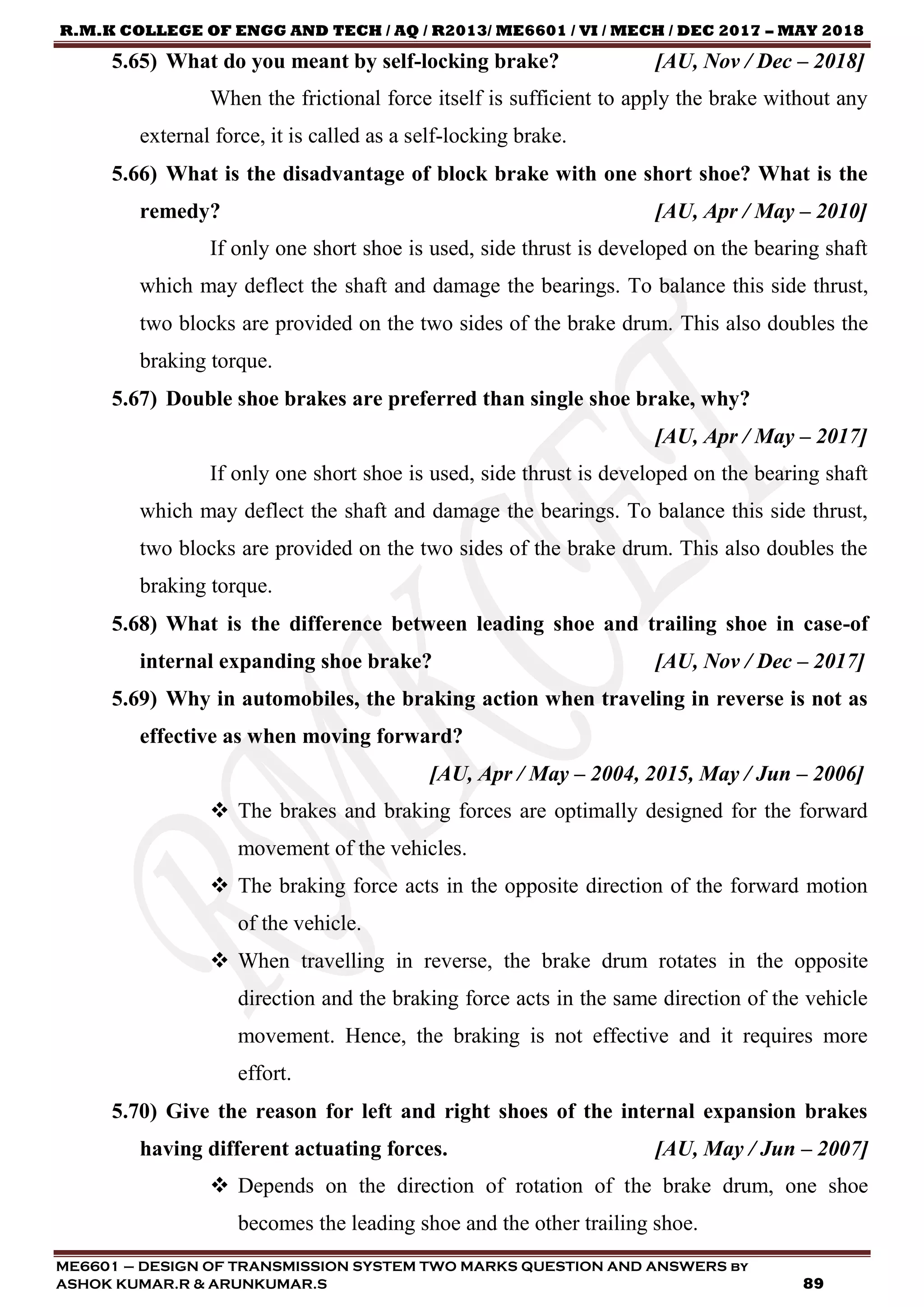 R.M.K COLLEGE OF ENGG AND TECH / AQ / R2013/ ME6601 / VI / MECH / DEC 2017 – MAY 2018
ME6601 – DESIGN OF TRANSMISSION SYSTEM TWO MARKS QUESTION AND ANSWERS by
ASHOK KUMAR.R & ARUNKUMAR.S 89
5.65) What do you meant by self-locking brake? [AU, Nov / Dec – 2018]
When the frictional force itself is sufficient to apply the brake without any
external force, it is called as a self-locking brake.
5.66) What is the disadvantage of block brake with one short shoe? What is the
remedy? [AU, Apr / May – 2010]
If only one short shoe is used, side thrust is developed on the bearing shaft
which may deflect the shaft and damage the bearings. To balance this side thrust,
two blocks are provided on the two sides of the brake drum. This also doubles the
braking torque.
5.67) Double shoe brakes are preferred than single shoe brake, why?
[AU, Apr / May – 2017]
If only one short shoe is used, side thrust is developed on the bearing shaft
which may deflect the shaft and damage the bearings. To balance this side thrust,
two blocks are provided on the two sides of the brake drum. This also doubles the
braking torque.
5.68) What is the difference between leading shoe and trailing shoe in case-of
internal expanding shoe brake? [AU, Nov / Dec – 2017]
5.69) Why in automobiles, the braking action when traveling in reverse is not as
effective as when moving forward?
[AU, Apr / May – 2004, 2015, May / Jun – 2006]
 The brakes and braking forces are optimally designed for the forward
movement of the vehicles.
 The braking force acts in the opposite direction of the forward motion
of the vehicle.
 When travelling in reverse, the brake drum rotates in the opposite
direction and the braking force acts in the same direction of the vehicle
movement. Hence, the braking is not effective and it requires more
effort.
5.70) Give the reason for left and right shoes of the internal expansion brakes
having different actuating forces. [AU, May / Jun – 2007]
 Depends on the direction of rotation of the brake drum, one shoe
becomes the leading shoe and the other trailing shoe.
 