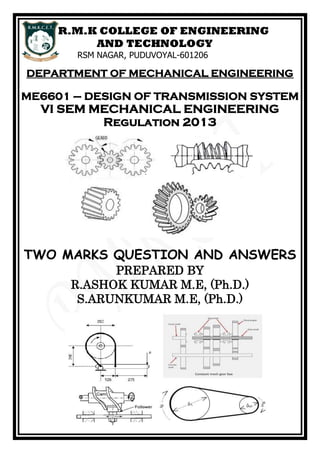 R.M.K COLLEGE OF ENGINEERING
AND TECHNOLOGY
RSM NAGAR, PUDUVOYAL-601206
DEPARTMENT OF MECHANICAL ENGINEERING
ME6601 – DESIGN OF TRANSMISSION SYSTEM
VI SEM MECHANICAL ENGINEERING
Regulation 2013
TWO MARKS QUESTION AND ANSWERS
PREPARED BY
R.ASHOK KUMAR M.E, (Ph.D.)
S.ARUNKUMAR M.E, (Ph.D.)
 