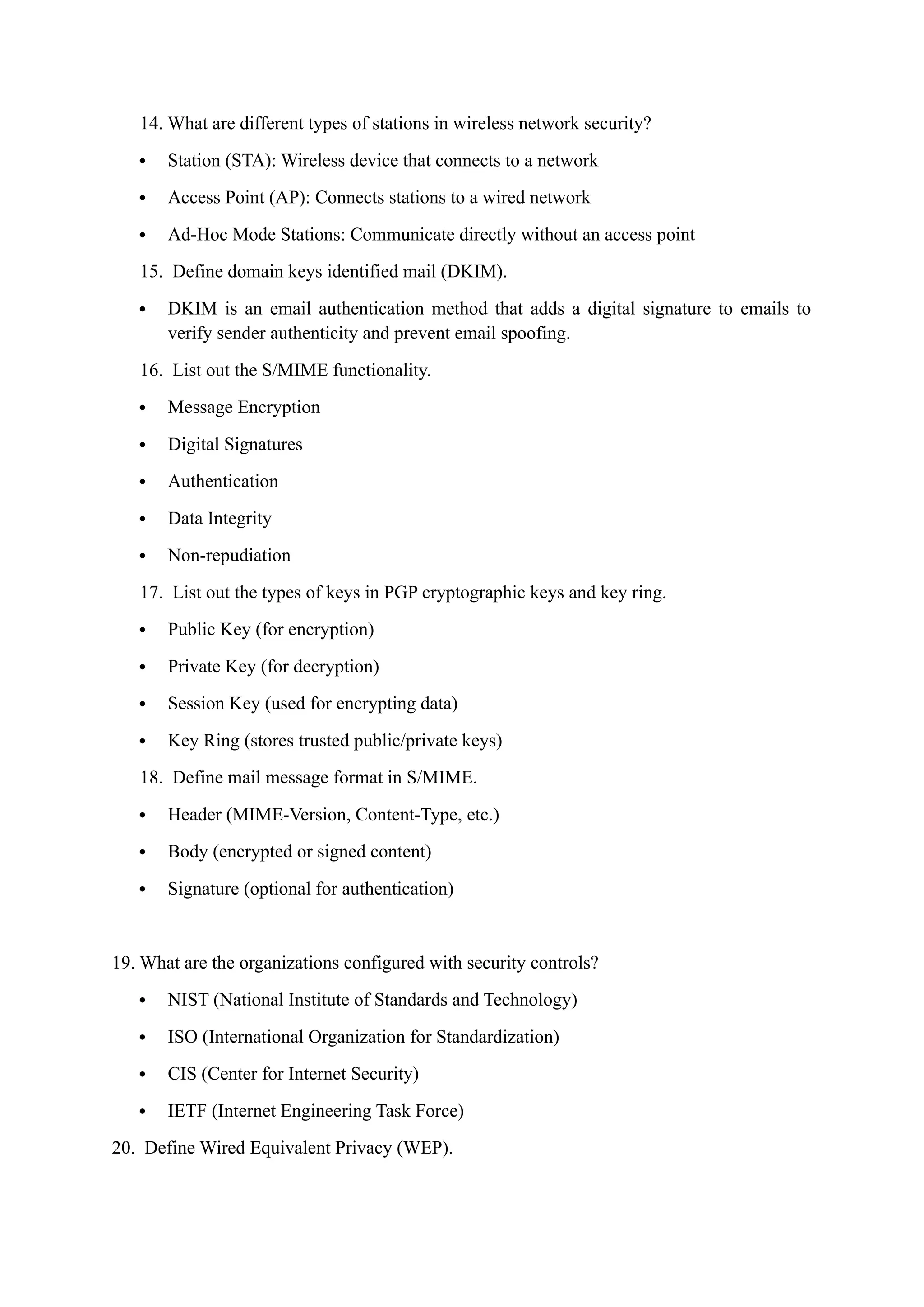 14. What are different types of stations in wireless network security?
 Station (STA): Wireless device that connects to a network
 Access Point (AP): Connects stations to a wired network
 Ad-Hoc Mode Stations: Communicate directly without an access point
15. Define domain keys identified mail (DKIM).
 DKIM is an email authentication method that adds a digital signature to emails to
verify sender authenticity and prevent email spoofing.
16. List out the S/MIME functionality.
 Message Encryption
 Digital Signatures
 Authentication
 Data Integrity
 Non-repudiation
17. List out the types of keys in PGP cryptographic keys and key ring.
 Public Key (for encryption)
 Private Key (for decryption)
 Session Key (used for encrypting data)
 Key Ring (stores trusted public/private keys)
18. Define mail message format in S/MIME.
 Header (MIME-Version, Content-Type, etc.)
 Body (encrypted or signed content)
 Signature (optional for authentication)
19. What are the organizations configured with security controls?
 NIST (National Institute of Standards and Technology)
 ISO (International Organization for Standardization)
 CIS (Center for Internet Security)
 IETF (Internet Engineering Task Force)
20. Define Wired Equivalent Privacy (WEP).
 