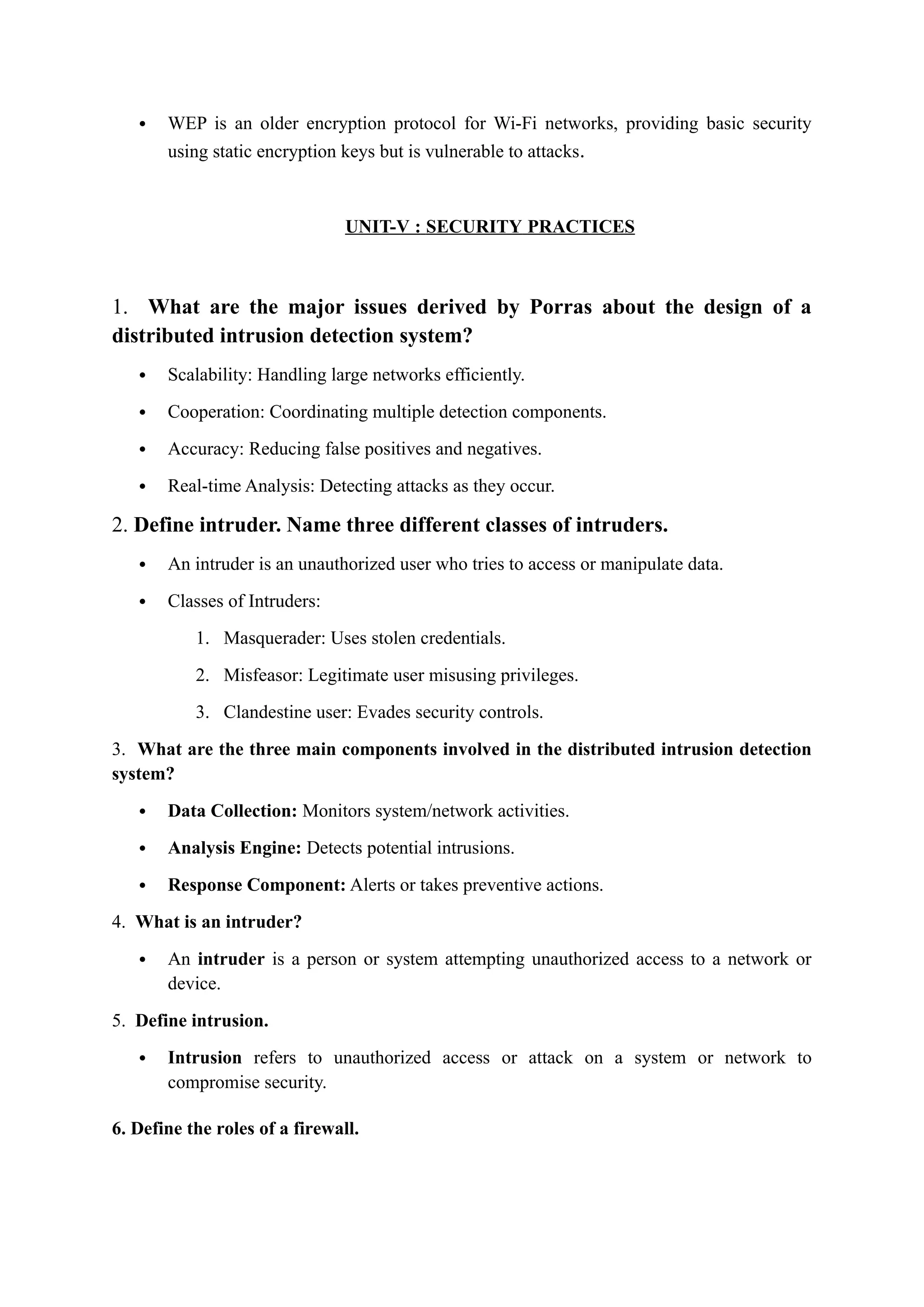 WEP is an older encryption protocol for Wi-Fi networks, providing basic security
using static encryption keys but is vulnerable to attacks.
UNIT-V : SECURITY PRACTICES
1. What are the major issues derived by Porras about the design of a
distributed intrusion detection system?
 Scalability: Handling large networks efficiently.
 Cooperation: Coordinating multiple detection components.
 Accuracy: Reducing false positives and negatives.
 Real-time Analysis: Detecting attacks as they occur.
2. Define intruder. Name three different classes of intruders.
 An intruder is an unauthorized user who tries to access or manipulate data.
 Classes of Intruders:
1. Masquerader: Uses stolen credentials.
2. Misfeasor: Legitimate user misusing privileges.
3. Clandestine user: Evades security controls.
3. What are the three main components involved in the distributed intrusion detection
system?
 Data Collection: Monitors system/network activities.
 Analysis Engine: Detects potential intrusions.
 Response Component: Alerts or takes preventive actions.
4. What is an intruder?
 An intruder is a person or system attempting unauthorized access to a network or
device.
5. Define intrusion.
 Intrusion refers to unauthorized access or attack on a system or network to
compromise security.
6. Define the roles of a firewall.
 