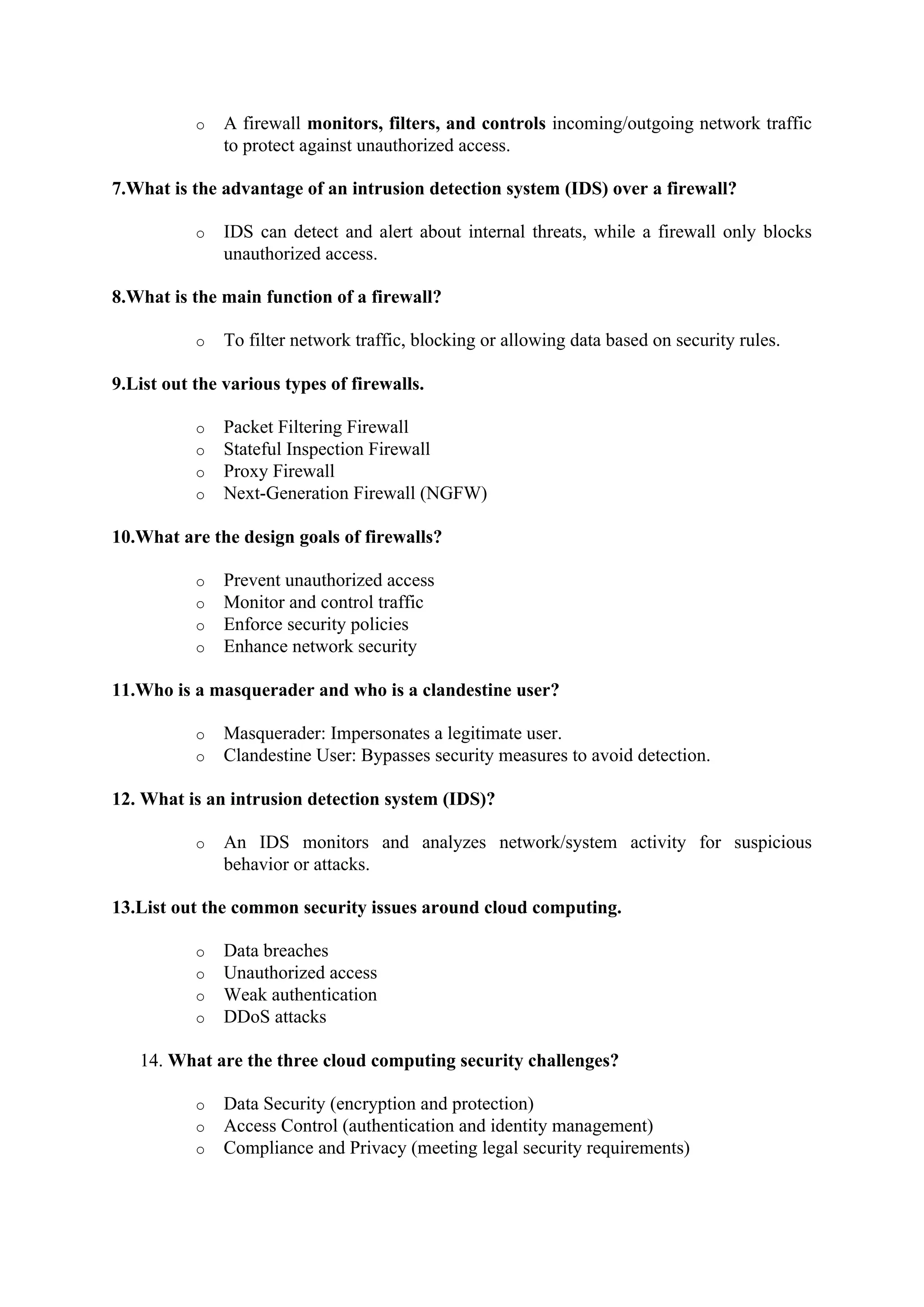 o A firewall monitors, filters, and controls incoming/outgoing network traffic
to protect against unauthorized access.
7.What is the advantage of an intrusion detection system (IDS) over a firewall?
o IDS can detect and alert about internal threats, while a firewall only blocks
unauthorized access.
8.What is the main function of a firewall?
o To filter network traffic, blocking or allowing data based on security rules.
9.List out the various types of firewalls.
o Packet Filtering Firewall
o Stateful Inspection Firewall
o Proxy Firewall
o Next-Generation Firewall (NGFW)
10.What are the design goals of firewalls?
o Prevent unauthorized access
o Monitor and control traffic
o Enforce security policies
o Enhance network security
11.Who is a masquerader and who is a clandestine user?
o Masquerader: Impersonates a legitimate user.
o Clandestine User: Bypasses security measures to avoid detection.
12. What is an intrusion detection system (IDS)?
o An IDS monitors and analyzes network/system activity for suspicious
behavior or attacks.
13.List out the common security issues around cloud computing.
o Data breaches
o Unauthorized access
o Weak authentication
o DDoS attacks
14. What are the three cloud computing security challenges?
o Data Security (encryption and protection)
o Access Control (authentication and identity management)
o Compliance and Privacy (meeting legal security requirements)
 