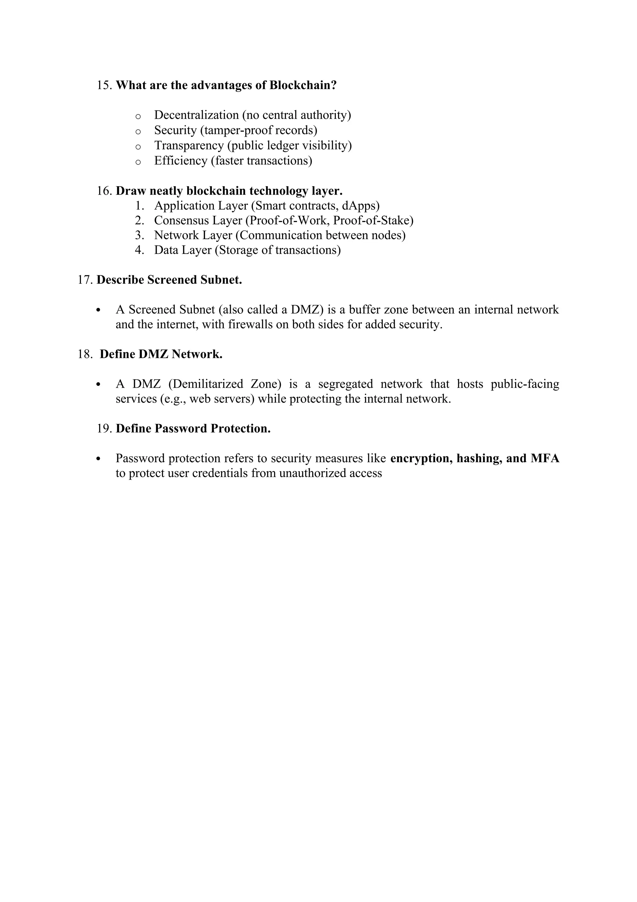 15. What are the advantages of Blockchain?
o Decentralization (no central authority)
o Security (tamper-proof records)
o Transparency (public ledger visibility)
o Efficiency (faster transactions)
16. Draw neatly blockchain technology layer.
1. Application Layer (Smart contracts, dApps)
2. Consensus Layer (Proof-of-Work, Proof-of-Stake)
3. Network Layer (Communication between nodes)
4. Data Layer (Storage of transactions)
17. Describe Screened Subnet.
 A Screened Subnet (also called a DMZ) is a buffer zone between an internal network
and the internet, with firewalls on both sides for added security.
18. Define DMZ Network.
 A DMZ (Demilitarized Zone) is a segregated network that hosts public-facing
services (e.g., web servers) while protecting the internal network.
19. Define Password Protection.
 Password protection refers to security measures like encryption, hashing, and MFA
to protect user credentials from unauthorized access
 