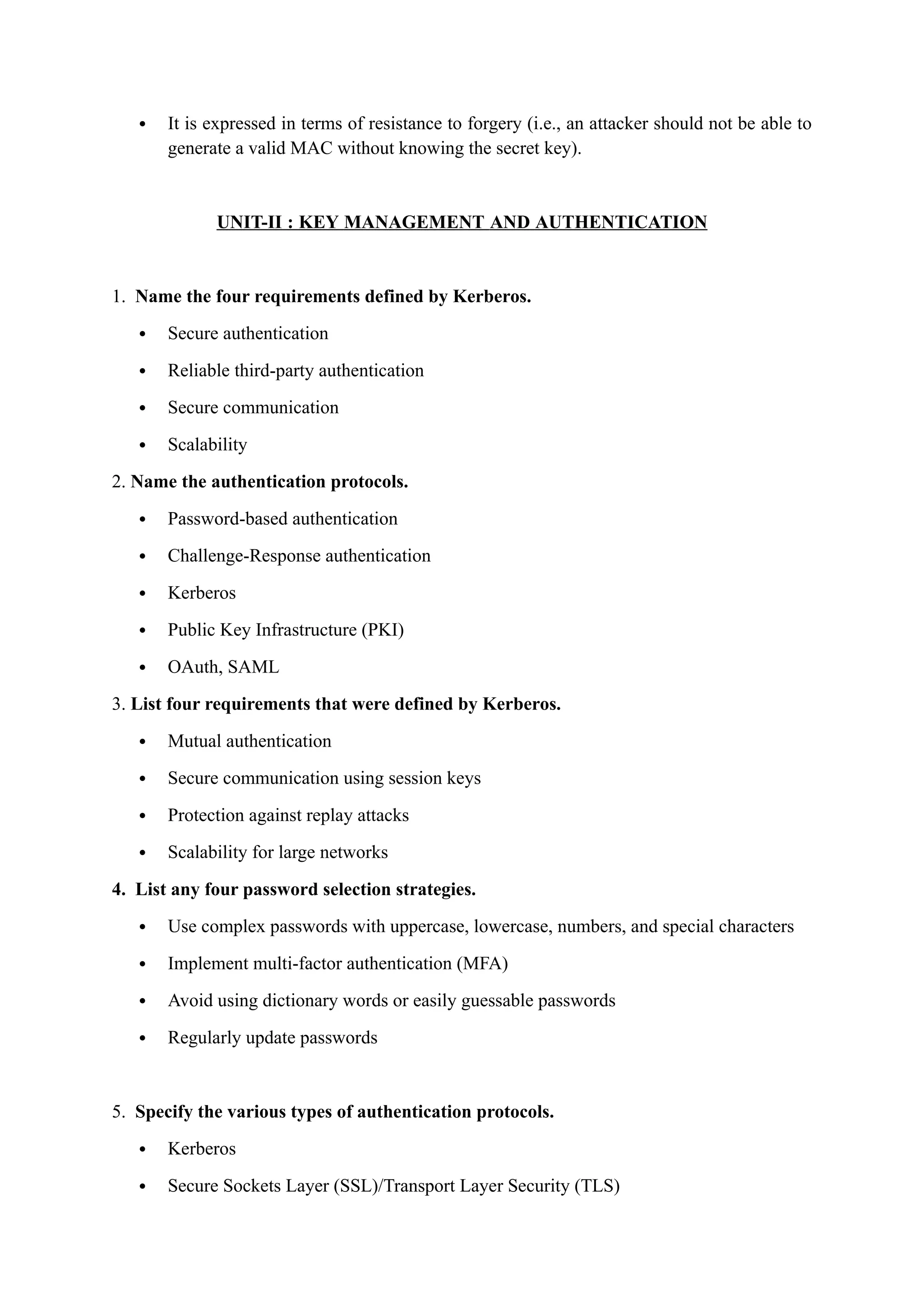  It is expressed in terms of resistance to forgery (i.e., an attacker should not be able to
generate a valid MAC without knowing the secret key).
UNIT-II : KEY MANAGEMENT AND AUTHENTICATION
1. Name the four requirements defined by Kerberos.
 Secure authentication
 Reliable third-party authentication
 Secure communication
 Scalability
2. Name the authentication protocols.
 Password-based authentication
 Challenge-Response authentication
 Kerberos
 Public Key Infrastructure (PKI)
 OAuth, SAML
3. List four requirements that were defined by Kerberos.
 Mutual authentication
 Secure communication using session keys
 Protection against replay attacks
 Scalability for large networks
4. List any four password selection strategies.
 Use complex passwords with uppercase, lowercase, numbers, and special characters
 Implement multi-factor authentication (MFA)
 Avoid using dictionary words or easily guessable passwords
 Regularly update passwords
5. Specify the various types of authentication protocols.
 Kerberos
 Secure Sockets Layer (SSL)/Transport Layer Security (TLS)
 