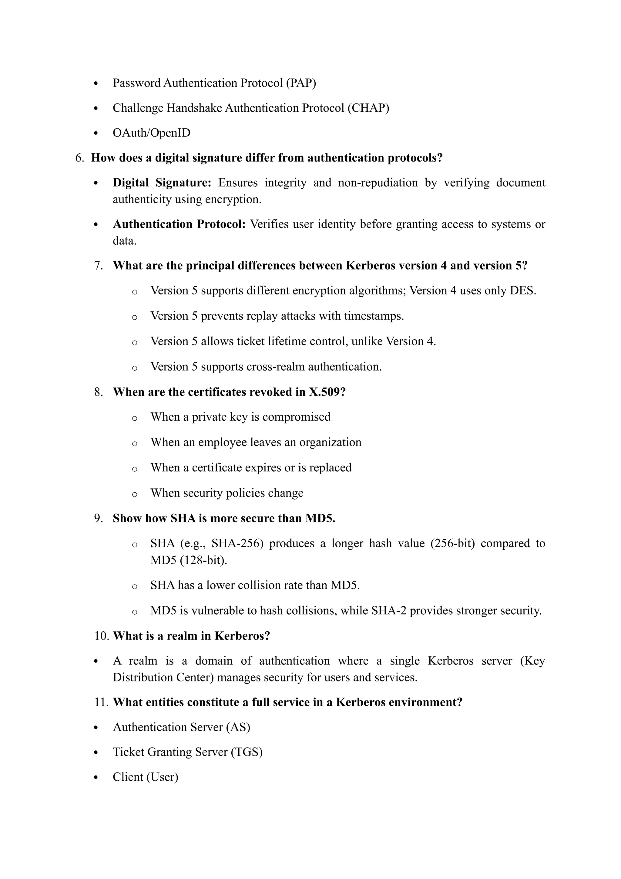  Password Authentication Protocol (PAP)
 Challenge Handshake Authentication Protocol (CHAP)
 OAuth/OpenID
6. How does a digital signature differ from authentication protocols?
 Digital Signature: Ensures integrity and non-repudiation by verifying document
authenticity using encryption.
 Authentication Protocol: Verifies user identity before granting access to systems or
data.
7. What are the principal differences between Kerberos version 4 and version 5?
o Version 5 supports different encryption algorithms; Version 4 uses only DES.
o Version 5 prevents replay attacks with timestamps.
o Version 5 allows ticket lifetime control, unlike Version 4.
o Version 5 supports cross-realm authentication.
8. When are the certificates revoked in X.509?
o When a private key is compromised
o When an employee leaves an organization
o When a certificate expires or is replaced
o When security policies change
9. Show how SHA is more secure than MD5.
o SHA (e.g., SHA-256) produces a longer hash value (256-bit) compared to
MD5 (128-bit).
o SHA has a lower collision rate than MD5.
o MD5 is vulnerable to hash collisions, while SHA-2 provides stronger security.
10. What is a realm in Kerberos?
 A realm is a domain of authentication where a single Kerberos server (Key
Distribution Center) manages security for users and services.
11. What entities constitute a full service in a Kerberos environment?
 Authentication Server (AS)
 Ticket Granting Server (TGS)
 Client (User)
 