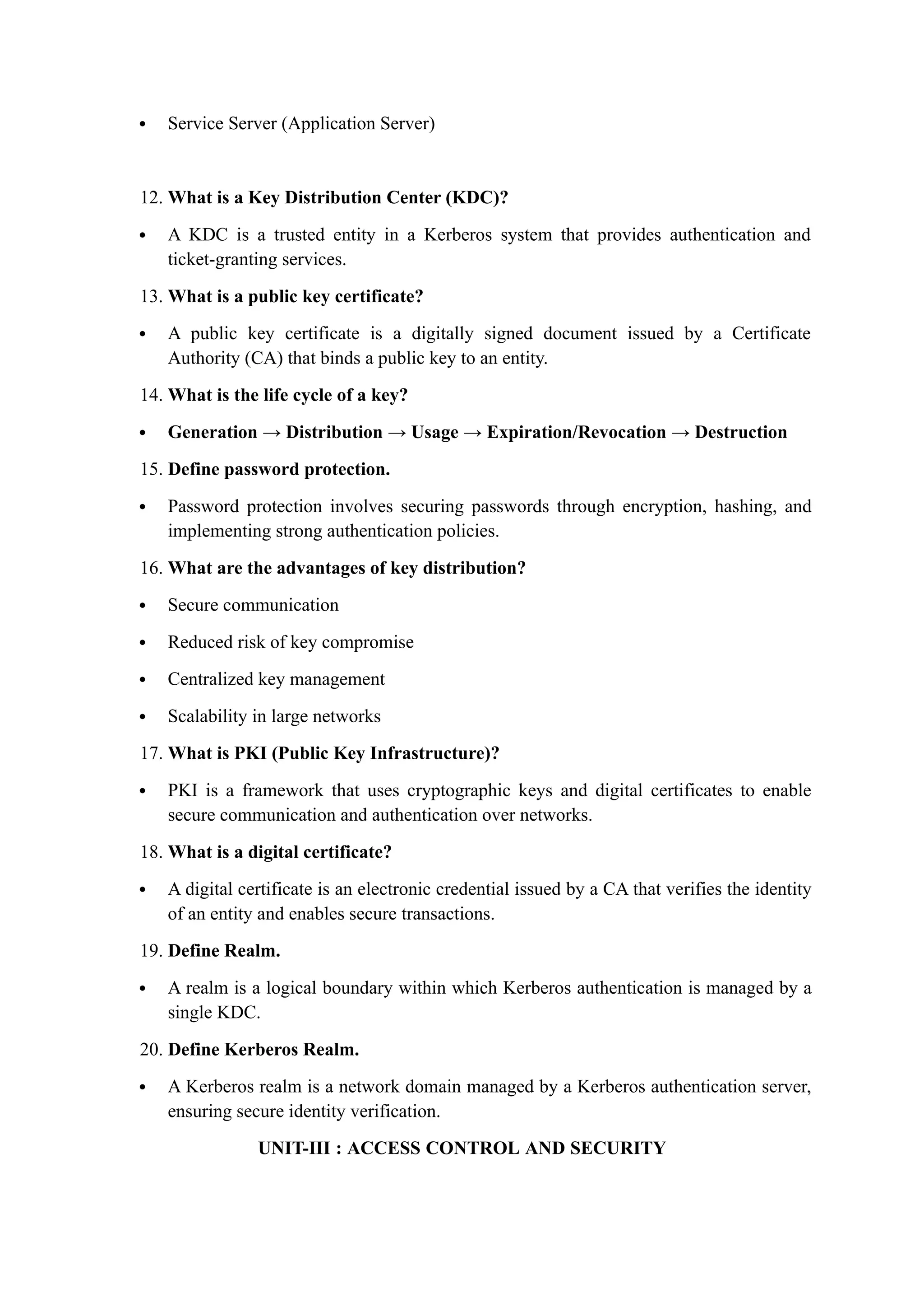  Service Server (Application Server)
12. What is a Key Distribution Center (KDC)?
 A KDC is a trusted entity in a Kerberos system that provides authentication and
ticket-granting services.
13. What is a public key certificate?
 A public key certificate is a digitally signed document issued by a Certificate
Authority (CA) that binds a public key to an entity.
14. What is the life cycle of a key?
 Generation → Distribution → Usage → Expiration/Revocation → Destruction
15. Define password protection.
 Password protection involves securing passwords through encryption, hashing, and
implementing strong authentication policies.
16. What are the advantages of key distribution?
 Secure communication
 Reduced risk of key compromise
 Centralized key management
 Scalability in large networks
17. What is PKI (Public Key Infrastructure)?
 PKI is a framework that uses cryptographic keys and digital certificates to enable
secure communication and authentication over networks.
18. What is a digital certificate?
 A digital certificate is an electronic credential issued by a CA that verifies the identity
of an entity and enables secure transactions.
19. Define Realm.
 A realm is a logical boundary within which Kerberos authentication is managed by a
single KDC.
20. Define Kerberos Realm.
 A Kerberos realm is a network domain managed by a Kerberos authentication server,
ensuring secure identity verification.
UNIT-III : ACCESS CONTROL AND SECURITY
 