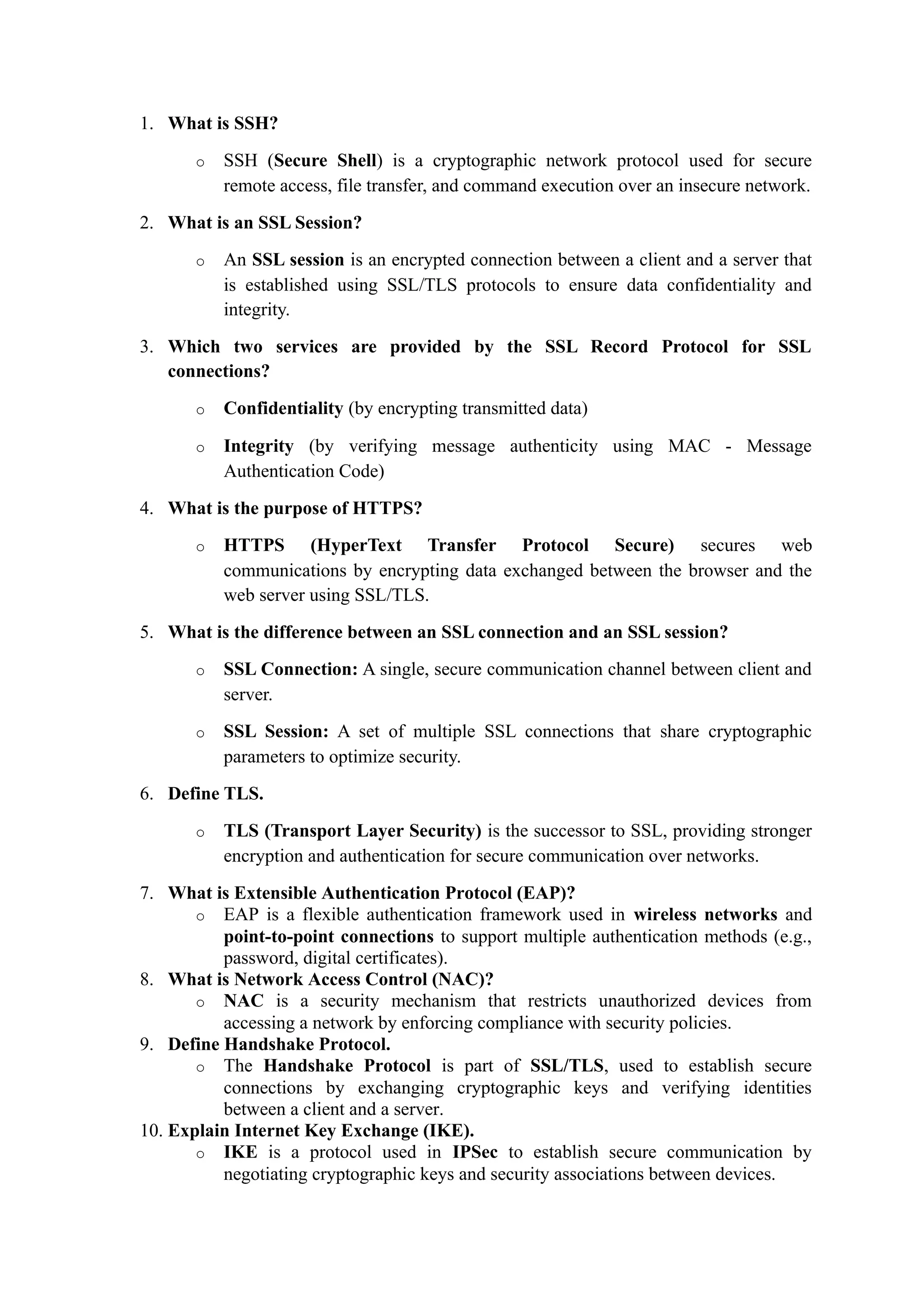 1. What is SSH?
o SSH (Secure Shell) is a cryptographic network protocol used for secure
remote access, file transfer, and command execution over an insecure network.
2. What is an SSL Session?
o An SSL session is an encrypted connection between a client and a server that
is established using SSL/TLS protocols to ensure data confidentiality and
integrity.
3. Which two services are provided by the SSL Record Protocol for SSL
connections?
o Confidentiality (by encrypting transmitted data)
o Integrity (by verifying message authenticity using MAC - Message
Authentication Code)
4. What is the purpose of HTTPS?
o HTTPS (HyperText Transfer Protocol Secure) secures web
communications by encrypting data exchanged between the browser and the
web server using SSL/TLS.
5. What is the difference between an SSL connection and an SSL session?
o SSL Connection: A single, secure communication channel between client and
server.
o SSL Session: A set of multiple SSL connections that share cryptographic
parameters to optimize security.
6. Define TLS.
o TLS (Transport Layer Security) is the successor to SSL, providing stronger
encryption and authentication for secure communication over networks.
7. What is Extensible Authentication Protocol (EAP)?
o EAP is a flexible authentication framework used in wireless networks and
point-to-point connections to support multiple authentication methods (e.g.,
password, digital certificates).
8. What is Network Access Control (NAC)?
o NAC is a security mechanism that restricts unauthorized devices from
accessing a network by enforcing compliance with security policies.
9. Define Handshake Protocol.
o The Handshake Protocol is part of SSL/TLS, used to establish secure
connections by exchanging cryptographic keys and verifying identities
between a client and a server.
10. Explain Internet Key Exchange (IKE).
o IKE is a protocol used in IPSec to establish secure communication by
negotiating cryptographic keys and security associations between devices.
 
