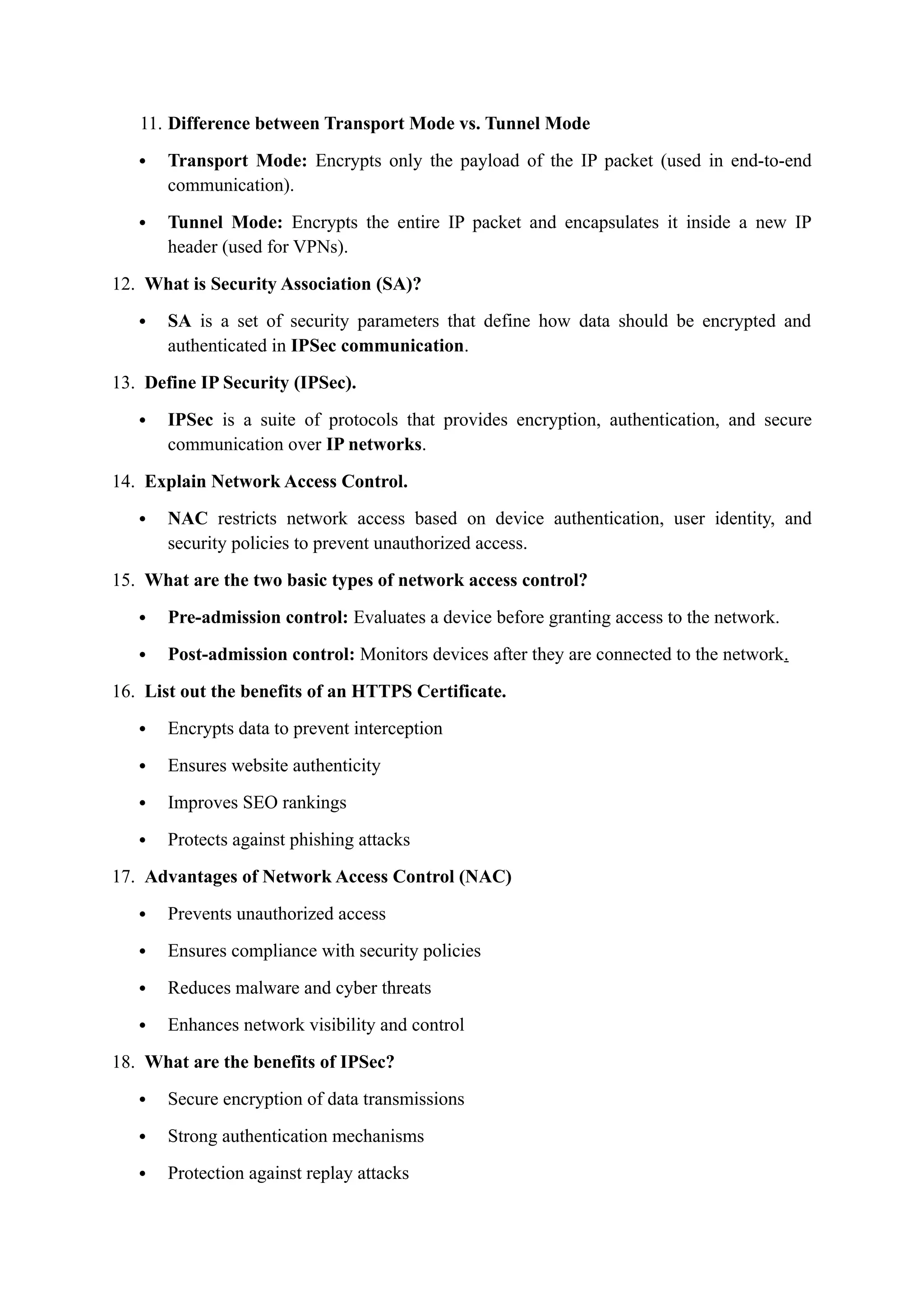 11. Difference between Transport Mode vs. Tunnel Mode
 Transport Mode: Encrypts only the payload of the IP packet (used in end-to-end
communication).
 Tunnel Mode: Encrypts the entire IP packet and encapsulates it inside a new IP
header (used for VPNs).
12. What is Security Association (SA)?
 SA is a set of security parameters that define how data should be encrypted and
authenticated in IPSec communication.
13. Define IP Security (IPSec).
 IPSec is a suite of protocols that provides encryption, authentication, and secure
communication over IP networks.
14. Explain Network Access Control.
 NAC restricts network access based on device authentication, user identity, and
security policies to prevent unauthorized access.
15. What are the two basic types of network access control?
 Pre-admission control: Evaluates a device before granting access to the network.
 Post-admission control: Monitors devices after they are connected to the network.
16. List out the benefits of an HTTPS Certificate.
 Encrypts data to prevent interception
 Ensures website authenticity
 Improves SEO rankings
 Protects against phishing attacks
17. Advantages of Network Access Control (NAC)
 Prevents unauthorized access
 Ensures compliance with security policies
 Reduces malware and cyber threats
 Enhances network visibility and control
18. What are the benefits of IPSec?
 Secure encryption of data transmissions
 Strong authentication mechanisms
 Protection against replay attacks
 