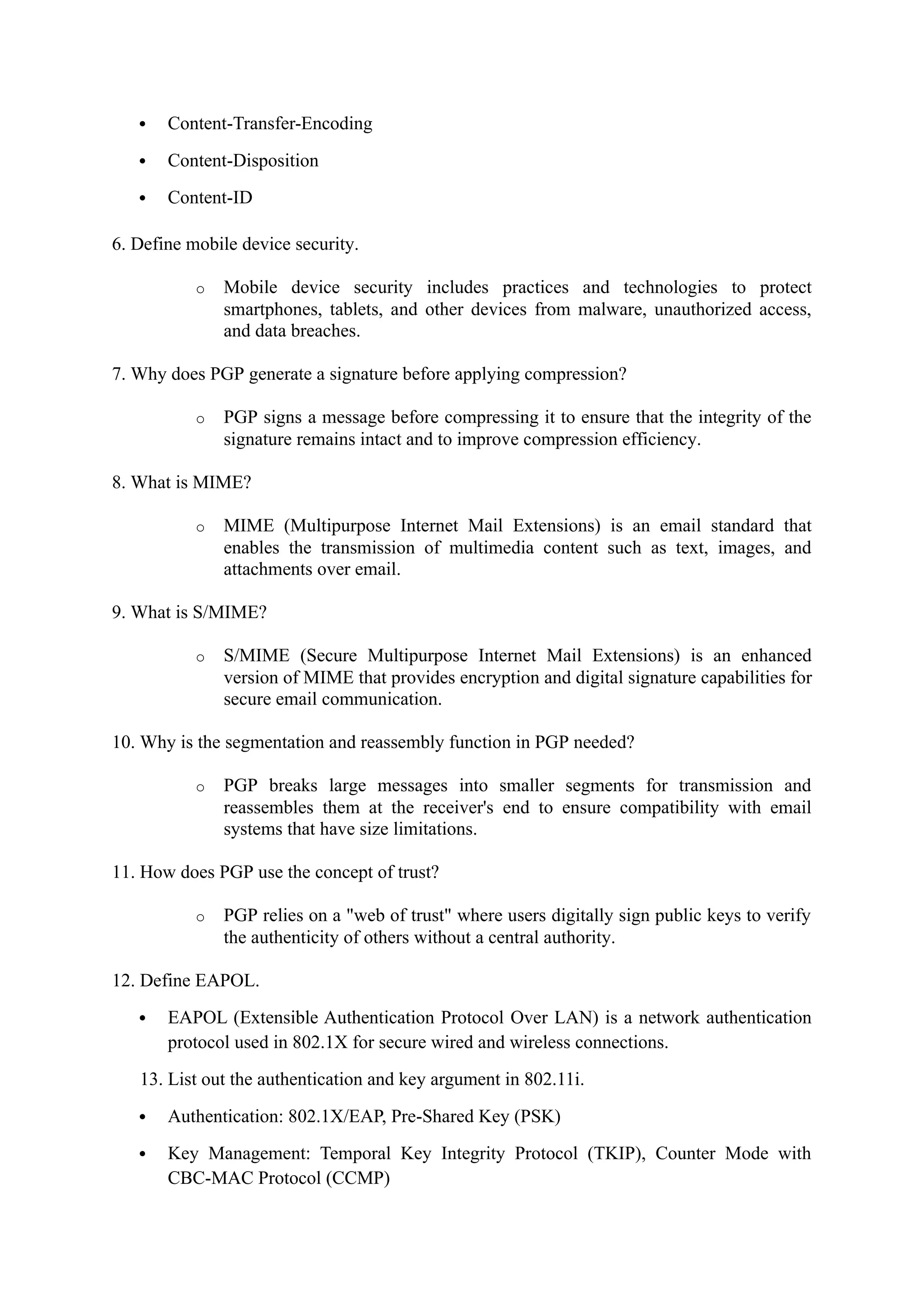  Content-Transfer-Encoding
 Content-Disposition
 Content-ID
6. Define mobile device security.
o Mobile device security includes practices and technologies to protect
smartphones, tablets, and other devices from malware, unauthorized access,
and data breaches.
7. Why does PGP generate a signature before applying compression?
o PGP signs a message before compressing it to ensure that the integrity of the
signature remains intact and to improve compression efficiency.
8. What is MIME?
o MIME (Multipurpose Internet Mail Extensions) is an email standard that
enables the transmission of multimedia content such as text, images, and
attachments over email.
9. What is S/MIME?
o S/MIME (Secure Multipurpose Internet Mail Extensions) is an enhanced
version of MIME that provides encryption and digital signature capabilities for
secure email communication.
10. Why is the segmentation and reassembly function in PGP needed?
o PGP breaks large messages into smaller segments for transmission and
reassembles them at the receiver's end to ensure compatibility with email
systems that have size limitations.
11. How does PGP use the concept of trust?
o PGP relies on a "web of trust" where users digitally sign public keys to verify
the authenticity of others without a central authority.
12. Define EAPOL.
 EAPOL (Extensible Authentication Protocol Over LAN) is a network authentication
protocol used in 802.1X for secure wired and wireless connections.
13. List out the authentication and key argument in 802.11i.
 Authentication: 802.1X/EAP, Pre-Shared Key (PSK)
 Key Management: Temporal Key Integrity Protocol (TKIP), Counter Mode with
CBC-MAC Protocol (CCMP)
 
