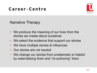 Narrative Therapy
• We produce the meaning of our lives from the
stories we create about ourselves
• We select the evidence that support our stories
• We have multiple stories & influences
• Our stories are not neutral
• We change our stories from problematic to helpful
by externalizing them and “re-authoring” them
 