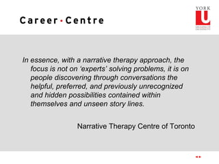 In essence, with a narrative therapy approach, the
focus is not on ‘experts’ solving problems, it is on
people discovering through conversations the
helpful, preferred, and previously unrecognized
and hidden possibilities contained within
themselves and unseen story lines.
Narrative Therapy Centre of Toronto
 