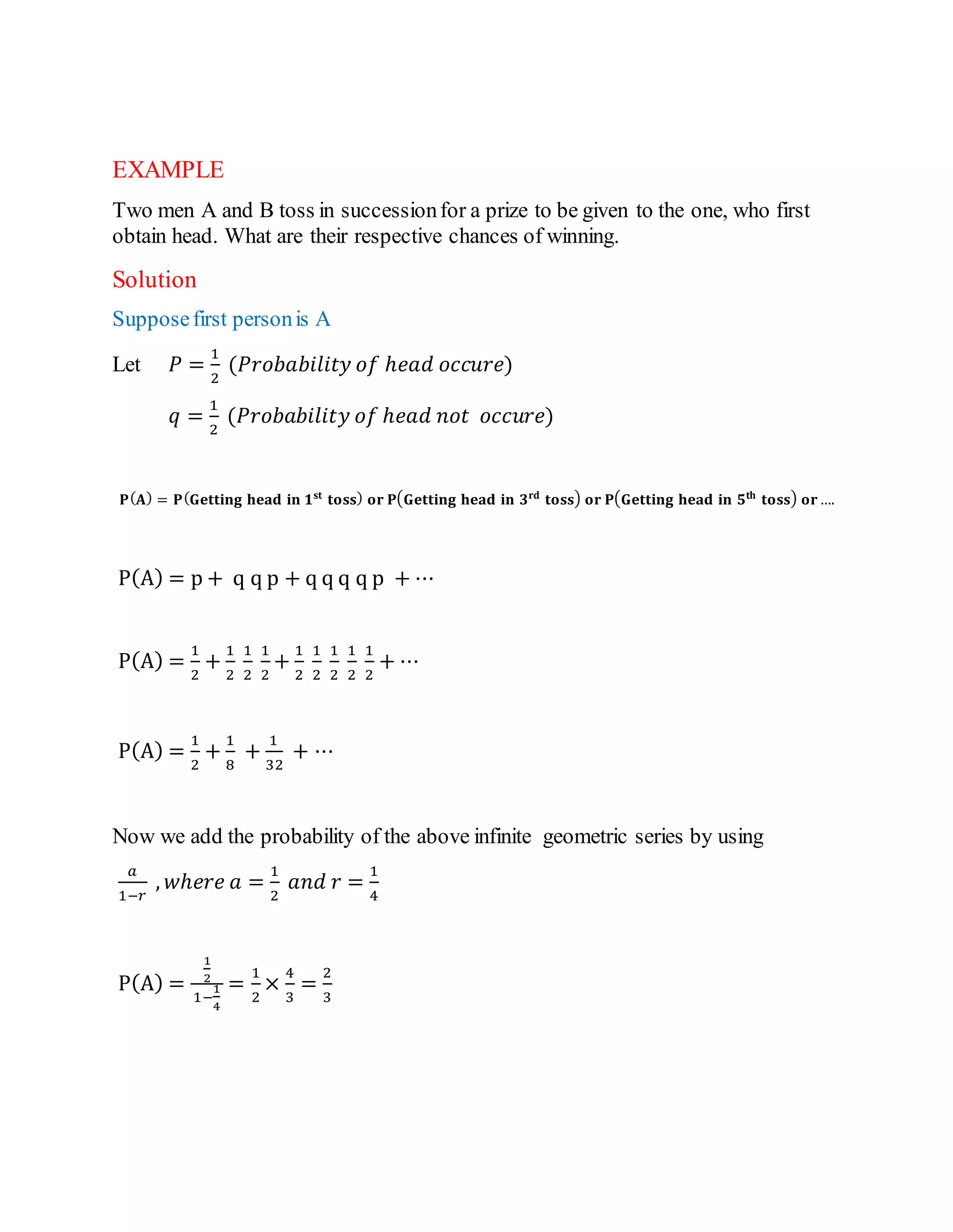 EXAMPLE
Two men A and B toss in successionfor a prize to be given to the one, who first
obtain head. What are their respective chances of winning.
Solution
Supposefirst personis A
Let 𝑃 =
1
2
(𝑃𝑟𝑜𝑏𝑎𝑏𝑖𝑙𝑖𝑡𝑦 𝑜𝑓 ℎ𝑒𝑎𝑑 𝑜𝑐𝑐𝑢𝑟𝑒)
𝑞 =
1
2
(𝑃𝑟𝑜𝑏𝑎𝑏𝑖𝑙𝑖𝑡𝑦 𝑜𝑓 ℎ𝑒𝑎𝑑 𝑛𝑜𝑡 𝑜𝑐𝑐𝑢𝑟𝑒)
𝐏(𝐀) = 𝐏(𝐆𝐞𝐭𝐭𝐢𝐧𝐠 𝐡𝐞𝐚𝐝 𝐢𝐧 𝟏𝐬𝐭
𝐭𝐨𝐬𝐬) 𝐨𝐫 𝐏(𝐆𝐞𝐭𝐭𝐢𝐧𝐠 𝐡𝐞𝐚𝐝 𝐢𝐧 𝟑𝐫𝐝
𝐭𝐨𝐬𝐬) 𝐨𝐫 𝐏(𝐆𝐞𝐭𝐭𝐢𝐧𝐠 𝐡𝐞𝐚𝐝 𝐢𝐧 𝟓𝐭𝐡
𝐭𝐨𝐬𝐬) 𝐨𝐫….
P(A) = p + q q p + q q q q p + ⋯
P(A) =
1
2
+
1
2
1
2
1
2
+
1
2
1
2
1
2
1
2
1
2
+ ⋯
P(A) =
1
2
+
1
8
+
1
32
+ ⋯
Now we add the probability of the above infinite geometric series by using
𝑎
1−𝑟
, 𝑤ℎ𝑒𝑟𝑒 𝑎 =
1
2
𝑎𝑛𝑑 𝑟 =
1
4
P(A) =
1
2
1−
1
4
=
1
2
×
4
3
=
2
3