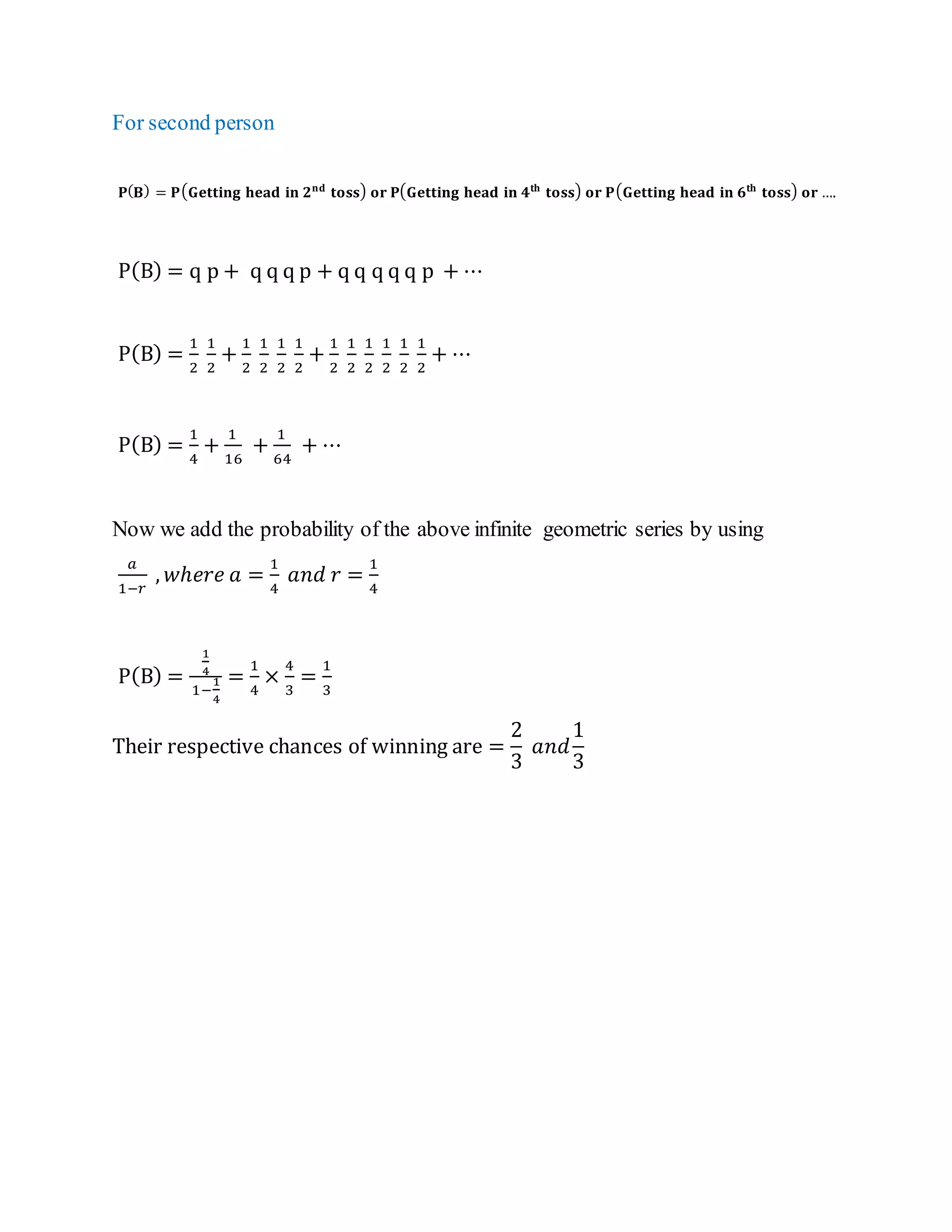 For second person
𝐏(𝐁) = 𝐏(𝐆𝐞𝐭𝐭𝐢𝐧𝐠 𝐡𝐞𝐚𝐝 𝐢𝐧 𝟐𝐧𝐝
𝐭𝐨𝐬𝐬) 𝐨𝐫 𝐏(𝐆𝐞𝐭𝐭𝐢𝐧𝐠 𝐡𝐞𝐚𝐝 𝐢𝐧 𝟒𝐭𝐡
𝐭𝐨𝐬𝐬) 𝐨𝐫 𝐏(𝐆𝐞𝐭𝐭𝐢𝐧𝐠 𝐡𝐞𝐚𝐝 𝐢𝐧 𝟔𝐭𝐡
𝐭𝐨𝐬𝐬) 𝐨𝐫 ….
P(B) = q p + q q q p + q q q q q p + ⋯
P(B) =
1
2
1
2
+
1
2
1
2
1
2
1
2
+
1
2
1
2
1
2
1
2
1
2
1
2
+ ⋯
P(B) =
1
4
+
1
16
+
1
64
+ ⋯
Now we add the probability of the above infinite geometric series by using
𝑎
1−𝑟
, 𝑤ℎ𝑒𝑟𝑒 𝑎 =
1
4
𝑎𝑛𝑑 𝑟 =
1
4
P(B) =
1
4
1−
1
4
=
1
4
×
4
3
=
1
3
Their respective chances of winning are =
2
3
𝑎𝑛𝑑
1
3